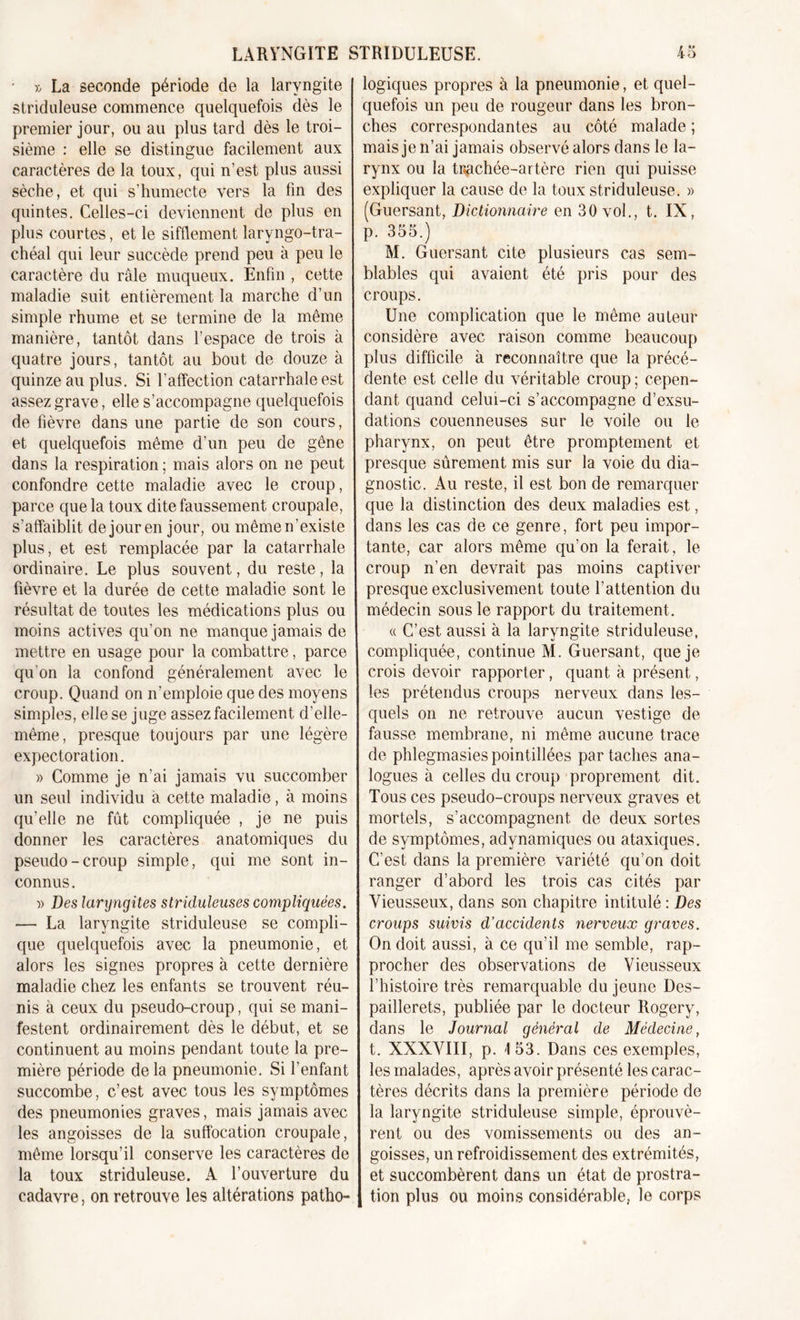 • » La seconde période de la laryngite striduleuse commence quelquefois dès le premier jour, ou au plus tard dès le troi- sième : elle se distingue facilement aux caractères de la toux, qui n’est plus aussi sèche, et qui s’humecte vers la fin des quintes. Celles-ci deviennent de plus en plus courtes, et le sifflement laryngo-tra- chéal qui leur succède prend peu à peu le caractère du râle muqueux. Enfin , cette maladie suit entièrement la marche d’un simple rhume et se termine de la même manière, tantôt dans l’espace de trois à quatre jours, tantôt au bout de douze à quinze au plus. Si l’affection catarrhale est assez grave, elle s’accompagne quelquefois de fièvre dans une partie de son cours, et quelquefois même d’un peu de gêne dans la respiration ; mais alors on ne peut confondre cette maladie avec le croup, parce que la toux dite faussement croupale, s’affaiblit de jour en jour, ou même n’existe plus, et est remplacée par la catarrhale ordinaire. Le plus souvent, du reste, la fièvre et la durée de cette maladie sont le résultat de toutes les médications plus ou moins actives qu’on ne manque jamais de mettre en usage pour la combattre, parce qu'on la confond généralement avec le croup. Quand on n’emploie que des moyens simples, elle se juge assez facilement d’elle- même, presque toujours par une légère expectoration. » Comme je n’ai jamais vu succomber un seul individu à cette maladie, à moins qu’elle ne fût compliquée , je ne puis donner les caractères anatomiques du pseudo-croup simple, qui me sont in- connus . » Des laryngites slriduleuses compliquées. — La laryngite striduleuse se compli- que quelquefois avec la pneumonie, et alors les signes propres à cette dernière maladie chez les enfants se trouvent réu- nis à ceux du pseudo-croup, qui se mani- festent ordinairement dès le début, et se continuent au moins pendant toute la pre- mière période de la pneumonie. Si l’enfant succombe, c’est avec tous les symptômes des pneumonies graves, mais jamais avec les angoisses de la suffocation croupale, même lorsqu’il conserve les caractères de la toux striduleuse. A l’ouverture du cadavre, on retrouve les altérations patho- logiques propres à la pneumonie, et quel- quefois un peu de rougeur dans les bron- ches correspondantes au côté malade ; mais je n’ai jamais observé alors dans le la- rynx ou la tugchée-artère rien qui puisse expliquer la cause de la toux striduleuse. » (Guersant, Dictionnaire en 30 vol., t. IX, p. 355.) M. Guersant cite plusieurs cas sem- blables qui avaient été pris pour des croups. Une complication que le même auteur considère avec raison comme beaucoup plus difficile à reconnaître que la précé- dente est celle du véritable croup; cepen- dant quand celui-ci s’accompagne d’exsu- dations couenneuses sur le voile ou le pharynx, on peut être promptement et presque sûrement mis sur la voie du dia- gnostic. Au reste, il est bon de remarquer que la distinction des deux maladies est, dans les cas de ce genre, fort peu impor- tante, car alors même qu’on la ferait, le croup n’en devrait pas moins captiver presque exclusivement toute l’attention du médecin sous le rapport du traitement. « C’est aussi à la laryngite striduleuse, compliquée, continue M. Guersant, que je crois devoir rapporter, quant à présent, les prétendus croups nerveux dans les- quels on ne retrouve aucun vestige de fausse membrane, ni même aucune trace de phlegmasies pointillées par taches ana- logues à celles du croup proprement dit. Tous ces pseudo-croups nerveux graves et mortels, s’accompagnent de deux sortes de symptômes, adynamiques ou ataxiques. C’est dans la première variété qu’on doit ranger d’abord les trois cas cités par Vieusseux, dans son chapitre intitulé : Des croups suivis d’accidents nerveux graves. On doit aussi, à ce qu’il me semble, rap- procher des observations de Vieusseux l’histoire très remarquable du jeune Des- paillerets, publiée par le docteur Rogery, dans le Journal général de Médecine, t. XXXVIII, p. I 53. Dans ces exemples, les malades, après avoir présenté les carac- tères décrits dans la première période de la laryngite striduleuse simple, éprouvè- rent ou des vomissements ou des an- goisses, un refroidissement des extrémités, et succombèrent dans un état de prostra- , tion plus ou moins considérable, le corps