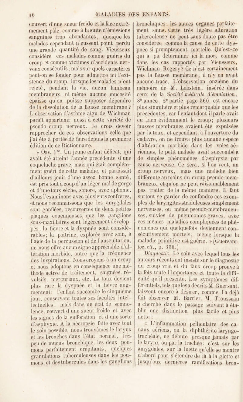 couvert d’une sueur froide et la face extrê- mement pâle, comme à la suite d’émissions sanguines trop abondantes, quoique les malades cependant n’eussent point perdu une grande quantité de sang. Vieusseux considère ces malades comme guéris du croup et comme victimes d’accidents ner- veux consécutifs ; mais sur quels caractères peut-on se fonder pour admettre ici l’exi- stence du croup, lorsque les malades n’ont rejeté, pendant la vie, aucun lambeau membraneux, ni même aucune mucosité épaisse qu’on puisse supposer dépendre de la dissolution de la fausse membrane ? L’observation d’asthme aigu de Wichman paraît appartenir aussi à cette variété de pseudo-croup nerveux. Je crois devoir rapprocher de ces observations celle que j’ai été à portée de faire depuis la première édition de ce Dictionnaire. » Obs. Jre. Un jeune enfant délicat, qui avait été atteint l'année précédente d'une coqueluche grave, mais qui était complète- ment guéri de cette maladie, et paraissait d’ailleurs jouir d’une assez bonne santé, est pris tout à coup d’un léger mal de gorge et d’une toux sèche, sonore, avec aphonie. Nous l’examinons avec plusieurs confrères, et nous reconnaissons que les amygdales sont gonflées, recouvertes de deux petites plaques couenneuses, que les ganglions sous-maxillaires sont légèrement dévelop- pés ; la fièvre et la dyspnée sont considé- rables; la poitrine, explorée avec soin, à l’aide de la percussion et de l’auscultation, ne nous offre aucun signe appréciable d’al- tération morbide, autre que la fréquence des inspirations. Nous croyons à un croup et nous adoptons en conséquence une mé- thode active de traitement, saignées, ré- vulsifs, mercuriaux, etc. La toux devient plus rare, la dyspnée et la fièvre aug- mentent; l’enfant succombe le cinquième jour, conservant toutes ses facultés intel- lectuelles , mais dans un état de somno- lence, couvert d’une sueur froide et avec les signes de la suffocation et d’une sorte d’asphyxie. A la nécropsie faite avec tout le soin possible, nous trouvâmes le larynx et, les bronches dans l’état normal, très peu de mucus bronchique, les deux pou- mons parfaitement crépitants, quelques granulations tuberculeuses dans les pou- mons, et des tubercules dans les ganglions bronchiques; les autres organes parfaite- ment sains. Cette très légère altération tuberculeuse ne peut sans doute pas être considérée comme la cause de cette dys- pnée si promptement mortelle. Qu’est-ce qui a pu déterminer ici la mort comme dans les cas rapportés par Vieusseux, Wichman, Rogery? Ce n’est certainement pas la fausse membrane; il n’y en avait aucune trace. L’observation onzième du mémoire de M. Lobstein, insérée dans ceux de la Société médicale d’émulation, 8e année , 2e partie, page 560, est encore plus singulière et plus remarquable que les précédentes, car l’enfant dont il parle avait eu bien évidemment le croup; plusieurs fausses membranes avaient été expulsées par la toux, et cependant, à l’ouverture du cadavre, on ne trouva plus aucune espèce d’altération morbide dans les voies aé- riennes, le petit malade avait succombé à de simples phénomènes d’asphyxie par cause nerveuse. Ce sera, si l’on veut, un croup nerveux, mais une maladie bien différente au moins du croup pseudo-mem- braneux, et qu’on ne peut raisonnablement pas traiter de la même manière. Il faut surtout se garder de confondre ces exem- ples de laryngites striduleuses simplement nerveuses, ou même pseudo-membraneu- ses , suivies de pneumonies graves, avec ces mêmes maladies compliquées de phé- nomènes qui quelquefois deviennent con- sécutivement mortels, même lorsque la maladie primitive est guérie. » (Guersant, loc. cit.y p. 358.) Diagnostic. Le soin avec lequel tous les auteurs récents ont insisté sur le diagnostic du croup vrai et du faux croup prouve à la fois toute l'importance et toute la diffi- culté qu’il présente. Les symptômes dif- férentiels, tels que les a décrits M. Guersant, laissent encore à désirer, comme l’a déjà fait observer M. Barrier. M. Trousseau a cherché dans le passage suivant à éta- blir une distinction plus facile et plus nette : &lt;( L’inflammation peliiculaire des ca- naux aériens, ou la diphthérite laryngo- trachéale, ne débute presque jamais par le larynx ou par la trachée ; c’est sur les amygdales, sur la luette qu'elle se montre d'abord pour s’étendre de là à la glotte et jusqu’aux dernières ramifications bron-