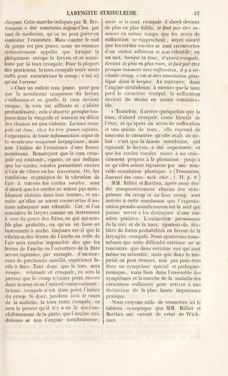 chiques. Cette marche indiquée par M. Bre- tonneau a été constatée aujourd’hui par tant de médecins, qu’on ne peut guère en contester l’existence. Mais comme le mal de gorge est peu grave, nous ne sommes ordinairement appelés que lorsque la phlegmasie occupe le larynx et se mani- feste par la toux croupale. Pour la plupart des praticiens, la toux croupale toute seule suffit pour caractériser le croup ; c’est ici qu’est l’erreur » Chez un enfant très jeune, pour peu que la membrane muqueuse du larynx s’enflamme et se gonfle, la toux devient rauque, la voix est sifflante et s’altère profondément; cela s’observe presque tou- jours dans la rougeole et souvent au début des rhumes un peu violents. La toux crou- pale est donc, chez les très jeunes enfants, l'expression de toute inflammation aiguë de la membrane muqueuse laryngienne, mais non l'indice de l’existence d’une fausse membrane. Remarquez que la toux crou- pale est éclatante, répétée, ce qui indique que les cordes vocales permettent encore à l’air de vibrer en les traversant. Or, les conditions organiques de la vibration de l’air à travers les cordes vocales, sont d'abord que les cordes ne soient pas nota- blement altérées dans leur texture, et en- suite qu’elles ne soient recouvertes d'au- cune substance non vibratile. Car, si l’on considère le larynx comme un instrument à vent du genre des flûtes, ce qui me sem- ble plus probable, ou qu’on en fasse un instrument à anche, toujours est-il que la vibration des lèvres de l’anche ou celle de l’air sera rendue impossible dès que les lèvres de l’anche ou l’ouverture de la flûte seront tapissées, par exemple, d’un mor- ceau de parchemin mouillé, expérience fa- cile à faire. Tant donc que la toux sera rauque, éclatante et croupale, ce sera la preuve que le croup n’existe point encore dans le sens où on F entend communément : la toux croupale n’est donc point l'indice du croup. Si donc, pendant tout le cours de la maladie, la toux reste croupale, ce sera la preuve qu'il n’v a eu là quel’en- chifrènement delà glotte, que l’angine stri- duleuse et non l’angine membraneuse; | mais si la toux croupale d’abord devient de plus en plus faible, et finit par être in- sonore en meme temps que les accès de suffocation se rapprochent, soyez assuré que les cordes vocales se sont recouvertes d’un enduit adhérent et non vibratile; en un mot, lorsque la toux, d’abord croupale, devient déplus en plus rare, et finit par être presque insonore avec suffocation, il y a vé- ritable croup, c’est-à-dire exsudation plas- tique dans le larynx. Au contraire, dans l’angine striduleuse, à mesure que la toux perd le caractère croupal, la suffocation devient de moins en moins considéra- ble. » Toutefois, il arrive quelquefois que la toux, d’abord croupale, cesse bientôt de l’être, et qu’après un accès de suffocation et une quinte de toux , elle reprend de nouveau le caractère qu’elle avait, au dé- but : c’est que la fausse membrane, qui tapissait le larynx, a été expectorée, et que les cordes vocales mises à nu rede- viennent propres à la phonation, jusqu’à ce qu’elles soient tapissées par une nou- velle exsudation plastique. » (Trousseau, Journal des conn. mécl. ehir., t. II, p. 2.) MM. Rilliet et Barthez, après avoir étu- dié comparativement chacun des sym- ptômes du croup et du faux croup, sont arrivés à cette conclusion que l’expecto- ration pseudo-membraneuse est le seul qui puisse servir à les distinguer d’une ma- nière positive. L’extinction permanente de la voix et de la toux, ajoutent-ils, éta- blira de fortes probabilités en faveur de la laryngite croupale. Nous ajouterons nous- mêmes que cette difficulté extrême ne se rencontre que dans certains cas qui sont même en minorité ; mais que dans la ma- jorité on peut trouver, non pas peut-être dans un symptôme spécial et pathogno- monique , mais bien dans l’ensemble des symptômes et la marche de la maladie des caractères suffisants pour arriver à une distinction de la plus haute importance pratique. Nous crovons utile de transcrire ici le •j tableau synoptique que MM. Rilliet et Barthez ont, extrait de celui de Wich- man.