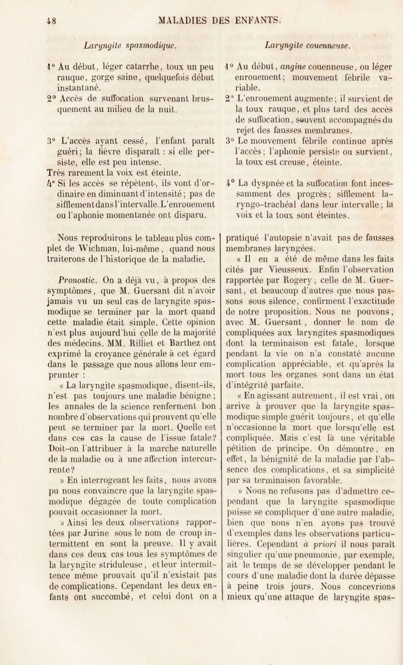 Laryngite spasmodique. 10 Au début, léger catarrhe, toux un peu rauque, gorge saine, quelquefois début instantané. 2° Accès de suffocation survenant brus- quement au milieu de la nuit. 3° L’accès ayant cessé, l’enfant paraît guéri; la fièvre disparaît : si elle per- siste, elle est peu intense. Très rarement la voix est éteinte. U° Si les accès se répètent-, ils vont d’or- dinaire en diminuant d’intensité ; pas de sifflement dans l’intervalle. L’enrouement ou l’aphonie momentanée ont disparu. Nous reproduirons le tableau plus com- plet de Wichman, lui-même, quand nous traiterons de l’historique de la maladie. Pronostic. On a déjà vu, à propos des symptômes, que M. Guersant dit n’avoir jamais vu un seul cas de laryngite spas- modique se terminer par la mort quand cette maladie était simple. Cette opinion n’est plus aujourd’hui celle de la majorité des médecins. MM. Riliiet et Barthez ont exprimé la croyance générale à cet égard dans le passage que nous allons leur em- prunter : « La laryngite spasmodique, disent-ils, n’est pas toujours une maladie bénigne ; les annales de la science renferment bon nombre d’observations qui prouvent qu’elle peut se terminer par la mort. Quelle est dans ces cas la cause de l’issue fatale? Doit-on l'attribuer à la marche naturelle de la maladie ou à une affection intercur- rente? » En interrogeant les faits, nous avons pu nous convaincre que la laryngite spas- modique dégagée de toute complication pouvait occasionner la mort. » Ainsi les deux observations rappor- tées par J urine sous le nom de croup in- termittent en sont la preuve. Il y avait dans ces deux cas tous les symptômes de la laryngite striduleuse, et leur intermit- tence même prouvait qu’il n’existait pas de complications. Cependant les deux en- fants ont succombé, et celui dont on a Laryngite couenneuse. \0 Au début, angine couenneuse, ou léger enrouement; mouvement fébrile va- riable. 2() L’enrouement augmente; il survient de la toux rauque, et plus tard des accès de suffocation, souvent accompagnés du rejet des fausses membranes. 3° Le mouvement fébrile continue après l’accès; l’aphonie persiste ou survient, la toux est creuse, éteinte. 4° La dyspnée et la suffocation font inces- samment des progrès; sifflement la- ryngo-trachéal dans leur intervalle ; la voix et la toux sont éteintes. pratiqué l’autopsie n’avait pas de fausses membranes laryngées. « Il en a été de même dans les faits cités par Vieusseux. Enfin l’observation rapportée par Rogery, celle de M. Guer- sant, et beaucoup d’autres que nous pas- sons sous silence, confirment l’exactitude de notre proposition. Nous ne pouvons, avec M. Guersant , donner le nom de compliquées aux laryngites spasmodiques dont la terminaison est fatale, lorsque pendant la vie on n’a constaté aucune complication appréciable, et qu’après la mort tous les organes sont dans un état d’intégrité parfaite. « En agissant autrement, il est vrai, on arrive à prouver que la laryngite spas- modique simple guérit toujours, et qu’elle n’occasionne la mort que lorsqu’elle est compliquée. Mais c’est là une véritable pétition de principe. On démontre, en effet, la bénignité de la maladie par l’ab- sence des complications, et sa simplicité par sa terminaison favorable. » Nous ne refusons pas d’admettre ce- pendant que la laryngite spasmodique puisse se compliquer d’une autre maladie, bien que nous n’en ayons pas trouvé d’exemples dans les observations particu- lières. Cependant à priori il nous paraît singulier qu’une pneumonie, par exemple, ait le temps de se développer pendant le cours d’une maladie dont la durée dépasse à peine trois jours. Nous concevrions mieux qu’une attaque de laryngite spas-