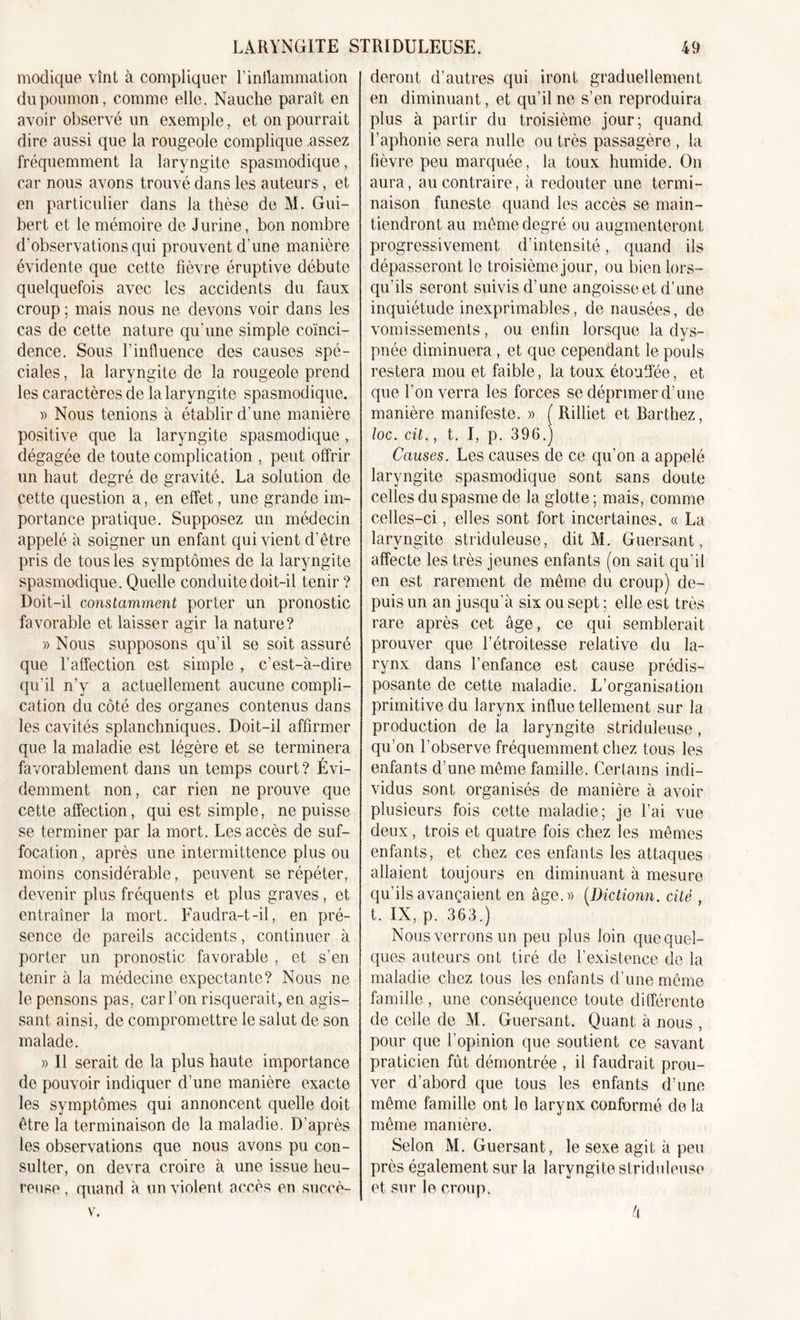 modique vînt à compliquer l'inflammation du poumon, comme elle. Nauclie paraît en avoir observé un exemple, et on pourrait dire aussi que la rougeole complique assez fréquemment la laryngite spasmodique, car nous avons trouvé dans les auteurs, et en particulier dans la thèse de M. Gui- bert et le mémoire de Jurine, bon nombre d’observations qui prouvent d'une manière évidente que cette fièvre éruptive débute quelquefois avec les accidents du faux croup ; mais nous ne devons voir dans les cas de cette nature qu’une simple coïnci- dence. Sous l’influence des causes spé- ciales , la laryngite de la rougeole prend les caractères de la laryngite spasmodique. » Nous tenions à établir d'une manière positive que la laryngite spasmodique, dégagée de toute complication , peut offrir un haut degré de gravité. La solution de cette question a, en effet, une grande im- portance pratique. Supposez un médecin appelé à soigner un enfant qui vient d'être pris de tous les symptômes de la laryngite spasmodique. Quelle conduite doit-il tenir ? Doit-il constamment porter un pronostic favorable et laisser agir la nature? » Nous supposons qu’il se soit assuré que l’affection est simple , c’est-à-dire qu’il n’y a actuellement aucune compli- cation du côté des organes contenus dans les cavités splanchniques. Doit-il affirmer que la maladie est légère et se terminera favorablement dans un temps court? Évi- demment non, car rien ne prouve que cette affection, qui est simple, ne puisse se terminer par la mort. Les accès de suf- focation , après une intermittence plus ou moins considérable, peuvent se répéter, devenir plus fréquents et plus graves, et entraîner la mort. Faudra-t-il, en pré- sence de pareils accidents, continuer à porter un pronostic favorable , et s’en tenir à la médecine expectante? Nous ne le pensons pas, car l’on risquerait, en agis- sant ainsi, de compromettre le salut de son malade. » Il serait de la plus haute importance de pouvoir indiquer d’une manière exacte les symptômes qui annoncent quelle doit être la terminaison de la maladie. D’après les observations que nous avons pu con- sulter, on devra croire à une issue heu- reuse , quand à un violent accès en succè- v. deront d’autres qui iront graduellement en diminuant, et qu’il ne s’en reproduira plus à partir du troisième jour; quand F aphonie sera nulle ou très passagère , la fièvre peu marquée, la toux humide. On aura, au contraire, à redouter une termi- naison funeste quand les accès se main- tiendront au même degré ou augmenteront progressivement d’intensité, quand ils dépasseront le troisième jour, ou bien lors- qu'ils seront suivis d’une angoisse et d’une inquiétude inexprimables, de nausées, de vomissements, ou enfin lorsque la dys- pnée diminuera , et que cependant le pouls restera mou et faible, la toux étouffée, et que l’on verra les forces se déprimer d’une manière manifeste. » ( Rilliet et Barthez, loc. cit., t. I, p. 396.J Causes. Les causes de ce qu’on a appelé laryngite spasmodique sont sans cloute celles du spasme de la glotte ; mais, comme celles-ci, elles sont fort incertaines. « La laryngite striduleuse, dit M. Guersant, affecte les très jeunes enfants (on sait qu'il en est rarement de même du croup) de- puis un an jusqu’à six ou sept ; elle est très rare après cet âge, ce qui semblerait prouver que l’étroitesse relative du la- rynx dans l’enfance est cause prédis- posante de cette maladie. L’organisation primitive du larynx influe tellement sur la production de la laryngite striduleuse, qu’on l’observe fréquemment chez tous les enfants d’une même famille. Certains indi- vidus sont organisés de manière à avoir plusieurs fois cette maladie; je l’ai vue deux, trois et quatre fois chez les mêmes enfants, et chez ces enfants les attaques allaient toujours en diminuant à mesure qu’ils avançaient en âge.» (.Dictionn. cité , t. IX, p. 363.) Nous verrons un peu plus loin que quel- ques auteurs ont tiré de l’existence de la maladie chez tous les enfants d’une même famille , une conséquence toute différente de celle de M. Guersant. Quant à nous , pour que l’opinion cpie soutient ce savant praticien fût démontrée , il faudrait prou- ver d’abord que tous les enfants d’une même famille ont le larynx conformé de la même manière. Selon M. Guersant, le sexe agit à peu près également sur la laryngite striduleuse et sur le croup. à