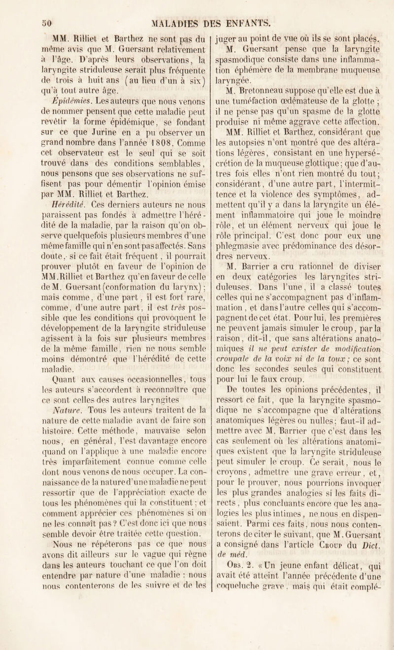 MM. Rilliet et Barthez ne sont pas du même avis que M. Guersant relativement à l’âge. D’après leurs observations, la laryngite striduleuse serait plus fréquente de trois à huit ans (au lieu d’un à six) qu’à tout autre âge. Epidémies. Les auteurs que nous venons de nommer pensent que cette maladie peut revêtir la forme épidémique, se fondant sur ce que J urine en a pu observer un grand nombre dans l’année 1808. Comme cet observateur est le seul qui se soit trouvé dans des conditions semblables, nous pensons que ses observations ne suf- fisent pas pour démentir l’opinion émise par MM. Rilliet et Barthez. Hérédité. Ces derniers auteurs ne nous paraissent pas fondés à admettre Théré - dité de la maladie, par la raison qu’on ob- serve quelquefois plusieurs membres d’une même famille qui n’en sont pas affectés. Sans doute,- si ce fait était fréquent, il pourrait prouver plutôt en faveur de l’opinion de MM.Rilliet et Barthez qu’en faveur de celle de Ai. Guersant (conformation du larynx); mais comme, d’une part, il est fort rare, comme, d’une autre part, il est très pos- sible que les conditions qui provoquent le développement de la laryngite striduleuse agissent à la fois sur plusieurs membres de la même famille, rien ne nous semble moins démontré que l'hérédité de cette maladie. Quant aux causes occasionnelles, tous les auteurs s’accordent à reconnaître que ce sont celles des autres laryngites Nature. Tous les auteurs traitent de la nature de cette maladie avant de faire son histoire. Cette méthode, mauvaise selon nous, en général, l’est davantage encore quand on l’applique à une maladie encore très imparfaitement connue comme celle dont nous venons de nous occuper. La con- naissance de la natured’une maladie ne peut ressortir que de l’appréciation exacte de tous les phénomènes qui la constituent ; et comment apprécier ces phénomènes si on ne les connaît pas? C’est donc ici que nous semble devoir être traitée cette question. Nous ne répéterons pas ce que nous avons dit ailleurs sur le vague qui règne dans les auteurs touchant ce que l’on doit entendre par nature d’une maladie : nous nous contenterons de les suivre et de les juger au point de vue où ils se sont placés. M. Guersant pense que la laryngite spasmodique consiste dans une inflamma- tion éphémère de la membrane muqueuse laryngée. M. Bretonneau suppose qu’elle est due à une tuméfaction œdémateuse de la glotte ; il ne pense pas qu’un spasme de la glotte produise ni même aggrave cette affection. MAI. Rilliet et Barthez, considérant que les autopsies n’ont montré que des altéra- tions légères, consistant en une hypersé- crétion de la muqueuse glottique ; que d’au- tres fois elles n’ont rien montré du tout; considérant, d’une autre part, l’intermit- tence et la violence des symptômes, ad- mettent qu’il y a dans la laryngite un élé- ment inflammatoire qui joue le moindre rôle, et un élément nerveux qui joue le rôle principal. C’est donc pour eux une phlegmasie avec prédominance des désor- dres nerveux. M. Barrier a cru rationnel de diviser en deux catégories les laryngites stri- duleuses. Dans l’une, il a classé toutes celles qui ne s’accompagnent pas d’inflam- mation , et dans l’autre celles qui s’accom- pagnent de cet état. Pour lui, les premières ne peuvent jamais simuler le croup, parla raison, dit-il, que sans altérations anato- miques il ne peut exister de modification croupale de la voix ni de la toux ; ce sont donc les secondes seules qui constituent pour lui le faux croup. De toutes les opinions précédentes, il ressort ce fait, que la laryngite spasmo- dique ne s’accompagne que d’altérations anatomiques légères ou nulles ; faut-il ad- mettre avec AI. Barrier que c’est dans les cas seulement où les altérations anatomi- ques existent que la laryngite striduleuse peut simuler le croup. Ce serait , nous le croyons, admettre une grave erreur, et, pour le prouver, nous pourrions invoquer les plus grandes analogies si les faits di- rects , plus concluants encore que les ana- logies les plus intimes, ne nous en dispen- saient. Parmi ces faits, nous nous conten- terons de citer le suivant, que AI. Guersant a consigné dans l’article Croup du Dict. de méd. Obs. 2. «Un jeune enfant délicat, qui avait été atteint l’année précédente d’une coqueluche grave . mais qui était complé-