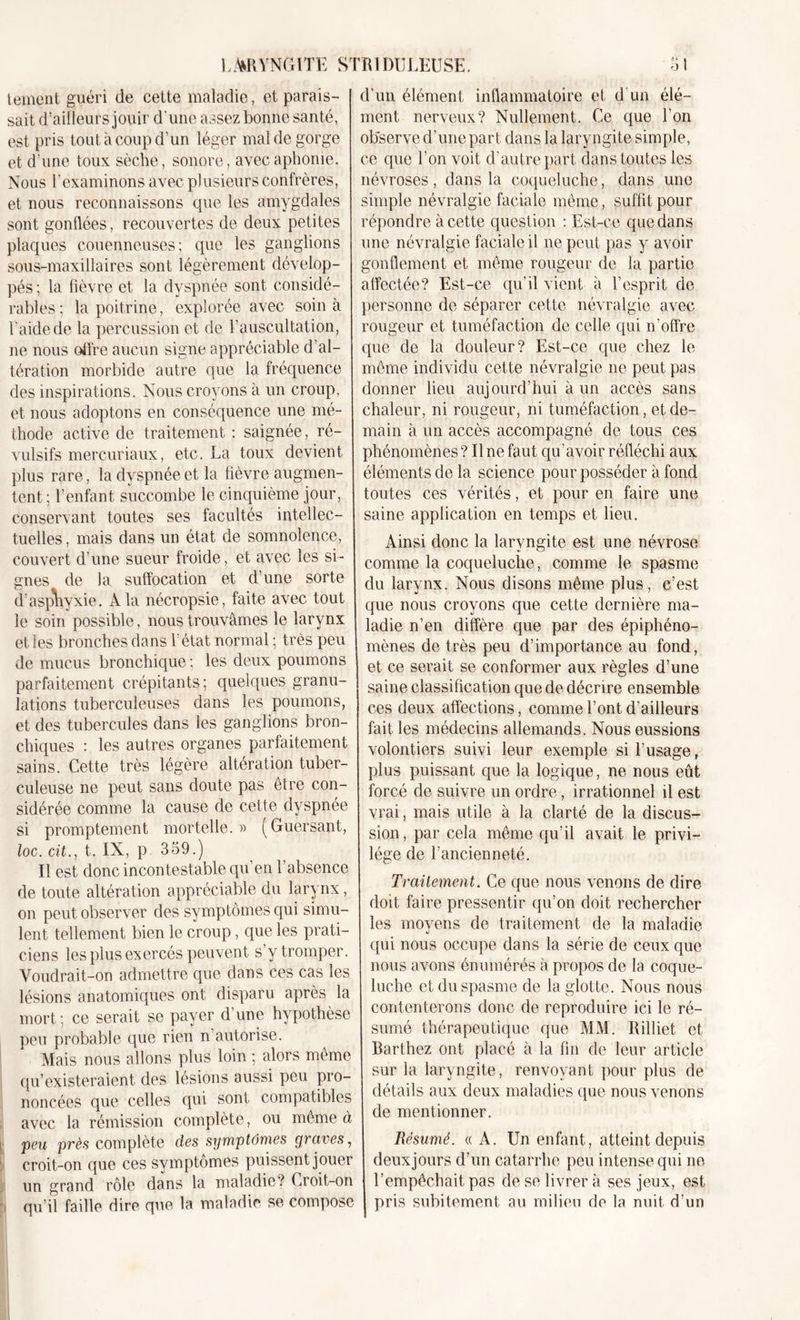 tement guéri de celte maladie, et parais- sait d’ailleurs jouir d'une assez bonne santé, est pris tout à coup d'un léger mal de gorge et d’une toux sèche, sonore, avec aphonie. Nous l’examinons avec plusieurs confrères, et nous reconnaissons que les amygdales sont gonflées, recouvertes de deux petites plaques couenneuses; que les ganglions sous-maxillaires sont légèrement dévelop- pés ; la fièvre et la dyspnée sont considé- rables; la poitrine, explorée avec soin à l'aide de la percussion et de l’auscultation, ne nous offre aucun signe appréciable d’al- tération morbide autre que la fréquence des inspirations. Nous croyons à un croup, et nous adoptons en conséquence une mé- thode active de traitement : saignée, ré- vulsifs mercuriaux, etc. La toux devient plus rare, la dyspnée et la fièvre augmen- tent; l’enfant succombe le cinquième jour, conservant toutes ses facultés intellec- tuelles , mais dans un état de somnolence, couvert d’une sueur froide, et avec les si- gnes de la suffocation et d’une sorte d’asphyxie. A la nécropsie, faite avec tout le soin possible, nous trouvâmes le larynx et les bronches dans l’état normal ; très peu de mucus bronchique ; les deux poumons parfaitement crépitants; quelques granu- lations tuberculeuses dans les poumons, et des tubercules dans les ganglions bron- chiques : les autres organes parfaitement sains. Cette très légère altération tuber- culeuse ne peut sans doute pas être con- sidérée comme la cause de cette dyspnée si promptement mortelle.» (Guersant, loc. cit., t. IX, p. 359.) Il est donc incontestable qu en l’absence de toute altération appréciable du larynx, on peut observer des symptômes qui simu- lent tellement bien le croup, que les prati- ciens les plus exercés peuvent s’y tromper. Voudrait-on admettre que dans ces cas les lésions anatomiques ont disparu après la mort; ce serait se payer d’une hypothèse peu probable que rien n autorise. Mais nous allons plus loin ; alors même qu’existeraient des lésions aussi peu pro- noncées que celles qui sont compatibles avec la rémission complète, ou même à peu près complète des symptômes yi cives, croit-on que ces symptômes puissent jouer un grand rôle dans la maladie ? Croit-on y qu’il faille dire que la maladie se compose d'un élément inflammatoire et d’un élé- ment nerveux? Nullement. Ce que l’on observe d’une part dans la laryngite simple, ce que l’on voit d’autre part dans toutes les névroses, dans la coqueluche, dans une simple névralgie faciale même, suffit pour répondre à cette question : Est-ce que dans une névralgie faciale il ne peut pas y avoir gonflement et même rougeur de la partie affectée? Est-ce qu’il vient à l’esprit de personne de séparer cette névralgie avec rougeur et tuméfaction de celle qui n’offre que de la douleur? Est-ce que chez le même individu cette névralgie ne peut pas donner lieu aujourd’hui à un accès sans chaleur, ni rougeur, ni tuméfaction, et de- main à un accès accompagné de tous ces phénomènes ? Il ne faut qu’avoir réfléchi aux éléments de la science pour posséder à fond toutes ces vérités, et pour en faire une saine application en temps et lieu. Ainsi donc la laryngite est une névrose comme la coqueluche, comme le spasme du larynx. Nous disons même plus, c’est que nous croyons que cette dernière ma- ladie n’en diffère que par des épiphéno- mènes de très peu d’importance au fond, et ce serait se conformer aux règles d’une saine classification que de décrire ensemble ces deux affections, comme l’ont d’ailleurs fait les médecins allemands. Nous eussions volontiers suivi leur exemple si l’usage, plus puissant que la logique, ne nous eût forcé de suivre un ordre, irrationnel il est vrai, mais utile à la clarté de la discus- sion , par cela même qu’il avait le privi- lège de l’ancienneté. Traitement. Ce que nous venons de dire doit faire pressentir qu’on doit rechercher les moyens de traitement de la maladie qui nous occupe dans la série de ceux que nous avons én umérés à propos de la coque- luche et du spasme de la glotte. Nous nous contenterons donc de reproduire ici le ré- sumé thérapeutique que MM. Rilliet et Barthez ont placé à la fin de leur article sur la laryngite, renvoyant pour plus de détails aux deux maladies que nous venons de mentionner. Résumé. « A. Un enfant, atteint depuis deuxjours d’un catarrhe peu intense qui ne l’empêchait pas de se livrer à ses jeux, est pris subitement au milieu do la nuit d’un