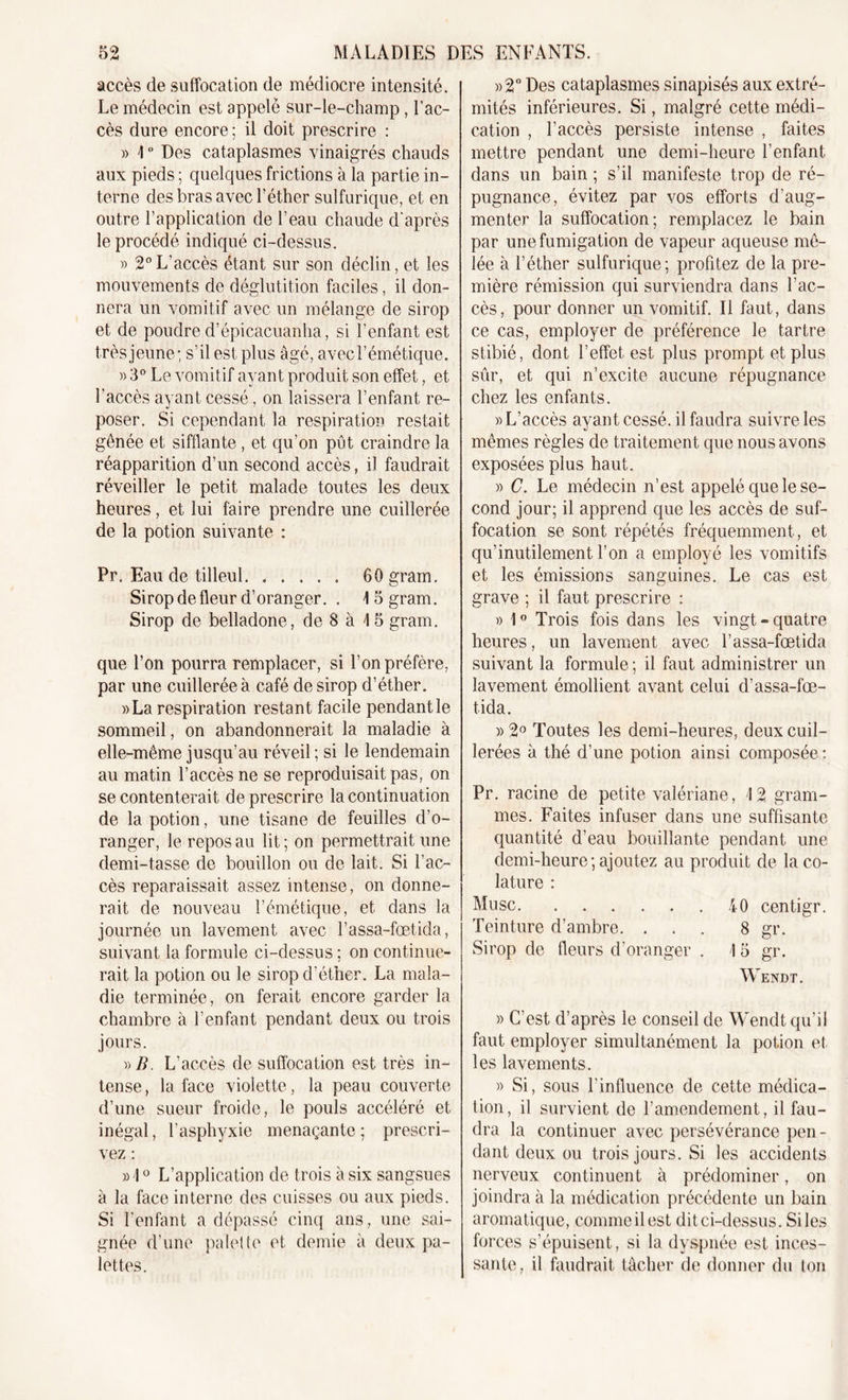 accès de suffocation de médiocre intensité. Le médecin est appelé sur-le-champ, l’ac- cès dure encore ; il doit prescrire : » I ° Des cataplasmes vinaigrés chauds aux pieds ; quelques frictions à la partie in- terne des bras avec l’éther sulfurique, et en outre l’application de l’eau chaude d'après le procédé indiqué ci-dessus. » 2°L’accès étant sur son déclin, et les mouvements de déglutition faciles, il don- nera un vomitif avec un mélange de sirop et de poudre d’épicacuanha, si l’enfant est très jeune; s’il est plus âgé, avec l’émétique. » 3° Le vomitif ayant produit son effet, et l'accès ayant cessé, on laissera l’enfant re- poser. Si cependant la respiration restait gênée et sifflante , et qu’on pût craindre la réapparition d’un second accès, il faudrait réveiller le petit malade toutes les deux heures, et lui faire prendre une cuillerée de la potion suivante : Pr. Eau de tilleul 60 gram. Sirop de fleur d’oranger. . \ 5 gram. Sirop de belladone, de 8 à I 5 gram. que Ton pourra remplacer, si Ton préfère, par une cuillerée à café de sirop d’éther. »La respiration restant facile pendant le sommeil, on abandonnerait la maladie à elle-même jusqu’au réveil ; si le lendemain au matin l’accès ne se reproduisait pas, on se contenterait de prescrire la continuation de la potion, une tisane de feuilles d’o- ranger, le repos au lit ; on permettrait une demi-tasse de bouillon ou de lait. Si l’ac- cès reparaissait assez intense, on donne- rait de nouveau l’émétique, et dans la journée un lavement avec Tassa-fœtida, suivant la formule ci-dessus ; on continue- rait la potion ou le sirop d’éther. La mala- die terminée, on ferait encore garder la chambre à l’enfant pendant deux ou trois jours. »/?. L’accès de suffocation est très in- tense , la face violette, la peau couverte d’une sueur froide, le pouls accéléré et inégal, l’asphyxie menaçante ; prescri- vez : »1° L’application de trois à six sangsues à la face interne des cuisses ou aux pieds. Si l'enfant a dépassé cinq ans, une sai- gnée d’une palette et demie à deux pa- lettes. »2° Des cataplasmes sinapisés aux extré- mités inférieures. Si, malgré cette médi- cation , l’accès persiste intense , faites mettre pendant une demi-heure l’enfant dans un bain ; s’il manifeste trop de ré- pugnance, évitez par vos efforts d’aug- menter la suffocation; remplacez le bain par une fumigation de vapeur aqueuse mê- lée à l’éther sulfurique; profitez de la pre- mière rémission qui surviendra dans l’ac- cès, pour donner un vomitif. Il faut, dans ce cas, employer de préférence le tartre stibié, dont l’effet est plus prompt et plus sûr, et qui n’excite aucune répugnance chez les enfants. )) L’accès ayant cessé, il faudra suivre les mêmes règles de traitement que nous avons exposées plus haut. » C. Le médecin n’est appelé que le se- cond jour; il apprend que les accès de suf- focation se sont répétés fréquemment, et qu’inutilement Ton a employé les vomitifs et les émissions sanguines. Le cas est grave ; il faut prescrire : » 1° Trois fois dans les vingt-quatre heures, un lavement avec Tassa-fœtida suivant la formule ; il faut administrer un lavement émollient avant celui d’assa-fœ- tida. » 2° Toutes les demi-heures, deux cuil- lerées à thé d’une potion ainsi composée : Pr. racine de petite valériane, 12 gram- mes. Faites infuser dans une suffisante quantité d’eau bouillante pendant une demi-heure; ajoutez au produit de la co- lature : Musc 40 centigr. Teinture d’ambre. ... 8 gr. Sirop de fleurs d’oranger . 15 gr. Wendt. » C’est d’après le conseil de Wendt qu’il faut employer simultanément la potion et les lavements. » Si, sous l’influence de cette médica- tion, il survient de l’amendement, il fau- dra la continuer avec persévérance pen - dant deux ou trois jours. Si les accidents nerveux continuent à prédominer, on joindra à la médication précédente un bain aromatique, comme il est dit ci-dessus. Si les forces s’épuisent, si la dyspnée est inces- sante, il faudrait tâcher de donner du ton