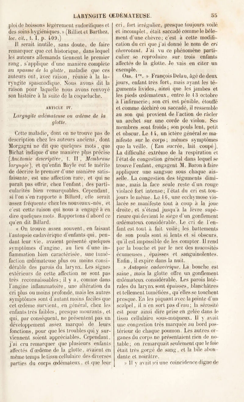 ploi de boissons légèrement sudorifiques et des soins hygiéniques.» (Rilliet et Barthez, loc. cil., t. I, p. 409.) Il serait inutile, sans doute, de faire remarquer que cet historique, dans lequel les auteurs allemands tiennent le premier rang, s’applique d’une manière complète au spasme de la glotte, maladie que ces auteurs ont, avec raison, réunie à la la- ryngite spasmodique. Nous avons dit la raison pour laquelle nous avons renvoyé son histoire à la suite de la coqueluche. ARTICLE IV. Laryngite œdémateuse ou œdème de la glotte. Cette maladie, dont on ne trouve pas de description chez les auteurs anciens, dont Morgagni ne dit que quelques mots , que Bichat indique d’une manière plus précise (Anatomie descriptive, t. Il , Membrane laryngée ), et qu’enfin Bayle eut le mérite de décrire le premier d’une manière satis- faisante, est une affection rare, et qui ne paraît pas offrir, chez l’enfant, des parti- cularités bien remarquables. Cependant, si l’on s’en rapporte a Billard, elle serait assez fréquente chez les nouveaux-nés, et c’est cette raison qui nous a engagé à en dire quelques mots. Rapportons d’abord ce qu'en dit Billard. « On trouve assez souvent, en faisant l’autopsie cadavérique d’enfants qui, pen- dant leur vie, avaient présenté quelques symptômes d'angine, au lieu d’une in- flammation bien caractérisée, une tumé- faction œdémateuse plus ou moins consi- dérable des parois du larynx. Les signes extérieurs de cette affection 11e sont pas très reconnaissables ; il y a, comme dans l’angine inflammatoire, une altération du cri plus ou moins profonde, mais les autres symptômes sont d’autant moins faciles que cet œdème survient, en général, chez les enfants très faibles, presque mourants, et qui, par conséquent, ne présentent pas un développement assez marqué de leurs fonctions, pour que les troubles qui y sur- viennent soient appréciables. Cependant, j’ai cru remarquer que plusieurs enfants affectés d’œdème de la glotte, avaient en même temps le tissu cellulaire des diverses parties du corps œdémateux, et que leur cri, fort irrégulier, presque toujours voilé et incomplet, était saccadé comme le bêle- ment d’une chèvre; c’est à cette modifi- cation du cri que j’ai donné le nom de cri chevrotant. J’ai vu ce phénomène parti- culier se reproduire sur trois enfants affectés de la glotte. Je vais en citer un exemple. Obs. Ire. » FrançoisDelau, âgé de deux jours, enfant très fort, mais ayant les té- guments livides, ainsi que les jambes et les pieds œdémateux, entre le I 3 octobre à l’infirmerie ; son cri est pénible, étouffé et comme déchiré ou saccadé, il ressemble au son qui provient de l’action de racler un archet sur une corde de violon. Ses membres sont froids ; son pouls lent, petit et obscur. Le 14, un ictère général se ma- nifeste sur le corps ; mêmes symptômes que la veille. (Eau sucrée, lait coupé). La difficulté extrême de la respiration et l’état de congestion général dans lequel se trouve l’enfant, engagent M. Baron à faire appliquer une sangsue sous chaque ais- selle. La congestion des téguments dimi- nue, mais la face seule reste d'un rouge violacé fort intense; l’état du cri est tou- jours le même. Le 1 6, une ecchymose vio- lacée se manifeste tout à coup à la joue droite, et s’étend jusqu’à la lèvre supé- rieure qui devient le siège d’un gonflement œdémateux considérable. Le cri de l’en- fant est tout à fait voilé; les battements de son pouls sont si lents et si obscurs, qu’il est impossible de les compter. Il rend par la bouche et par le nez des mucosités écumeuses , épaisses et sanguinolentes. Enfin, il expire dans la nuit. » Autopsie cadavérique. La bouche est saine, mais la glotte offre un gonflement œdémateux considérable. Les parois laté- rales du larynx sont épaisses, blanchâtres et tellement tuméfiées, qu’elles se touchent presque. En les piquant avec la pointe d’un scalpel, il n'en sort pas d’eau; la sérosité est pour ainsi dire prise en gelée dans le tissu cellulaire sous-muqueux. Il y avait une congestion très marquée au bord pos- térieur de chaque poumon. Les autres or- ganes du corps ne présentaient rien de no- table ; on remarquait seulement que le foie était très gorgé de sang, et la bile abon- dante et noirâtre. » I! y avait ici une coïncidence digne de