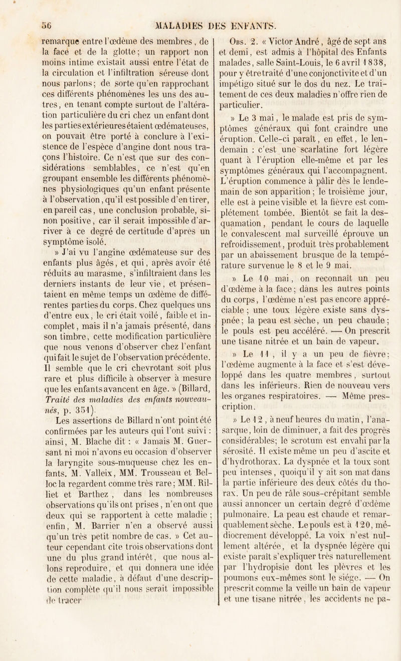 remarque entre l’œdème des membres , de la face et de la glotte; un rapport non moins intime existait aussi entre l’état de la circulation et l’infiltration séreuse dont nous parlons; de sorte qu’en rapprochant ces différents phénomènes les uns des au- tres , en tenant compte surtout de l’altéra- tion particulière du cri chez un enfant dont les parties extérieures étaient œdémateuses, on pouvait être porté à conclure à l’exi- stence de l’espèce d’angine dont nous tra- çons l’histoire. Ce n’est que sur des con- sidérations semblables, ce n’est qu’en groupant ensemble les différents phénomè- nes physiologiques qu’un enfant présente à l’observation, qu’il est possible d’en tirer, en pareil cas, une conclusion probable, si- non positive, car il serait impossible d’ar- river à ce degré de certitude d’apres un symptôme isolé. » J’ai vu l’angine œdémateuse sur des enfants plus âgés, et qui, après avoir été réduits au marasme, s’infiltraient dans les derniers instants de leur vie, et présen- taient en même temps un œdème de diffé- rentes parties du corps. Chez quelques uns d’entre eux, le cri était voilé, faible et in- complet, mais il n’a jamais présenté, dans son timbre, cette modification particulière que nous venons d'observer chez l’enfant qui fait le sujet de l’observation précédente. Il semble que le cri chevrotant soit plus rare et plus difficile à observer à mesure que les enfants avancent en âge. » (Billard, Traité des maladies des enfants nouveau- nés, p. 351). Les assertions de Billard n'ont point été confirmées par les auteurs qui l’ont suivi : ainsi, M. Blache dit : « Jamais M. Guer- sant ni moi n’avons eu occasion d’observer la laryngite sous-muqueuse chez les en- fants. M. Yalleix, MM. Trousseau et Bel- locla regardent comme très rare; MM. Ril- liet et Barthez , dans les nombreuses observations qu’ils ont prises, n’en ont que deux qui se rapportent à cette maladie ; enfin, M. Barrier n’en a observé aussi qu’un très petit nombre de cas. » Cet au- teur cependant cite trois observations dont une du plus grand intérêt, que nous al- lons reproduire, et qui donnera une idée de cette maladie, à défaut d’une descrip- tion complète qu’il nous serait impossible de tracer Obs. 2. « Victor André, âgé de sept ans et demi, est admis à l’hôpital des Enfants malades, salle Saint-Louis, le 6 avril 1 838, pour y être traité d’une conjonctivite et d’un impétigo situé sur le dos du nez. Le trai- tement de ces deux maladies n’offre rien de particulier. » Le 3 mai, le malade est pris de sym- ptômes généraux qui font craindre une éruption. Celle-ci paraît, en effet, le len- demain : c’est une scarlatine fort légère quant à l’éruption elle-même et par les symptômes généraux qui l’accompagnent. L’éruption commence à pâlir dès le lende- main de son apparition ; le troisième jour, elle est à peine visible et la fièvre est com- plètement tombée. Bientôt se fait la des- quamation , pendant le cours de laquelle le convalescent mal surveillé éprouve un refroidissement, produit très probablement par un abaissement brusque de la tempé- rature survenue le 8 et le 9 mai. » Le 10 mai, on reconnaît un peu d’œdème à la face; dans les autres points du corps, l’œdème n’est pas encore appré- ciable ; une toux légère existe sans dys- pnée ; la peau est sèche, un peu chaude ; le pouls est peu accéléré. ■— On prescrit une tisane nitrée et un bain de vapeur. » Le 11 , il y a un peu de fièvre ; l’œdème augmente à la face et s’est déve- loppé dans les quatre membres, surtout dans les inférieurs. Rien de nouveau vers les organes respiratoires. —• Même pres- cription. » Le 12 , à neuf heures du matin, l’ana- sarque, loin de diminuer, a fait des progrès considérables; le scrotum est envahi par la sérosité. 11 existe même un peu d’ascite et d’hydrothorax. La dyspnée et la toux sont peu intenses, quoiqu’il y ait son mat dans la partie inférieure des deux côtés du tho- rax. Un peu de râle sous-crépitant semble aussi annoncer un certain degré d’œdème pulmonaire. La peau est chaude et remar- quablement sèche. Le pouls est à 120, mé- diocrement développé. La voix n’est nul- lement altérée, et la dyspnée légère qui existe paraît s’expliquer très naturellement par l’hydropisie dont les plèvres et les poumons eux-mêmes sont le siège. — On prescrit comme la veille un bain de vapeur et une tisane nitrée, les accidents ne pa~