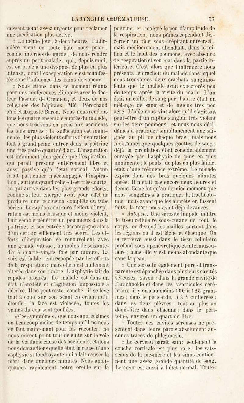 raissant point assez urgents pour réclamer une médication plus active. » Le même jour, à deux heures, l'infir- mière vient en toute hâte nous prier , comme internes de garde , de nous rendre auprès du petit malade , qui, depuis midi, est en proie à une dyspnée de plus en plus intense , dont l’exaspération s’est manifes- tée sous l’influence des bains de vapeur. » Nous étions dans ce moment réunis pour des conférences cliniques avec le doc- teur Pasquet de Crémieu, et deux de nos collègues des hôpitaux, MM. Pérochaud aîné et Auguste Baron. Nous nous rendons tous les quatre ensemble auprès du malade, que nous trouvons en proie aux accidents les plus graves : la suffocation est immi- nente, les plus violents efforts d’inspiration font à grand’peine entrer dans la poitrine une très petite quantité d’air. L’inspiration est infiniment plus gênée que l’expiration, qui parait presque entièrement libre et aussi passive qu’à l’état normal. Aucun bruit particulier n’accompagne l’inspira- tion , surtout quand celle-ci est très courte, ce qui arrive dans les plus grands efforts, comme si leur énergie avait pour effet de produire une occlusion complète du tube aérien. Lorsqu’au contraire l’effort d’inspi- ration est moins brusque et moins violent, l’air semble pénétrer un peu mieux dans la poitrine, et son entrée s’accompagne alors d’un certain sifflement très sourd. Les ef- forts d’inspiration se renouvellent avec une grande vitesse, au moins de soixante- dix à quatre-vingts fois par minute. La voix est faible, entrecoupée par les efforts de la respiration : mais elle n’est nullement altérée dans son timbre. L’asphyxie fait de rapides progrès. Le malade est dans un état d’anxiété et d’agitation impossible à décrire. Ilne peut rester couché, il se lève tout à coup sur son séant en criant qu’il étouffe; la face est violacée, toutes les veines du cou sont gonflées. » Ces symptômes , que nous appréciâmes en beaucoup moins de temps qu’il ne nous en faut maintenant pour les raconter, ne nous mirent point tout de suite sur la voie de la véritable cause des accidents, et nous nous demandions quelle était la cause d’une asphyxie si foudroyante qui allait causer la mort dans quelques minutes. Nous appli- quâmes rapidement notre oreille sur la poitrine, et, malgré le peu d’amplitude de la respiration, nous pûmes cependant dis- cerner un râle sous-crépitant universel, mais médiocrement abondant, dans le mi- lieu et le haut des poumons, avec absence -de respiration et son mat dans la partie in- férieure. C’est alors que l’infirmière nous présenta le crachoir du malade dans lequel nous trouvâmes deux crachats sanguino- lents que le malade avait expectorés peu de temps après la visite du matin. L’un était un caillot de sang pur, l’autre était un mélange de sang et de mucus très peu aéré. L’idée nous vint alors qu’il s’agissait peut-être d’un raptus sanguin très violent sur les deux poumons , et nous nous déci- dâmes à pratiquer simultanément une sai- gnée au pli de chaque bras ; mais nous n’obtînmes que quelques gouttes de sang ; déjà la circulation était considérablement enrayée par l’asphyxie de plus en plus imminente ; le pouls, de plus en plus faible, était d’une fréquence extrême. Le malade expira dans nos bras quelques minutes après. Il n’était pas encore deux heures et demie. Ce ne fut qu’au dernier moment que nous songeâmes à pratiquer la trachéoto- mie; mais avant que les apprêts en fussent faits, la mort nous avait déjà devancés. » Autopsie. Une sérosité limpide infiltre le tissu cellulaire sous-cutané de tout le corps, en distend les mailles, surtout dans les régions où il est lâche et élastique. On la retrouve aussi dans le tissu cellulaire profond sous-aponévrotique et intermuscu- laire ; mais elle y est moins abondante que sous la peau. » Une sérosité également pure et trans- parente est épanchée dans plusieurs cavités séreuses, savoir : dans la grande cavité de f arachnoïde et dans les ventricules céré- braux, il y en a au moins 100 à 125 gram- mes ; dans le péricarde, 3 à 4 cuillerées ; dans les deux plèvres , tout au plus un demi-litre dans chacune; dans le péri- toine, environ un quart de litre. » Toutes ces cavités séreuses ne pré- sentent dans leurs parois absolument au- cunes traces de phlegmasie. » Le cerveau paraît sain ; seulement la couche corticale est plus rare; les vais- seaux de la pie-mère et les sinus contien- nent une assez grande quantité de sang. Le coeur est aussi à l’état normal. Toute-