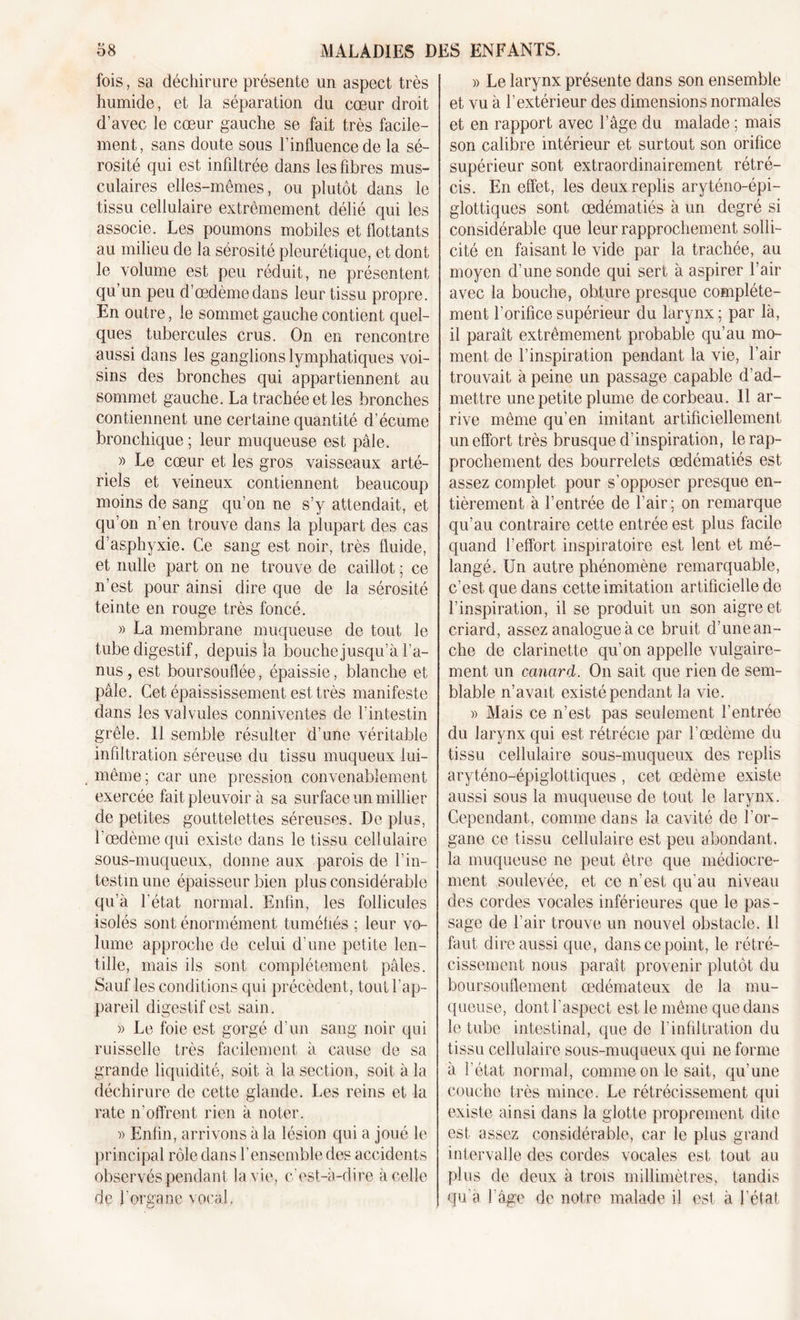 fois, sa déchirure présente un aspect très humide, et la séparation du cœur droit d’avec le cœur gauche se fait très facile- ment, sans doute sous l’influence de la sé- rosité qui est infiltrée dans les fibres mus- culaires elles-mêmes, ou plutôt dans le tissu cellulaire extrêmement délié qui les associe. Les poumons mobiles et flottants au milieu de la sérosité pleurétique, et dont le volume est peu réduit, ne présentent qu’un peu d’œdème dans leur tissu propre. En outre, le sommet gauche contient quel- ques tubercules crus. On en rencontre aussi dans les ganglions lymphatiques voi- sins des bronches qui appartiennent au sommet gauche. La trachée et les bronches contiennent une certaine quantité d’écume bronchique ; leur muqueuse est pâle. » Le cœur et les gros vaisseaux arté- riels et veineux contiennent beaucoup moins de sang qu’on ne s’y attendait, et qu’on n’en trouve dans la plupart des cas d’asphyxie. Ce sang est noir, très fluide, et nulle part on ne trouve de caillot ; ce n’est pour ainsi dire que de la sérosité teinte en rouge très foncé. » La membrane muqueuse de tout le tube digestif, depuis la bouche jusqu’à l’a- nus, est boursouflée, épaissie, blanche et pâle. Cet épaississement est très manifeste dans les valvules conniventes de l’intestin grêle. Il semble résulter d’une véritable infiltration séreuse du tissu muqueux lui- même; car une pression convenablement exercée fait pleuvoir à sa surface un millier de petites gouttelettes séreuses. De plus, l’œdème qui existe dans le tissu cellulaire sous-muqueux, donne aux parois de l’in- testin une épaisseur bien plus considérable qu’à l'état normal. Enfin, les follicules isolés sont énormément tuméfiés ; leur vo- lume approche de celui d’une petite len- tille, mais ils sont complètement pâles. Sauf les conditions qui précèdent, tout l’ap- pareil digestif est sain. » Le foie est gorgé d’un sang noir qui ruisselle très facilement à cause de sa grande liquidité, soit à la section, soit à la déchirure de cette glande. Les reins et la rate n’offrent rien à noter. Enfin, arrivons à la lésion qui a joué le principal rôle dans l’ensemble des accidents observés pendant la vie, c’est-à-dire à celle de l'organe vocal. » Le larynx présente dans son ensemble et vu à l’extérieur des dimensions normales et en rapport avec l’âge du malade ; mais son calibre intérieur et surtout son orifice supérieur sont extraordinairement rétré- cis. En effet, les deux replis aryténo-épi- glottiques sont œdématiés à un degré si considérable que leur rapprochement solli- cité en faisant le vide par la trachée, au moyen d’une sonde qui sert à aspirer l’air avec la bouche, obture presque complète- ment l'orifice supérieur du larynx ; par là, il paraît extrêmement probable qu’au mo- ment de l’inspiration pendant la vie, l’air trouvait à peine un passage capable d’ad- mettre une petite plume de corbeau. Il ar- rive même qu’en imitant artificiellement un effort très brusque d’inspiration, le rap- prochement des bourrelets œdématiés est assez complet pour s’opposer presque en- tièrement à l’entrée de l’air; on remarque qu’au contraire cette entrée est plus facile quand l’effort inspiratoire est lent et mé- langé. Un autre phénomène remarquable, c’est que dans cette imitation artificielle de l’inspiration, il se produit un son aigre et criard, assez analogue à ce bruit d’unean- che de clarinette qu’on appelle vulgaire- ment un canard. On sait que rien de sem- blable n’avait existé pendant la vie. » Mais ce n’est pas seulement l’entrée du larynx qui est rétrécie par l’œdème du tissu cellulaire sous-muqueux des replis aryténo-épiglottiques , cet œdème existe aussi sous la muqueuse de tout le larynx. Cependant, comme dans la cavité de l'or- gane ce tissu cellulaire est peu abondant, la muqueuse ne peut être que médiocre- ment soulevée, et ce n'est qu'au niveau des cordes vocales inférieures que le pas- sage de l’air trouve un nouvel obstacle. 11 faut dire aussi que, dans ce point, le rétré- cissement nous paraît provenir plutôt du boursouflement œdémateux de la mu- queuse, dont l'aspect est le même que dans le tube intestinal, que de l’infiltration du tissu cellulaire sous-muqueux qui ne forme à l'état normal, comme on le sait, qu’une couche très mince. Le rétrécissement qui existe ainsi dans la glotte proprement dite est assez considérable, car le plus grand intervalle des cordes vocales est tout au plus de deux à trois millimètres, tandis qu’a l’âge de notre malade il est à l’état