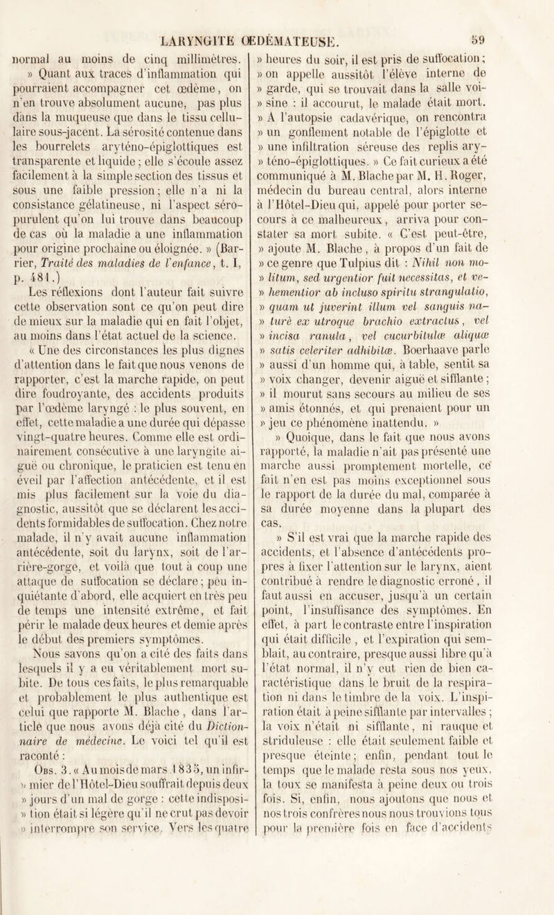 normal au moins de cinq millimètres. » Quant aux traces d’inflammation qui pourraient accompagner cet œdème, on n'en trouve absolument aucune, pas plus dans la muqueuse que dans le tissu cellu- laire sous-jacent. La sérosité contenue dans les bourrelets aryténo-épigîottiques est transparente et liquide ; elle s’écoule assez facilement à la simple section des tissus et sous une faible pression; elle n'a ni la consistance gélatineuse, ni l'aspect séro- purulent qu’on lui trouve dans beaucoup de cas où la maladie a une inflammation pour origine prochaine ou éloignée. » (Bar- rier, Traité des maladies de l'enfance, t. I, p. 481.) Les réflexions dont l’auteur fait suivre cette observation sont ce qu’on peut dire de mieux sur la maladie qui en fait l’objet, au moins dans l’état actuel de la science. « Une des circonstances les plus dignes d’attention dans le fait que nous venons de rapporter, c’est la marche rapide, on peut dire foudroyante, des accidents produits par l’œdème laryngé : le plus souvent, en effet, cette maladie a une durée qui dépasse vingt-quatre heures. Comme elle est ordi- nairement consécutive à une laryngite ai- guë ou chronique, le praticien est tenu en éveil par l’affection antécédente, et il est mis plus facilement sur la voie du dia- gnostic, aussitôt que se déclarent les acci- dents formidables de suffocation. Chez notre malade, il n'y avait aucune inflammation antécédente, soit du larynx, soit de l’ar- rière-gorge, et voilà que tout à coup une attaque de suffocation se déclare ; peu in- quiétante d’abord, elle acquiert en très peu de temps une intensité extrême, et fait périr le malade deux heures et demie après le début des premiers symptômes. Nous savons qu’on a cité des faits dans lesquels il y a eu véritablement mort su- bite. De tous ces faits, le plus remarquable et probablement le plus authentique est celui que rapporte M. Blache , dans l’ar- ticle que nous avons déjà cité du Diction- naire de médecine. Le voici tel qu’il est raconté : Obs. 3. « A u mois de mars .1835, un infir- &gt;; micr de l’Hôtel-Dieu souffrait depuis deux « jours d’un mal de gorge : cette indisposi- » lion était si légère qu’il ne crut pas devoir O interrompre son service. Vers les quatre )) heures du soir, il est pris de suffocation ; » on appelle aussitôt l’élève interne de » garde, qui se trouvait dans la salle voi- » sine : il accourut, le malade était mort. » A l’autopsie cadavérique, on rencontra » un gonflement notable de l’épiglotte et » une infiltration séreuse des replis ary- » téno-épiglottiques. « Ce fait curieux a été communiqué à M. Blache par M. H. Roger, médecin du bureau central, alors interne à l’Hôtel-Dieu qui, appelé pour porter se- cours à ce malheureux, arriva pour con- stater sa mort subite. « C’est peut-être, » ajoute M. Blache, à propos d’un fait de » ce genre queTulpius dit : Nihil non rno- » litum, sed urgentior fuit nécessitas, et ve- » hementior cib incluso spiritu strangulatio, » quam ut juverint ilium vel sanguis na- » turè ex utroque brachio extradas, vel » incisa ranula, vel cucurbitulœ aliquœ » satis celeriter cidhibitœ. Boerhaave parle » aussi d’un homme qui, à table, sentit sa » voix changer, devenir aiguë et sifflante ; » il mourut sans secours au milieu de ses » amis étonnés, et qui prenaient pour un » jeu ce phénomène inattendu. » » Quoique, dans le fait que nous avons rapporté, la maladie n’ait pas présenté une marche aussi promptement mortelle, ce fait n’en est pas moins exceptionnel sous le rapport de la durée du mal, comparée à sa durée moyenne dans la plupart des cas. » S’il est vrai que la marche rapide des accidents, et i’absence d’antécédents pro- pres à fixer l’attention sur le larynx, aient contribué à rendre le diagnostic erroné , il faut aussi en accuser, jusqu’à un certain point, l’insuffisance des symptômes. En effet, à part le contraste entre l’inspiration qui était difficile , et l’expiration qui sem- blait, au contraire, presque aussi libre qu’à l’état normal, il n’y eut rien de bien ca- ractéristique dans le bruit de la respira- tion ni dans le timbre de la voix. L’inspi- ration était à peine sifflante par intervalles ; la voix n’était ni sifflante, ni rauque et striduleuse : elle était seulement faible et presque éteinte; enfin, pendant tout le temps que le malade resta sous nos yeux, la toux se manifesta à peine deux ou trois fois. Si, enfin, nous ajoutons que nous et nos trois confrères nous nous trouvions tous pour la première fois en face d’accident&lt;