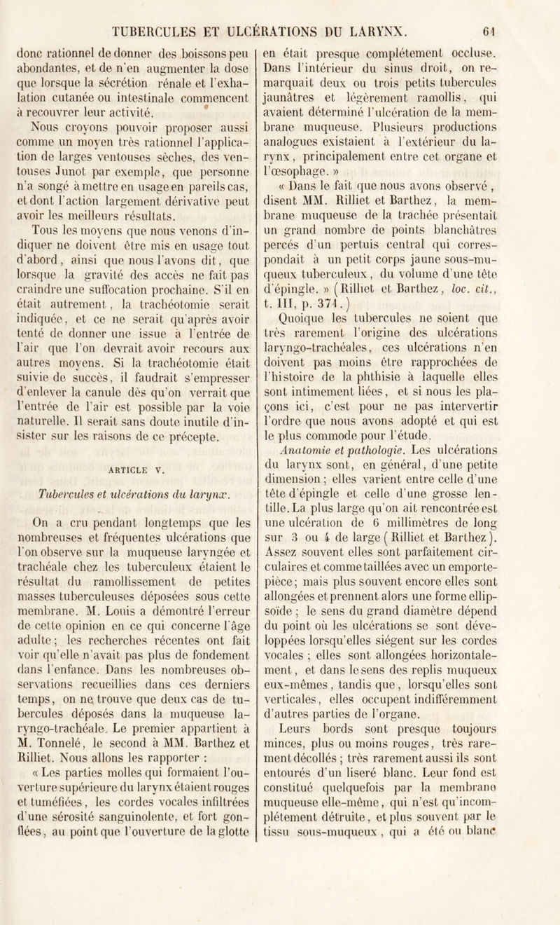 donc rationnel de donner des boissons peu abondantes, et de n’en augmenter la dose que lorsque la sécrétion rénale et l’exha- lation cutanée ou intestinale commencent à recouvrer leur activité. Nous croyons pouvoir proposer aussi comme un moyen très rationnel l’applica- tion de larges ventouses sèches, des ven- touses Junot par exemple, que personne n’a songé à mettre en usage en pareils cas, et dont l'action largement dérivative peut avoir les meilleurs résultats. Tous les moyens que nous venons d’in- diquer ne doivent être mis en usage tout d’abord , ainsi que nous l'avons dit, que lorsque la gravité des accès ne fait pas craindre une suffocation prochaine. S’il en était autrement, la trachéotomie serait indiquée, et ce ne serait qu’après avoir tenté de donner une issue à l’entrée de l'air que l’on devrait avoir recours aux autres moyens. Si la trachéotomie était suivie de succès, il faudrait s’empresser d’enlever la canule dès qu’on verrait que l’entrée de l’air est possible par la voie naturelle. Il serait sans doute inutile d’in- sister sur les raisons de ce précepte. article v. Tubercules et ulcérations du larynx. On a cru pendant longtemps que les nombreuses et fréquentes ulcérations que l’on observe sur la muqueuse laryngée et trachéale chez les tuberculeux étaient le résultat du ramollissement de petites masses tuberculeuses déposées sous cette membrane. M. Louis a démontré l’erreur de cette opinion en ce qui concerne l'âge adulte ; les recherches récentes ont fait voir qu’elle n’avait pas plus de fondement dans l'enfance. Dans les nombreuses ob- servations recueillies dans ces derniers temps, on ne trouve que deux cas de tu- bercules déposés dans la muqueuse la- ryngo-trachéale, Le premier appartient à M. Tonnelé, le second à MM. Barthez et Rilliet. Nous allons les rapporter : « Les parties molles qui formaient l’ou- verture supérieure du larynx étaient rouges et tuméfiées, les cordes vocales infiltrées d’une sérosité sanguinolente, et fort gon- flées, au point que l’ouverture de la glotte en était presque complètement occluse. Dans l’intérieur du sinus droit, on re- marquait deux ou trois petits tubercules jaunâtres et légèrement ramollis, qui avaient déterminé l’ulcération de la mem- brane muqueuse. Plusieurs productions analogues existaient à l'extérieur du la- rynx , principalement entre cet organe et l’œsophage. » « Dans le fait que nous avons observé , disent MM. Rilliet et Barthez, la mem- brane muqueuse de la trachée présentait un grand nombre de points blanchâtres percés d’un pertuis central qui corres- pondait à un petit corps jaune sous-mu- queux tuberculeux , du volume d’une tête d’épingle. » (Rilliet et Barthez, loc. cit., t. III, p. 374.) Quoique les tubercules ne soient que très rarement l’origine des ulcérations laryngo-trachéales, ces ulcérations n’en doivent pas moins être rapprochées de l’histoire de la phthisie à laquelle elles sont intimement liées, et si nous les pla- çons ici, c’est pour ne pas intervertir l’ordre que nous avons adopté et qui est le plus commode pour l’étude. Anatomie et pathologie. Les ulcérations du larynx sont, en général, d’une petite dimension ; elles varient entre celle d’une tête d’épingle et celle d’une grosse len- tille. La plus large qu’on ait rencontrée est une ulcération de 6 millimètres de long sur 3 ou 4 de large ( Rilliet et Barthez). Assez souvent elles sont parfaitement cir- culaires et comme taillées avec un emporte- pièce; mais plus souvent encore elles sont allongées et prennent alors une forme ellip- soïde ; le sens du grand diamètre dépend du point où les ulcérations se sont déve- loppées lorsqu’elles siègent sur les cordes vocales ; elles sont allongées horizontale- ment , et dans le sens des replis muqueux eux-mêmes , tandis que , lorsqu’elles sont verticales, elles occupent indifféremment d’autres parties de l’organe. Leurs bords sont presque toujours minces, plus ou moins rouges, très rare- ment décollés ; très rarement aussi ils sont entourés d’un liseré blanc. Leur fond est constitué quelquefois par la membrane muqueuse elle-même, qui n’est qu'incom- plétement détruite, et plus souvent par le tissu sous-muqueux , qui a été ou blanc