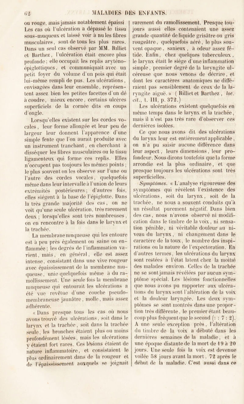 ou rouge, mais jamais notablement épaissi Les cas où l’ulcération a dépassé le tissu sous-muqueux et laissé voir à nu les fibres musculaires, sont de tous les plus rares. Dans un seul cas observé par MM. Rdliet et Barthez, l’ulcération était encore plus profonde ; elle occupait les replis aryténo- épiglottiques , et communiquait avec un petit foyer du volume d’un pois qui était lui-même rempli de pus. Les ulcérations, envisagées dans leur ensemble, représen- tent. assez bien les petites facettes d’un dé à coudre, mieux encore, certains ulcères superficiels de la cornée dits en coups d’ongle. Lorsqu’elles existent sur les cordes vo- cales , leur forme allongée et leur peu de largeur leur donnent l’apparence d’une simple fente que l’on aurait produite avec un instrument tranchant, en cherchant à disséquer les fibres musculaires ou le tissu ligamenteux qui forme ces replis. Elles n’occupent pas toujours les mêmes points ; le plus souvent on les observe sur l’une ou l’autre des cordes vocales, quelquefois même dans leur intervalle à l’union de leurs extrémités postérieures ; d’autres fois, elles siègent à la base de l’épiglotte. Dans la très grande majorité des cas, on ne voit qu’une seule ulcération, très rarement deux ; lorsqu’elles sont très nombreuses , on en rencontre à la fois dans le larynx et la trachée. La membrane muqueuse qui les entoure est à peu près également ou saine ou en- flammée; les degrés de l’inflammation va- rient , mais, en général, elle est assez intense, consistant dans une vive rougeur avec épaississement de la membrane mu- queuse , unie quelquefois même à du ra- mollissement. Une seule fois la membrane muqueuse qui entourait les ulcérations a été vue revêtue d’une couche pseudo- membraneuse jaunâtre, molle, mais assez adhérente. « Dans presque tous les cas oii nous avons trouvé des ulcérations, soit dans le larynx et la trachée, soit dans la trachée seule, les bronches étaient plus ou moins profondément lésées, mais les ulcérations y étaient fort rares. Ces lésions étaient de nature inflammatoire, et consistaient le plus ordinairement dans de la rougeur et de l’épaississement, auxquels se joignait rarement du ramollissement. Presque tou- jours aussi elles contenaient une assez grande quantité de liquide grisâtre ou gris rougeâtre, quelquefois aéré, le plus sou- vent opaque, sanieux , à odeur assez fé- tide. Enfin, chez quelques tuberculeux, le larynx était le siège d'une inflammation simple , premier degré de la laryngite ul- céreuse que nous venons de décrire, et dont les caractères anatomiques ne diffé- raient pas sensiblement de ceux de la la- ryngite aiguë. » ( Rillietet Barthez , loc. cit., t. III, p. 372.) Les ulcérations existent quelquefois en même temps dans le larynx et la trachée, mais il n’est pas très rare d’observer ces dernières isolées. Ce que nous avons dit des ulcérations du larynx leur est entièrement applicable, on n’a pu saisir aucune différence dans leur aspect, leurs dimensions , leur pro- fondeur. Nous dirons toutefois que la forme arrondie est la plus ordinaire, et que presque toujours les ulcérations sont très superficielles. Symptômes, « L’analyse rigoureuse des symptômes qui révèlent l’existence des ulcérations, soit du larynx, soit de la trachée, ne nous a souvent conduits qu’à un résultat purement négatif. Dans bien des cas, nous n’avons observé ni modifi- cation dans le timbre de la voix, ni sensa- tion pénible, ni véritable douleur au ni- veau du larynx, ni changement dans le caractère de la toux, le nombre des inspi- rations ou la nature de l’expectoration. En d’autres termes, les ulcérations du larynx sont restées à l’état latent chez la moitié des malades environ. Celles de la trachée ne se sont jamais révélées par aucun sym- ptôme spécial. Les lésions fonctionnelles que nous avons pu rapporter aux ulcéra- tions du larynx sont l’altération de la voix et la douleur laryngée. Les deux sym- ptômes se sont montrés dans une propor- tion très différente, le premier étant beau- coup plus fréquent que le second (: : 7 : 2). A une seule exception près, l’altération du timbre de la voix a débuté dans les dernières semaines de la maladie, et à une époque distante de la mort de 19 à 20 jours. Une seule fois la voix est devenue voilée 58 jours avant la mort. 72 après le début de la maladie. C’est aussi dans ce