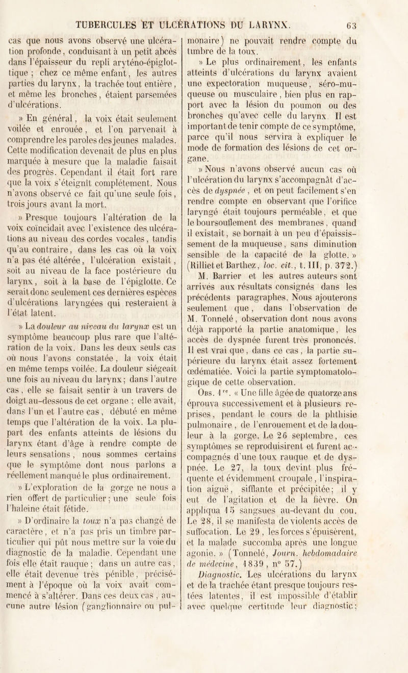 cas que nous avons observé une ulcéra- tion profonde, conduisant à un petit abcès dans l’épaisseur du repli aryténo-épiglot- tique ; chez ce même enfant, les autres parties du larynx, la trachée tout entière, et même les bronches, étaient parsemées d’ulcérations. » En général, la voix était seulement voilée et enrouée, et l’on parvenait à comprendre les paroles des jeunes malades. Cette modification devenait de plus en plus marquée à mesure que la maladie faisait des progrès. Cependant il était fort rare que la voix s’éteignît complètement. Nous n’avons observé ce fait qu’une seule fois, trois jours avant la mort. » Presque toujours l'altération de la voix coïncidait avec l’existence des ulcéra- tions au niveau des cordes vocales, tandis qu’au contraire, dans les cas où la voix n'a pas été altérée, l’ulcération existait, soit au niveau de la face postérieure du larynx, soit à la base de l’épiglotte. Ce serait donc seulement ces dernières espèces d’ulcérations laryngées qui resteraient à l'état latent. » La douleur au niveau du larynx est un symptôme beaucoup plus rare que l’alté- ration de la voix. Dans les deux seuls cas où nous l’avons constatée, la voix était en même temps voilée. La douleur siégeait une fois au niveau du larynx; dans l’autre cas, elle se faisait sentir à un travers de doigt au-dessous de cet organe ; elle avait, dans l’un et l'autre cas , débuté en même temps que l’altération de la voix. La plu- part des enfants atteints de lésions du larynx étant d’âge à rendre compte de leurs sensations, nous sommes certains que le symptôme dont nous parlons a réellement manqué le plus ordinairement. » L’exploration de la gorge ne nous a rien offert de particulier ; une seule fois l’haleine était fétide. » D’ordinaire la toux n’a pas changé de caractère, et n’a pas pris un timbre par- ticulier qui pût nous mettre sur la voie du diagnostic de la maladie. Cependant une fois elle était rauque ; dans un autre cas, elle était devenue très pénible, précisé- ment à l’époque où la voix avait com- mencé à s’altérer. Dans ces deux cas , au- cune autre lésion (ganglionnaire ou pul- monaire) ne pouvait rendre compte du timbre de la toux. » Le plus ordinairement, les enfants atteints d’ulcérations du larynx avaient une expectoration muqueuse, séro-mu- queuse ou musculaire , bien plus en rap- port avec la lésion du poumon ou des bronches qu’avec celle du larynx II est important de tenir compte de ce symptôme, parce qu’il nous servira à expliquer le mode de formation des lésions de cet or- gane. » Nous n’avons observé aucun cas où l’ulcération du larynx s’accompagnât d’ac- cès de dyspnée , et on peut facilement s’en rendre compte en observant que l’orifice laryngé était toujours perméable, et que le boursouflement des membranes, quand il existait, se bornait à un peu d’épaissis- sement de la muqueuse, sans diminution sensible de la capacité de la glotte. » (Rilliet et Barthez, loc. cit., t. III, p. 372.) M. Barrier et les autres auteurs sont arrives aux résultats consignés dans les précédents paragraphes. Nous ajouterons seulement que, dans l’observation de M. Tonnelé, observation dont nous avons déjà rapporté la partie anatomique, les accès de dyspnée furent très prononcés. Il est vrai que, dans ce cas , la partie su- périeure du larynx était assez fortement œdématiée. Voici la partie symptomatolo- gique de cette observation. Obs. 4re. « Une fille âgée de quatorze ans éprouva successivement et à plusieurs re- prises , pendant le cours de la phthisie pulmonaire , de l’enrouement et de la dou- leur à la gorge. Le 26 septembre, ces symptômes se reproduisirent et furent ac - compagnés d’une toux rauque et de dys- pnée. Le 27, la toux devint plus fré- quente et évidemment croupale, l'inspira- tion aiguë, sifflante et précipitée ; il y eut de l’agitation et de la fièvre. On appliqua 15 sangsues au-devant du cou. Le 28, il se manifesta de violents accès de suffocation. Le 29, les forces s’épuisèrent, et la malade succomba après une longue agonie. » (Tonnelé, Journ. hebdomadaire de médecine, 1 839 , n° 57.) Diagnostic. Les ulcérations du larynx et de la trachée étant presque toujours res- tées latentes, il est impossible d’établir avec quelque certitude leur diagnostic;