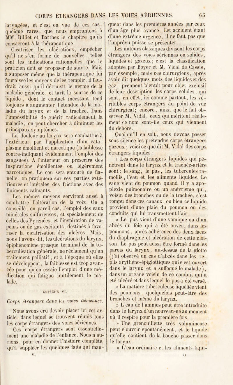 laryngées, et c’est en vue de ces cas, quoique rares, que nous empruntons à MM. Rilliet et Barthez le chapitre qu’ils consacrent à la thérapeutique. Cicatriser les ulcérations, empêcher qu’il ne s’en forme de nouvelles, telles sont les indications rationnelles que le praticien doit se proposer de suivre. Mais à supposer même que la thérapeutique lui fournisse les moyens de les remplir, ilffau- drait aussi qu’il détruisît le germe de la maladie générale, et tarît la source de ce liquide , dont le contact incessant tend toujours à augmenter l’étendue de la ma- ladie du larynx et de la trachée. Dans l’impossibilité de guérir radicalement la maladie, on peut chercher à diminuer les principaux symptômes. La douleur au larynx sera combattue à l’extérieur par l’application d’un cata- plasme émollient et narcotique (la faiblesse contre-indiquant évidemment l’emploi des sangsues). A l’intérieur on prescrira des inspirations émollientes ou légèrement narcotiques. Le cou sera entouré de fla- nelle ; on pratiquera sur ses parties exté- rieures et latérales des frictions avec des liniments calmants. Les mêmes moyens serviront aussi à combattre l’altération de la voix. On a conseillé, en pareil cas, l’emploi des eaux minérales sulfureuses, et spécialement de celles des Pyrénées, et l’inspiration de va- peurs ou de gaz excitants, destinés à favo- riser la cicatrisation des ulcères. Mais, nous l’avons dit, les ulcérations du larynx, épiphénomène presque terminal de la tu- berculisation générale, ne réclament qu’un traitement palliatif ; et à l’époque où elles se développent, la faiblesse est trop avan- cée pour qu’on essaie l’emploi d’une mé- dication qui fatigue inutilement le ma- lade. ARTICLE VI. Corps étrangers clans les voies aériennes. Nous avons cru devoir placer ici cet ar- ticle , dans lequel se trouvent réunis tous les corps étrangers des voies aériennes. Ces corps étrangers sont essentielle- ment une maladie de l’enfance. Nous n’au- rions, pour en donner l’histoire complète, qu’à suppléer les quelques faits qui man- v. quent dans les premières années par ceux d’un âge plus avancé. Cet accident étant d’une extrême urgence, il ne faut pas que l’imprévu puisse se présenter. Les auteurs classiques divisent les corps étrangers des voies aériennes en solides, liquides et gazeux; c’est la classification adoptée par Bover et M. Vidal de Cassis, par exemple; mais ces chirurgiens, après avoir dit quelques mots des liquides et des gaz, prennent bientôt pour objet exclusif de leur description les corps solides, qui sont, en effet, ici comme partout, les vé- ritables corps étrangers au point de vue chirurgical ; encore, ainsi que le fait ob- server M. Vidal, ceux qui méritent réelle- ment ce nom sont-ils ceux qui viennent du dehors. Quoi qu’il en soit, nous devons passer sous silence les prétendus corps étrangers gazeux ; voici ce que dit M. Vidal des corps étrangers liquides : a Les corps étrangers liquides qui pé- nètrent dans le larynx et la trachée-artère sont : le sang, le pus, les tubercules ra- mollis , l’eau et les aliments liquides. Le sang vient du poumon quand il y a apo- plexie pulmonaire ou un anévrisme qui, voisin des bronches ou de la trachée, s’est rompu dans ces canaux ; ou bien ce liquide provient d’une plaie du poumon ou des conduits qui lui transmettent l’air. » Le pus vient d’une vomique ou d’un abcès du foie qui a été ouvert dans les poumons , après adhérence des deux faces du diaphragme et ulcération de cette cloi- son. Le pus peut aussi être formé dans les parois du larynx, au-dessus de la glotte (j’ai observé un cas d’abcès dans les re- plis arythéno-épiglottiques qui s’est ouvert dans le larynx et a suffoqué le malade ), dans un organe voisin de ce conduit qui a été ulcéré et dans lequel le pus a été versé. » La matière tuberculeuse liquéfiée vient des poumons, quelquefois peut-être des bronches et même du larynx. » L’eau de l’amnios peut être introduite dans le larynx d’un nouveau-né au moment où il respire pour la première fois. » Une grenouillette très volumineuse peut s’ouvrir spontanément, et le liquide qu’elle contient de la bouche passer dans le larynx. » L’eau ordinaire et les aliments liqui— 5