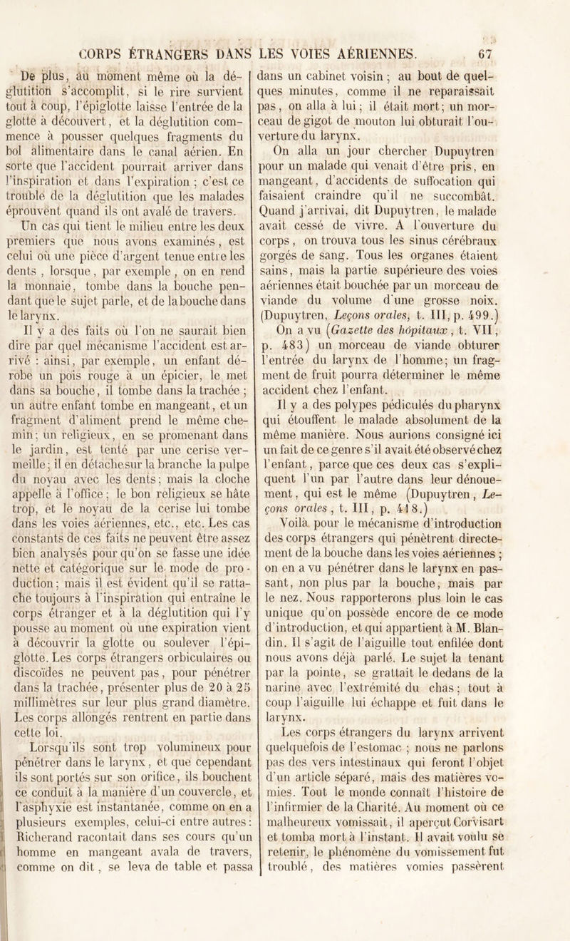 De plus, au moment même où la dé- glutition s’accomplit, si le rire survient tout à coup, l’épiglotte laisse l’entrée de la glotte à découvert, et la déglutition com- mence à pousser quelques fragments du bol alimentaire dans le canal aérien. En sorte que l’accident pourrait arriver dans l’inspiration et dans l’expiration ; c’est ce trouble de la déglutition que les malades éprouvent quand ils ont avalé de travers. Un cas qui tient le milieu entre les deux premiers que nous avons examinés, est celui où une pièce d’argent tenue entre les dents , lorsque, par exemple, on en rend la monnaie, tombe dans la bouche pen- dant que le sujet parle, et de labouchedans le larynx. Il y a des faits où l’on ne saurait bien dire par quel mécanisme l’accident est ar- rivé : ainsi, par exemple, un enfant dé- robe un pois rouge à un épicier, le met dans sa bouche, il tombe dans la trachée ; un autre enfant tombe en mangeant, et un fragment d’aliment prend le même che- min; un religieux, en se promenant dans le jardin, est tenté par une cerise ver- meille ; il en détache sur la branche la pulpe du noyau avec les dents; mais la cloche appelle à l'office ; le bon religieux se hâte trop, et le noyau de la cerise lui tombe dans les voies aériennes, etc., etc. Les cas constants de ces faits ne peuvent être assez bien analysés pour qu’on se fasse une idée nette et catégorique sur le mode de pro - duction; mais il est évident qu’il se ratta- che toujours à l'inspiration qui entraîne le corps étranger et à la déglutition qui l’y pousse au moment où une expiration vient à découvrir la glotte ou soulever l’épi- glotte. Les corps étrangers orbiculaires ou discoïdes ne peuvent pas, pour pénétrer dans la trachée, présenter plus de 20 à 25 millimètres sur leur plus grand diamètre. Les corps allongés rentrent en partie dans cette loi. Lorsqu'ils sont trop volumineux pour pénétrer dans le larynx, et que cependant ils sont portés sur son orifice, ils bouchent ce conduit à la manière d’un couvercle, et l’asphyxie est instantanée, comme on en a plusieurs exemples, celui-ci entre autres : Richerand racontait dans ses cours qu’un ri homme en mangeant avala de travers, ijj comme on dit, se leva de table et, passa dans un cabinet voisin ; au bout de quel- ques minutes, comme il ne reparaissait pas , on alla à lui ; il était mort ; un mor- ceau de gigot de mouton lui obturait l’ou- verture du larynx. On alla un jour chercher Dupuytren pour un malade qui venait d’être pris, en mangeant, d’accidents de suffocation qui faisaient craindre qu’il ne succombât. Quand j’arrivai, dit Dupuytren, le malade avait cessé de vivre. A l'ouverture du corps , on trouva tous les sinus cérébraux gorgés de sang. Tous les organes étaient sains, mais la partie supérieure des voies aériennes était bouchée par un morceau de viande du volume d'une grosse noix. (Dupuytren, Leçons orales, t. III, p. 499.) On a vu (Gazette des hôpitaux , t. YII, p. 483) un morceau de viande obturer l’entrée du larynx de l'homme; un frag- ment de fruit pourra déterminer le même accident chez l’enfant. Il y a des polypes pédiculés du pharynx qui étouffent le malade absolument de la même manière. Nous aurions consigné ici un fait de ce genre s’il avait été observé chez l’enfant, parce que ces deux cas s’expli- quent l’un par l’autre dans leur dénoue- ment , qui est le même (Dupuytren, Le- çons orales , t. III, p. 418.) Voilà pour le mécanisme d’introduction des corps étrangers qui pénètrent directe- ment de la bouche dans les voies aériennes ; on en a vu pénétrer dans le larynx en pas- sant , non plus par la bouche, mais par le nez. Nous rapporterons plus loin le cas unique qu’on possède encore de ce mode d’introduction, et qui appartient à M. Blan- din. Il s’agit de l’aiguille tout enfdée dont nous avons déjà parlé. Le sujet la tenant par la pointe, se grattait le dedans de la narine avec l’extrémité du chas ; tout à coup l’aiguille lui échappe et fuit dans le larynx. Les corps étrangers du larynx arrivent quelquefois de l’estomac ; nous ne parlons pas des vers intestinaux qui feront l’objet d’un article séparé, mais des matières vo- mies. Tout le monde connaît l’histoire de l’infirmier de la Charité. Au moment où ce malheureux vomissait, il aperçutCorvisart et tomba mort à l’instant. Il avait voulu se retenir, le phénomène du vomissement fut troublé, des matières vomies passèrent