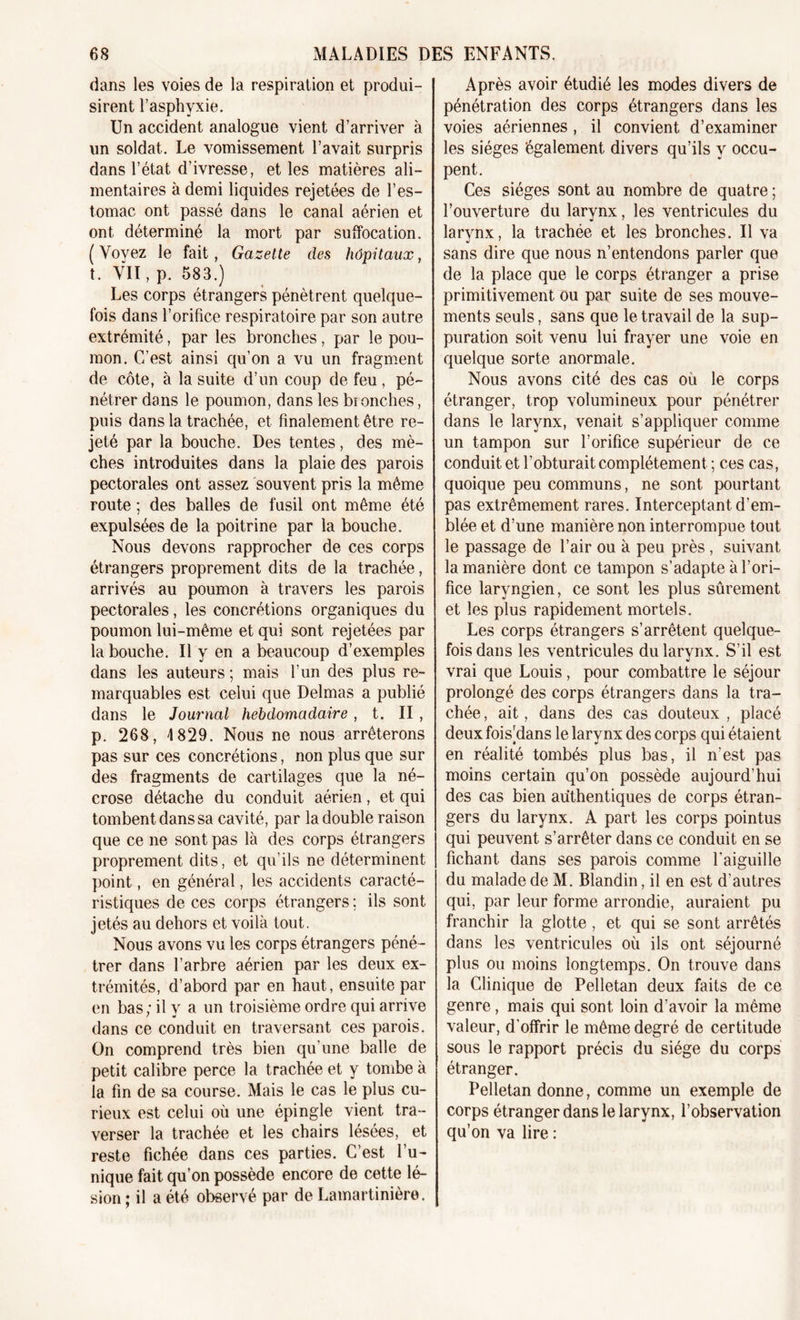 dans les voies de la respiration et produi- sirent l’asphyxie. Un accident analogue vient d’arriver à un soldat. Le vomissement l’avait surpris dans l’état d’ivresse, et les matières ali- mentaires à demi liquides rejetées de l’es- tomac ont passé dans le canal aérien et ont déterminé la mort par suffocation. ( Voyez le fait, Gazette des hôpitaux, t. VIT, p. 583.) Les corps étrangers pénètrent quelque- fois dans l’orifice respiratoire par son autre extrémité, par les bronches, par le pou- mon. C’est ainsi qu’on a vu un fragment de côte, à la suite d’un coup de feu , pé- nétrer dans le poumon, dans les bionches, puis dans la trachée, et finalement être re- jeté par la bouche. Des tentes, des mè- ches introduites dans la plaie des parois pectorales ont assez souvent pris la même route ; des balles de fusil ont même été expulsées de la poitrine par la bouche. Nous devons rapprocher de ces corps étrangers proprement dits de la trachée, arrivés au poumon à travers les parois pectorales, les concrétions organiques du poumon lui-même et qui sont rejetées par la bouche. Il y en a beaucoup d’exemples dans les auteurs ; mais l’un des plus re- marquables est celui que Delmas a publié dans le Journal hebdomadaire, t. II, p. 268, 4 829. Nous ne nous arrêterons pas sur ces concrétions, non plus que sur des fragments de cartilages que la né- crose détache du conduit aérien, et qui tombent dans sa cavité, par la double raison que ce ne sont pas là des corps étrangers proprement dits, et qu’ils ne déterminent point, en général, les accidents caracté- ristiques de ces corps étrangers : ils sont jetés au dehors et voilà tout. Nous avons vu les corps étrangers péné- trer dans l’arbre aérien par les deux ex- trémités, d’abord par en haut, ensuite par en bas; il y a un troisième ordre qui arrive dans ce conduit en traversant ces parois. On comprend très bien qu’une balle de petit calibre perce la trachée et y tombe à la fin de sa course. Mais le cas le plus cu- rieux est celui où une épingle vient tra- verser la trachée et les chairs lesées, et reste fichée dans ces parties. C’est l’u- nique fait qu’on possède encore de cette lé- sion ; il a été observé par de Lamartinière. Après avoir étudié les modes divers de pénétration des corps étrangers dans les voies aériennes , il convient d’examiner les sièges également divers qu’ils y occu- pent. Ces sièges sont au nombre de quatre ; l’ouverture du larynx, les ventricules du «i 7 larvnx, la trachée et les bronches. Il va sans dire que nous n’entendons parler que de la place que le corps étranger a prise primitivement ou par suite de ses mouve- ments seuls, sans que le travail de la sup- puration soit venu lui frayer une voie en quelque sorte anormale. Nous avons cité des cas ou le corps étranger, trop volumineux pour pénétrer dans le larynx, venait s’appliquer comme un tampon sur l’orifice supérieur de ce conduit et l’obturait complètement ; ces cas, quoique peu communs, ne sont pourtant pas extrêmement rares. Interceptant d’em- blée et d’une manière non interrompue tout le passage de l’air ou à peu près , suivant la manière dont ce tampon s’adapte à l’ori- fice laryngien, ce sont les plus sûrement et les plus rapidement mortels. Les corps étrangers s’arrêtent quelque- fois dans les ventricules du larynx. S’il est vrai que Louis, pour combattre le séjour prolongé des corps étrangers dans la tra- chée , ait, dans des cas douteux , placé deux fois’dans le larynx des corps qui étaient en réalité tombés plus bas, il n’est pas moins certain qu’on possède aujourd’hui des cas bien authentiques de corps étran- gers du larynx. A part les corps pointus qui peuvent s’arrêter dans ce conduit en se fichant dans ses parois comme l'aiguille du malade de M. Blandin, il en est d’autres qui, par leur forme arrondie, auraient pu franchir la glotte, et qui se sont arrêtés dans les ventricules où ils ont séjourné plus ou moins longtemps. On trouve dans la Clinique de Pelletan deux faits de ce genre, mais qui sont loin d’avoir la même valeur, d’offrir le même degré de certitude sous le rapport précis du siège du corps étranger. Pelletan donne, comme un exemple de corps étranger dans le larynx, l’observation qu’on va lire :