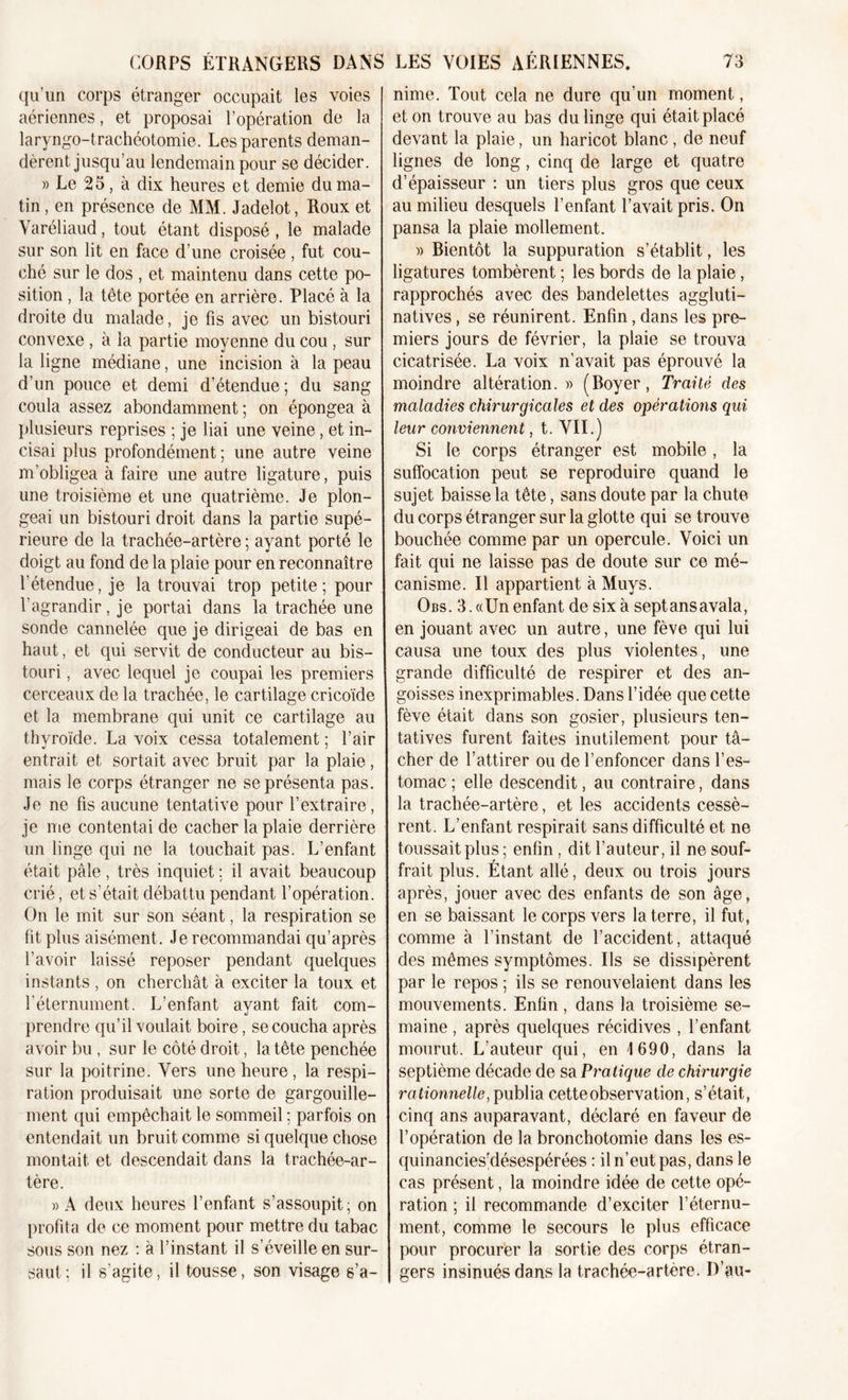 qu'un corps étranger occupait les voies aériennes, et proposai l’opération de la laryngo-trachéotomie. Les parents deman- dèrent jusqu’au lendemain pour se décider. » Le 25, à dix heures et demie du ma- tin , en présence de MM. Jadeîot, Roux et Varéliaud, tout étant disposé , le malade sur son lit en face d’une croisée, fut cou- ché sur le dos , et maintenu dans cette po- sition , la tête portée en arrière. Placé à la droite du malade, je fis avec un bistouri convexe , à la partie moyenne du cou , sur la ligne médiane, une incision à la peau d’un pouce et demi d’étendue; du sang coula assez abondamment ; on épongea à plusieurs reprises ; je liai une veine, et in- cisai plus profondément ; une autre veine m’obligea à faire une autre ligature, puis une troisième et une quatrième. Je plon- geai un bistouri droit dans la partie supé- rieure de la trachée-artère ; ayant porté le doigt au fond de la plaie pour en reconnaître l’étendue, je la trouvai trop petite; pour l’agrandir, je portai dans la trachée une sonde cannelée que je dirigeai de bas en haut, et qui servit de conducteur au bis- touri , avec lequel je coupai les premiers cerceaux de la trachée, le cartilage cricoïde et la membrane qui unit ce cartilage au thvroïde. La voix cessa totalement ; l’air entrait et sortait avec bruit par la plaie, mais le corps étranger ne se présenta pas. Je ne fis aucune tentative pour l’extraire, je me contentai de cacher la plaie derrière un linge qui ne la touchait pas. L’enfant était pâle, très inquiet : il avait beaucoup crié, et s’était débattu pendant l’opération. On le mit sur son séant, la respiration se fit plus aisément. Je recommandai qu’après l’avoir laissé reposer pendant quelques instants , on cherchât à exciter la toux et l’éternument. L’enfant ayant fait com- prendre qu’il voulait boire, se coucha après avoir bu, sur le côté droit, la tête penchée sur la poitrine. Vers une heure, la respi- ration produisait une sorte de gargouille- ment qui empêchait le sommeil ; parfois on entendait un bruit comme si quelque chose montait et descendait dans la trachée-ar- tère. »A deux heures l’enfant s’assoupit; on profita de ce moment pour mettre du tabac sous son nez : à l’instant il s’éveille en sur- saut; il s’agite, il tousse, son visage s’a- nime. Tout cela ne dure qu’un moment, et on trouve au bas du linge qui était placé devant la plaie, un haricot blanc , de neuf lignes de long, cinq de large et quatre d’épaisseur : un tiers plus gros que ceux au milieu desquels l’enfant l’avait pris. On pansa la plaie mollement. » Bientôt la suppuration s’établit, les ligatures tombèrent ; les bords de la plaie , rapprochés avec des bandelettes aggluti- natives, se réunirent. Enfin, dans les pre- miers jours de février, la plaie se trouva cicatrisée. La voix n’avait pas éprouvé la moindre altération.» (Boyer, Traité des maladies chirurgicales et des opérations qui leur conviennent, t. VII.) Si le corps étranger est mobile, la suffocation peut se reproduire quand le sujet baisse la tête, sans doute par la chute du corps étranger sur la glotte qui se trouve bouchée comme par un opercule. Voici un fait qui ne laisse pas de doute sur ce mé- canisme. Il appartient à Muys. Obs. 3. «Un enfant de six à sept ans avala, en jouant avec un autre, une fève qui lui causa une toux des plus violentes, une grande difficulté de respirer et des an- goisses inexprimables. Dans l’idée que cette fève était dans son gosier, plusieurs ten- tatives furent faites inutilement pour tâ- cher de l’attirer ou de l’enfoncer dans l’es- tomac ; elle descendit, au contraire, dans la trachée-artère, et les accidents cessè- rent. L’enfant respirait sans difficulté et ne toussait plus ; enfin , dit l’auteur, il ne souf- frait plus. Étant allé, deux ou trois jours après, jouer avec des enfants de son âge, en se baissant le corps vers la terre, il fut, comme à l’instant de l’accident, attaqué des mêmes symptômes. Ils se dissipèrent par le repos ; ils se renouvelaient dans les mouvements. Enfin , dans la troisième se- maine , après quelques récidives , l’enfant mourut. L’auteur qui, en 1690, dans la septième décade de sa Pratique de chirurgie rationnelle, publia cette observation, s’était, cinq ans auparavant, déclaré en faveur de l’opération de la bronchotomie dans les es- quinancies’désespérées : il n’eut pas, dans le cas présent, la moindre idée de cette opé- ration ; il recommande d’exciter l’éternu- ment, comme le secours le plus efficace pour procurer la sortie des corps étran- gers insinués dans la trachée-artère. D’au-
