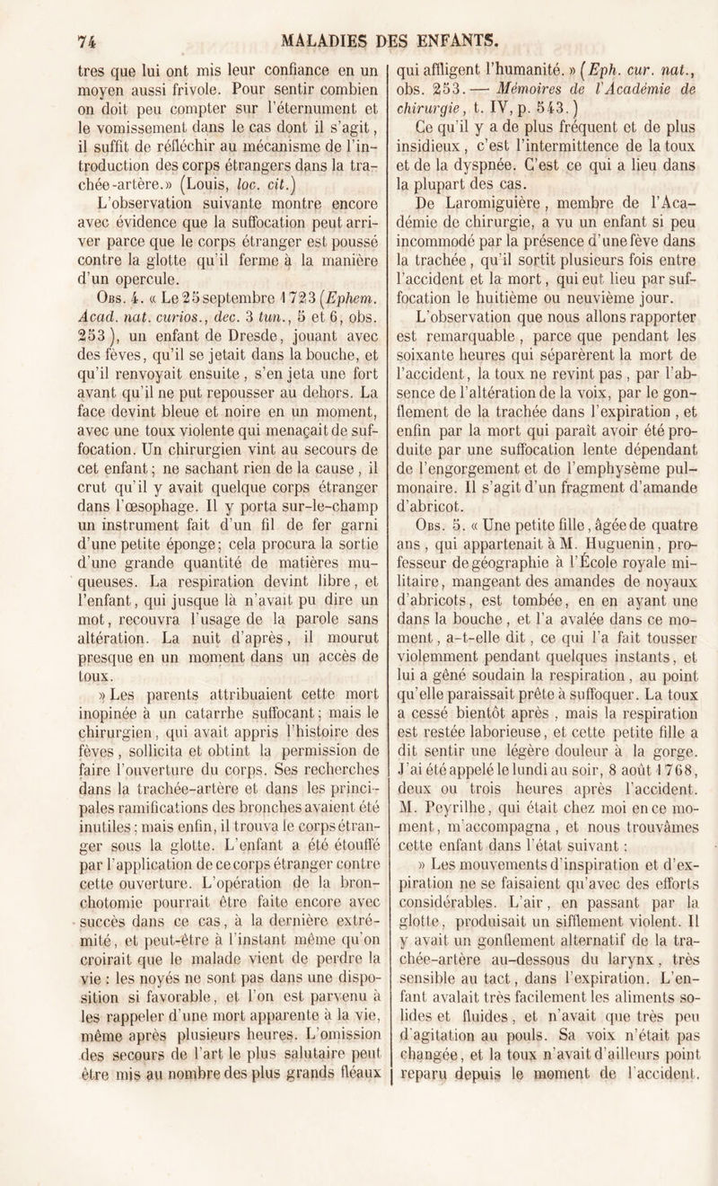 très que lui ont mis leur confiance en un moyen aussi frivole. Pour sentir combien on doit peu compter sur l’éternument et le vomissement dans le cas dont il s’agit, il suffit de réfléchir au mécanisme de l’in- troduction des corps étrangers dans la tra- chée-artère.)) (Louis, loc. cit.) L’observation suivante montre encore avec évidence que la suffocation peut arri- ver parce que le corps étranger est poussé contre la glotte qu’il ferme à la manière d’un opercule. Obs. 4. « Le 2 5 septembre 1723 (Ephem. Acad. nat. curios., dec. 3 tun., 5 et 6, obs. 253), un enfant de Dresde, jouant avec des fèves, qu’il se jetait dans la bouche, et qu’il renvoyait ensuite, s’en jeta une fort avant qu’il ne put repousser au dehors. La face devint bleue et noire en un moment, avec une toux violente qui menaçait de suf- focation. Un chirurgien vint au secours de cet enfant ; ne sachant rien de la cause , il crut qu’il y avait quelque corps étranger dans l’œsophage. Il y porta sur-le-champ un instrument fait d’un fil de fer garni d’une petite éponge ; cela procura la sortie d’une grande quantité de matières mu- queuses. La respiration devint libre, et l’enfant, qui jusque là n’avait pu dire un mot, recouvra l'usage de la parole sans altération. La nuit d’après, il mourut presque en un moment dans un accès de toux. » Les parents attribuaient cette mort inopinée à un catarrhe suffocant ; mais le chirurgien, qui avait appris l’histoire des fèves, sollicita et obtint la permission de faire l’ouverture du corps. Ses recherches dans la trachée-artère et dans les princi- pales ramifications des bronches avaient été inutiles ; mais enfin, il trouva ie corps étran- ger sous la glotte. L’enfant a été étouffé par l’application de ce corps étranger contre cette ouverture. L’opération de la bron- chotomie pourrait être faite encore avec succès dans ce cas, à la dernière extré- mité, et peut-être à l'instant même qu’on croirait que le malade vient de perdre la vie : les noyés ne sont pas dans une dispo- sition si favorable, et l’on est parvenu à les rappeler d’une mort apparente à la vie, même après plusieurs heures. L’omission des secours de l’art le plus salutaire peut être mis au nombre des plus grands fléaux qui affligent l’humanité. » (Eph. cur. nat., obs. 253.— Mémoires de l'Académie de chirurgie, t. IY, p. 543. ) Ce qu’il y a de plus fréquent et de plus insidieux , c’est l’intermittence de la toux et de la dyspnée. C’est ce qui a lieu dans la plupart des cas. De Laromiguière , membre de l’Aca- démie de chirurgie, a vu un enfant si peu incommodé par la présence d’une fève dans la trachée, qu’il sortit plusieurs fois entre l’accident et la mort, qui eut lieu par suf- focation le huitième ou neuvième jour. L’observation que nous allons rapporter est remarquable , parce que pendant les soixante heures qui séparèrent la mort de l’accident, la toux ne revint pas , par l’ab- sence de l’altération de la voix, par le gon- flement de la trachée dans l’expiration , et enfin par la mort qui parait avoir été pro- duite par une suffocation lente dépendant de l’engorgement et de l’emphysème pul- monaire. Il s’agit d’un fragment d’amande d’abricot. Obs. 5. « Une petite fille, âgée de quatre ans , qui appartenait àM. Huguenin, pro- fesseur de géographie à l’École royale mi- litaire , mangeant des amandes de noyaux d’abricots, est tombée, en en ayant une dans la bouche , et l’a avalée dans ce mo- ment , a-t-elle dit, ce qui l’a fait tousser violemment pendant quelques instants, et lui a gêné soudain la respiration , au point qu’elle paraissait prête à suffoquer. La toux a cessé bientôt après , mais la respiration est restée laborieuse, et cette petite fille a dit sentir une légère douleur à la gorge. J’ai été appelé le lundi au soir, 8 août 1768, deux ou trois heures après l’accident. M. Peyrilhe, qui était chez moi en ce mo- ment, m’accompagna, et nous trouvâmes cette enfant dans l’état suivant : » Les mouvements d’inspiration et d’ex- piration ne se faisaient qu’avec des efforts considérables. L’air, en passant par la glotte, produisait un sifflement violent. Il y avait un gonflement alternatif de la tra- chée-artère au-dessous du larynx, très sensible au tact, dans l’expiration. L’en- fant avalait très facilement les aliments so- lides et fluides, et n’avait que très peu d'agitation au pouls. Sa voix n’était pas changée, et la toux n'avait d’ailleurs point | reparu depuis le moment de l'accident.