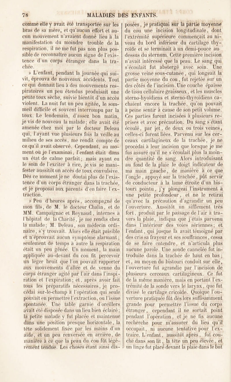 comme elle y avait été transportée sur les bras de sa mère, et qu’aucun effort et au- cun mouvement n’avaient donné lieu à la manifestation du moindre trouble de la respiration, il ne me fut pas non plus pos- sible de reconnaître aucun signe de l’exis- tence d’un corps étranger dans la tra- chée. » L’enfant, pendant la journée qui sui- vit, éprouva de nouveaux accidents. Tout ce qui donnait lieu à des mouvements res- piratoires un peu étendus produisait une petite toux sèche, suivie bientôt d’un accès violent. La nuit fut un peu agitée, le som- meil difficile et souvent interrompu par la toux. Le lendemain, d'assez bon matin, je vis de nouveau la malade; elle avait été amenée chez moi par le docteur Deleau qui, l’ayant vue plusieurs fois la veille au milieu de ses accès, me rendit compte de ce qu’il avait observé. Cependant, au mo- ment où je l’examinai, l’enfant était dans un état de calme parfait ; mais ayant eu le soin de l’exciter à rire, je vis se mani- fester aussitôt un accès de toux convulsive. Dès ce moment je ne doutai plus de l’exis- tence d’un corps étranger dans la trachée, et je proposai aux parents d’en faire l’ex- traction. » Peu d’heures après, accompagné de mon fils, de M. le docteur Chalin, et de MM. Campaignac et Reynaud, internes à l’hôpital de la Charité, je me rendis chez la malade; M. Deleau, son médecin ordi- naire , s’y trouvait. Alors elle était paisible et n’éprouvait aucun symptôme alarmant ; seulement de temps à autre la respiration était un peu gênée. Un moment, la main appliquée au-devant du cou fit percevoir un léger bruit que l’on pouvait rapporter aux mouvements d’allée et de venue du corps étranger agité par l’air dans l’inspi- ration et l’expiration; et, après avoir fait tous les préparatifs nécessaires, je pro- cédai sur-le-champ à l’opération qui seule pouvait en permettre l’extraction, ou l’issue spontanée. Une table garnie d’oreillers avait été disposée dans un lieu bien éclairé ; la petite malade y fut placée et maintenue dans une position presque horizontale, la tête solidement fixée par les mains d’un aide, et un peu renversée en arrière, de manière à ce que la peau du cou fût légè- rement tendue. Les choses étant ainsi dis- posées , je pratiquai sur la partie moyenne du cou une incision longitudinale, dont l’extrémité supérieure commençait au ni- veau du bord inférieur du cartilage thy- roïde et se terminait à un demi-pouce au- dessus du sternum. Cette première incision n’avait intéressé que la peau. Le sang qui s’écoulait fut abstergé avec soin. Une grosse veine sous-cutanée , qui longeait la partie moyenne du cou, fut rejetée sur un des côtés de l’incision. Une couche épaisse de tissu cellulaire graisseux, et les muscles sterno-hyoïdiens et sterno-thyroïdiens ca- chaient encore la trachée, qu’on pouvait à peine sentir à cause de son petit volume. Ces parties furent incisées à plusieurs re- prises et avec précaution. Du sang s’étant écoulé, par jet, de deux ou trois veines , celles-ci furent liées. Parvenu sur les cer- ceaux cartilagineux de la trachée, je ne procédai à leur incision que lorsque je me fus assuré qu’il ne s’écoulait plus la moin- dre quantité de sang. Alors introduisant au fond de la plaie le doigt indicateur de ma main gauche, de manière à ce que l’ongle , appuyé sur la trachée , pût servir de conducteur à la lame étroite d’un bis- touri pointu, j’y plongeai l’instrument à une petite profondeur, et ne le retirai qu’avec la précaution d’agrandir un peu l’ouverture. Aussitôt un sifflement très fort, produit par le passage de l’air à tra- vers la plaie, indiqua que j’étais parvenu dans l’intérieur des voies aériennes; et l’enfant, qui jusque là avait témoigné par des cris sa frayeur et ses souffrances, cessa de se faire entendre, et n’articula plus aucune parole. Une sonde cannelée fut in- troduite dans la trachée de haut en bas ; et, au moyen du bistouri conduit sur elle, l’ouverture fut agrandie par l’incision de plusieurs cerceaux cartilagineux. Ce fut de la même manière, mais en portant l’ex- trémité de la sonde vers le larynx, que fut divisé le cartilage cricoïde. Quoique fou- ver tu re pratiquée fût dès lors suffisamment grande pour permettre l’issue du corps étranger, cependant il ne sortait point pendant l’opération, et je ne fis aucune recherche pour m’assurer du lieu qu’il occupait, ni aucune tentative pour l’ex- traire. L’enfant, aussitôt après , fut cou- ché dans son lit, la tête un peu élevée, et un linge fut placé devant la plaie dans le but