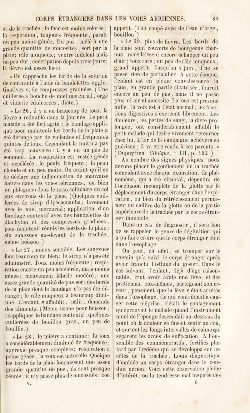 et de la trachée ; la face est moins colorée ; la respiration , toujours fréquente , paraît un peu moins gênée. Du pus , mêlé à une grande quantité de mucosités , sort par la plaie ; râle muqueux ; ventre indolent mais un peu dur ; constipation depuis trois jours ; la fièvre est assez forte. » On rapproche les bords de la solution de continuité à l’aide de bandelettes agglu- tinatives et de compresses graduées. ( Une cuillerée à bouche de miel mercurial, orge et violette édulcorées, diète.) » Le 26 , il y a eu beaucoup de toux, la fièvre a redoublé dans la journée. Le petit malade a été fort agité : le bandage appli- qué pour maintenir les bords de la plaie a été dérangé par de violentes et fréquentes quintes de toux. Cependant la nuit n'a pas été trop mauvaise : il y a eu un peu de sommeil. La respiration est restée gênée et accélérée ; le pouls fréquent ; la peau chaude et un peu moite. On craint qu’il ne se déclare une inflammation de mauvaise nature dans les voies aériennes, ou bien un phlegmon dans le tissu cellulaire du col aux environs de la plaie. (Quelques cuil- lerées de sirop d’ipécacuanha ; lavement avec le miel mercurial ; application d’un bandage contentif avec des bandelettes de diachylon et des compresses graduées, pour maintenir réunis les bords de la plaie ; six sangsues au-devant de la trachée ; meme boisson. ) » Le 27 , mieux sensible. Les sangsues font beaucoup de bien ; le sirop n’a pas été administré. Toux moins fréquente ; respi- ration encore un peu accélérée, mais moins gênée; mouvement fébrile modéré; une assez grande quantité de pus sort des bords de la plaie dont le bandage n’a pas été dé- rangé ; le râle muqueux a beaucoup dimi- nué. L’enfant s’affaiblit, pâlit, demande des aliments. (Même tisane pour boisson; réappliquer le bandage contentif ; quelques cuillerées de bouillon gras, un peu de bouillie. ) » Le 28 , le mieux a continué; la toux a considérablement diminué de fréquence ; apyrexie presque complète ; respiration a peine gênée; la voix est naturelle. Quoique les bords de la plaie fournissent une assez grande quantité de pus, ils sont presque réunis ; il n’v passe plus de mucosités ; bon v. appétit. (Lait coupé avec de l’eau d’orge, bouillon. ) » Le 29, plus de fièvre. Les bords de la plaie sont couverts de bourgeons char- nus , mais laissent encore échapper un peu d’air ; toux rare ; un peu de râle muqueux ; grand appétit. Jusqu’au 4 juin , , il ne se passe rien de particulier. A ,cette époque, l’enfant est en pleine convalescence; la plaie, en grande partie cicatrisée, fournit encore un peu de pus, mais il ne passe plus ni air ni mucosité. La toux est presque nulle, la voix est à l’état normal ; les fonc- tions digestives s’exercent librement. Les douleurs , les pertes de sang, la diète pro- longée, ont considérablement affaibli le petit malade qui désire vivement retourner chez lui. L’air de la campagne achèvera sa guérison ; il va être rendu à ses parents. » (Dupuytren, Clinique, t. III, p. 492.) Au nombre des signes physiques, nous devons placer le gonflement de la trachée coïncidant avec chaque expiration. Ce phé- nomène , qui a été observé, dépendra de l’occlusion incomplète de la glotte par le déplacement du corps étranger dans l’expi- ration , ou bien du rétrécissement perma- nent du calibre de la glotte ou de la partie supérieure de la trachée par le corps étran- ger immobile. Dans un cas de diagnostic, il sera bon de se rappeler le genre de déglutition qui a pu faire croire que le corps étranger était dans l'œsophage. On peut, en effet, se tromper sur le chemin qu’a suivi le corps étranger après avoir franchi l’isthme du gosier. Dans le cas suivant, l’enfant, déjà d’âge raison- nable , crut avoir avalé une fève, et des praticiens, eux-mêmes, partageant son er- reur, pensaient que la fève s’était arrêtée dans l’œsophage. Ce qui contribuait à cau- ser cette méprise, c’était le soulagement qu’éprouvait le malade quand l’instrument muni de l’éponge descendait au-dessous du point où la douleur se faisait sentir au cou, et surtout les longs intervalles de calme qui séparent les accès de suffocation. A l’en- semble des commémoratifs , fortifiés plus tard par l’œdème qui se développa sur les côtés de la trachée, Louis diagnostiqua d’emblée un corps étranger dans le con- duit aérien. Voici cette observation pleine d’intérêt, où la tendresse mal inspirée des G