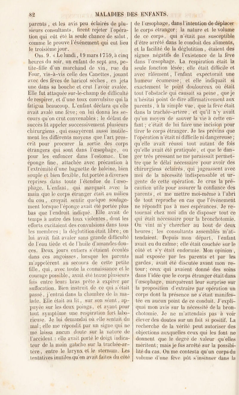 parents , et les avis peu éclairés de plu- sieurs consultants, firent rejeter l’opéra- tion qui eût été la seule chance de salut, comme le prouve l’événement qui eut lieu le troisième jour. Obs. 9. « Le lundi, \ 9 mars \ 759, à cinq heures du soir, un enfant de sept ans, pe- tite-fille d’un marchand de vin, rue du Four, vis-à-vis celle des Canettes, jouant avec des fèves de haricot sèches , en jeta une dans sa bouche et crut l’avoir avalée. Elle fut attaquée sur-le-champ de difficulté de respirer, et d’une toux convulsive qui la fatigua beaucoup. L’enfant déclara qu’elle avait avalé une fève; on lui donna les se- cours qu’on crut convenables ; le défaut de succès fit appeler successivement plusieurs chirurgiens , qui essayèrent aussi inutile- ment les différents moyens que l’art pres- crit pour procurer la sortie des corps étrangers qui sont dans l’oesophage, ou pour les enfoncer dans l’estomac. Une éponge fine, attachée avec précaution à l’extrémité d’une baguette de baleine, bien souple et bien flexible, fut portée à diverses reprises dans toute l’étendue de l’œso- phage. L’enfant, qui marquait avec la main que le corps étranger était au milieu du cou, croyait sentir quelque soulage- ment lorsque l’éponge avait été portée plus bas que l’endroit indiqué. Elle avait de temps à autre des toux violentes, dont les efforts excitaient des convulsions dans tous les membres ; la déglutition était libre : on lui avait fait avaler sans grande difficulté de l’eau tiède et de l’huile d’amandes dou- ces. Deux jours entiers s’étaient écoulés dans ces angoisses, lorsque les parents m’appelèrent au secours de cette petite fille, qui, avec toute la connaissance et le courage possible, avait été tenue plusieurs fois entre leurs bras prête à expirer par suffocation. Bien instruit de ce qui s’était passé, j’entrai dans la chambre de la ma- lade. Elle était au lit, sur son séant, ap- puyée sur les deux poings, et ayant pour tout symptôme une respiration fort labo- rieuse. Je lui demandai où elle sentait du mal ; elle me répondit par un signe qui ne me laissa aucun doute sur la nature de l’accident : elle avait porté le doigt indica- teur de la main gahche sur la trachée-ar- tère , entre le larynx et le sternum. Les tentatives inutiles qu’on avait faites du côté de l’œsophage, dans l’intention de déplacer le corps étranger ; la nature et le volume de ce corps, qui n’était pas susceptible d’être arrêté dans le conduit des aliments, et la facilité de la déglutition, étaient des signes négatifs de l'existence de la fève dans l’œsophage. La respiration était la seule fonction lésée; elle était difficile et avec râlement , l’enfant expectorait une humeur écumeuse; et elle indiquait si exactement le point douloureux où était tout l’obstacle qui causait sa peine , que je n’hésitai point de dire affirmativement aux parents, à la simple vue, que la fève était dans la trachée-artère , et qu’il n’y avait qu’un moyen de sauver la vie à cette en- fant ; c’était de lui faire une incision pour tirer le corps étranger. Je les prévins que l’opération n’était ni difficile ni dangereuse ; qu’elle avait réussi tout autant de fois qu’elle avait été pratiquée, et que le dan- ger très pressant ne me paraissait permet- tre que le délai nécessaire pour avoir des chirurgiens éclairés, qui jugeassent avec moi de la nécessité indispensable et ur- gente de cette opération. Je crus la pré- caution utile pour assurer la confiance des parents, et me mettre moi-même à l’abri de tout reproche en cas que l’événement ne répondît pas à mes espérances. Je re- tournai chez moi afin de disposer tout ce qui était nécessaire pour la bronchotomie. On vint m’y chercher au bout de deux heures ; les consultants assemblés m’at- tendaient. Depuis mon départ, l’enfant avait eu du calme; elle était couchée sur le côté et s’y était endormie. Mon opinion , mal exposée par les parents et par les gardes, avait été discutée avant mon re- tour; ceux qui avaient donné des soins dans l’idée que le corps étranger était dans l’œsophage, marquèrent leur surprise sur la proposition d’extraire par opération un corps dont la présence ne s’était manifes- tée en aucun point de ce conduit. J’expli- quai mon avis sur la nécessité de la bron- chotomie. Je ne m’attendais pas à voir élever des doutes sur un fait si positif. La recherche de la vérité peut autoriser des objections auxquelles ceux qui les font ne donnent que le degré de valeur qu’elles méritent; mais je fus arrêté sur la possibi- lité du cas. On me contesta qu’un corps du volume d’une fève pût s’insinuer dans la