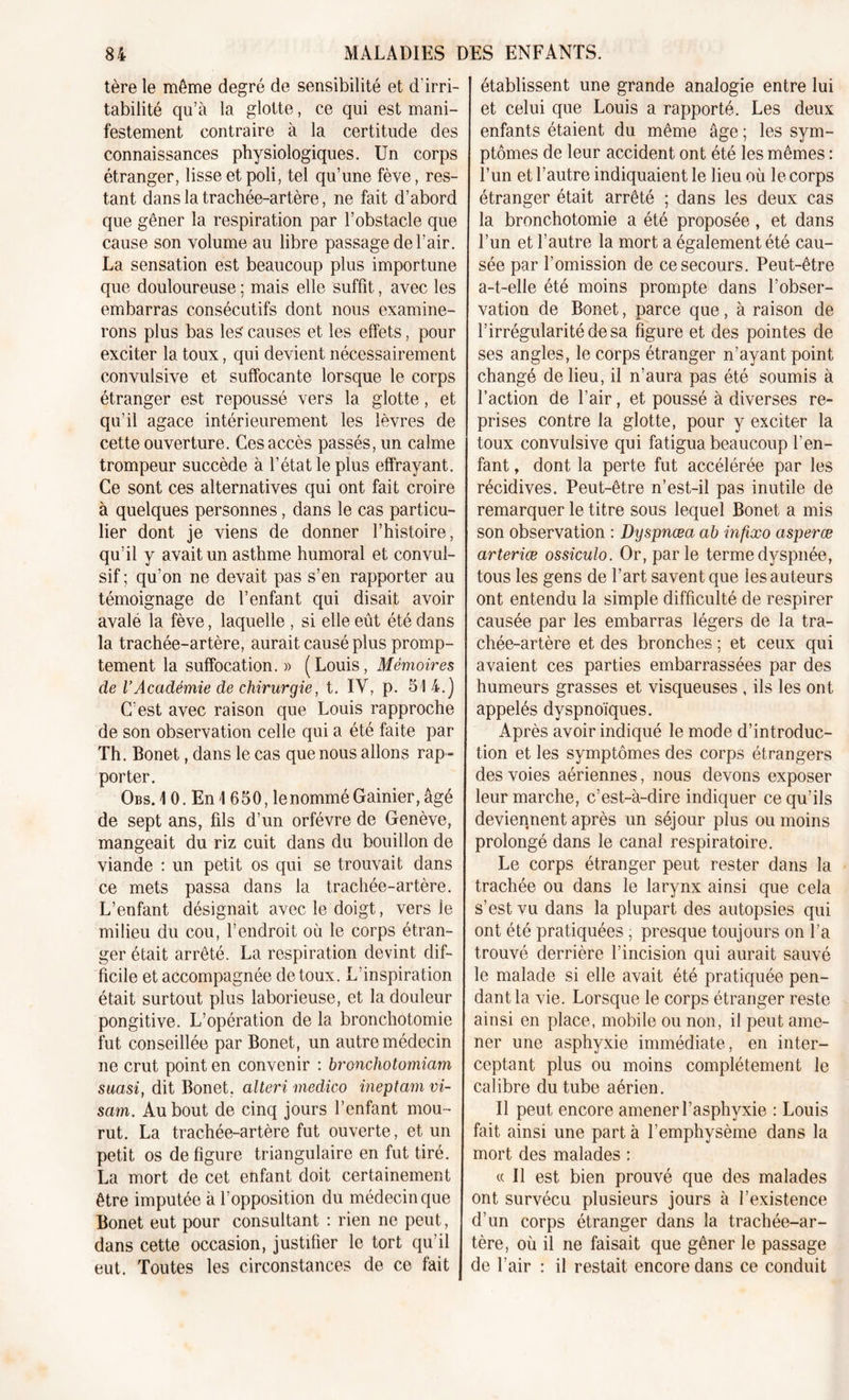 tère le même degré de sensibilité et d'irri- tabilité qu’à la glotte, ce qui est mani- festement contraire à la certitude des connaissances physiologiques. Un corps étranger, lisse et poli, tel qu’une fève, res- tant dans la trachée-artère, ne fait d’abord que gêner la respiration par l’obstacle que cause son volume au libre passage de l’air. La sensation est beaucoup plus importune que douloureuse ; mais elle suffit., avec les embarras consécutifs dont nous examine- rons plus bas les causes et les effets, pour exciter la toux, qui devient nécessairement convulsive et suffocante lorsque le corps étranger est repoussé vers la glotte, et qu’il agace intérieurement les lèvres de cette ouverture. Ces accès passés, un calme trompeur succède à l’état le plus effrayant. Ce sont ces alternatives qui ont fait croire à quelques personnes, dans le cas particu- lier dont je viens de donner l’histoire, qu’il y avait un asthme humoral et convul- sif ; qu’on ne devait pas s’en rapporter au témoignage de l’enfant qui disait avoir avalé la fève, laquelle , si elle eût été dans la trachée-artère, aurait causé plus promp- tement la suffocation. » (Louis, Mémoires de l’Académie de chirurgie, t. IV, p. 51 4.] C’est avec raison que Louis rapproche de son observation celle qui a été faite par Th. Bonet, dans le cas que nous allons rap- porter. Obs.1 0. En 1 650, le nommé Gainier, âgé de sept ans, fils d’un orfèvre de Genève, mangeait du riz cuit dans du bouillon de viande : un petit os qui se trouvait dans ce mets passa dans la trachée-artère. L’enfant désignait avec le doigt, vers le milieu du cou, l’endroit où le corps étran- ger était arrêté. La respiration devint dif- ficile et accompagnée de toux. L’inspiration était surtout plus laborieuse, et la douleur pongitive. L’opération de la bronchotomie fut conseillée par Bonet, un autre médecin ne crut point en convenir : bronchotomiam suasi, dit Bonet, alteri medico ineptam vi- sam. Au bout de cinq jours l’enfant mou- rut. La trachée-artère fut ouverte, et un petit os défiguré triangulaire en fut tiré. La mort de cet enfant doit certainement être imputée à l’opposition du médecin que Bonet eut pour consultant : rien ne peut, dans cette occasion, justifier le tort qu’il eut. Toutes les circonstances de ce fait établissent une grande analogie entre lui et celui que Louis a rapporté. Les deux enfants étaient du même âge ; les sym- ptômes de leur accident ont été les mêmes : l’un et l’autre indiquaient le lieu où le corps étranger était arrêté ; dans les deux cas la bronchotomie a été proposée, et dans l’un et l’autre la mort a également été cau- sée par l’omission de ce secours. Peut-être a-t-elle été moins prompte dans l’obser- vation de Bonet, parce que, à raison de l’irrégularité de sa figure et des pointes de ses angles, le corps étranger n’ayant point changé de lieu, il n’aura pas été soumis à l’action de l’air, et poussé à diverses re- prises contre la glotte, pour y exciter la toux convulsive qui fatigua beaucoup l’en- fant , dont la perte fut accélérée par les récidives. Peut-être n’est-il pas inutile de remarquer le titre sous lequel Bonet a mis son observation : Dyspnœa ab infixo cisperæ arteriæ ossiculo. Or, parle terme dyspnée, tous les gens de l’art savent que les auteurs ont entendu la simple difficulté de respirer causée par les embarras légers de la tra- chée-artère et des bronches ; et ceux qui avaient ces parties embarrassées par des humeurs grasses et visqueuses , ils les ont appelés dyspnoïques. Après avoir indiqué le mode d’introduc- tion et les symptômes des corps étrangers des voies aériennes, nous devons exposer leur marche, c’est-à-dire indiquer ce qu’ils deviennent après un séjour plus ou moins prolongé dans le canal respiratoire. Le corps étranger peut rester dans la trachée ou dans le larynx ainsi que cela s’est vu dans la plupart des autopsies qui ont été pratiquées • presque toujours on l’a trouvé derrière l’incision qui aurait sauvé le malade si elle avait été pratiquée pen- dant la vie. Lorsque le corps étranger reste ainsi en place, mobile ou non, il peut ame- ner une asphyxie immédiate, en inter- ceptant plus ou moins complètement le calibre du tube aérien. Il peut encore amener l’asphyxie : Louis fait ainsi une part à l’emphysème dans la mort des malades : « Il est bien prouvé que des malades ont survécu plusieurs jours à l’existence d’un corps étranger dans la trachée-ar- tère, où il ne faisait que gêner le passage de l’air : il restait encore dans ce conduit