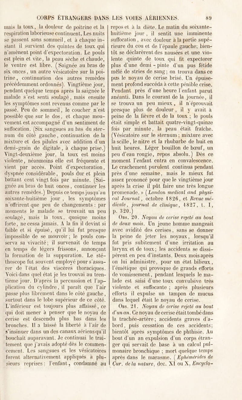 mais la toux, la douleur de poitrine et la respiration laborieuse continuent. Les nuits se passent sans sommeil, et à chaque in- stant il survient des quintes de toux qui n'amènent point d'expectoration. Le pouls est plein et vite, la peau sèche et chaude, le ventre est libre. ( Saignée au bras de six onces, un autre vésicatoire sur la poi- trine , continuation des autres remèdes précédemment ordonnés). Vingtième jour, pendant quelque temps après la saignée le malade s’est senti soulagé, mais ensuite les symptômes sont revenus comme par le passé. Peu de sommeil, le coucher n’est possible que sur le dos, et chaque mou- vement est accompagné d’un sentiment de suffocation. (Six sangsues au bas du ster- num du côté gauche, continuation de la mixture et des pilules avec addition d’un demi-grain de digitale, à chaque prise.) Vingt-deuxième jour, la toux est moins violente, néanmoins elle est fréquente et vient par accès. Point d’expectoration, dyspnée considérable, pouls dur et plein battant cent vingt fois par minute. (Sai- gnée au bras de huit onces , continuer les autres remèdes.) Depuis ce temps jusqu’au soixante-huitième jour , les symptômes n’offrirent que peu de changements : par moments le malade se trouvait un peu soulagé, mais la toux, quoique moins forte, ne cessa jamais. A la fin il devint si faible et si épuisé, qu’il lui fut presque impossible de se mouvoir ; le pouls con- serva sa vivacité; il survenait de temps en temps de légers frissons, annonçant la formation de la suppuration. Le sté- thoscope fut souvent employé pour s’assu- rer de l’état des viscères thoraciques. Voici dans quel état je les trouvai au tren- tième jour. D’après la percussion et l’ap- plication du cylindre, il paraît que l’air passe plus librement dans le côté gauche, surtout dans le lobe supérieur de ce côté. L’inférieur est toujours plus affaissé, ce qui doit mener à penser que le noyau de cerise est descendu plus bas dans les bronches. Il a laissé la liberté à l’air de s’insinuer dans un des canaux aériens qu’il bouchait auparavant. Je continuai le trai- tement que j’avais adopté dès le commen- cement. Les sangsues et les vésicatoires furent alternativement appliqués à plu- sieurs reprises; l’enfant, condamné au repos et à la diète. Le matin du soixante- huitième jour , il sentit une imminente suffocation , avec douleur à la partie supé- rieure du cou et de l’épaule gauche; bien- tôt se déclarèrent des nausées et une vio- lente quinte de toux qui fit expectorer plus d’une demi - pinte d’un pus fétide mêlé de stries de sang; on trouva dans ce pus le noyau de cerise brisé. Un épuise- ment profond succéda à cette pénible crise. Pendant près d'une heure l’enfant parut anéanti. Dans le courant de la journée, il se trouva un peu mieux , il n’éprouvait presque plus de douleur , il y avait à peine de la fièvre et de la toux ; le pouls était simple et battait quatre-vingt-quinze fois par minute, la peau était fraîche. (Vésicatoire sur le sternum ; mixture avec la scille, le nitre et la rhubarbe de huit en huit heures. Léger bouillon de bœuf, un peu d’eau rougie, repos absolu.) Dès ce moment l’enfant entra en convalescence. Le crachement purulent continua pendant près d’une semaine, mais le mieux fut assez prononcé pour que le vingtième jour après la crise il pût faire une très longue promenade. » ( Lonclon medical and physi- cal Journal, octobre 1826, et Revue mé- dicale , journal de clinique, 1827, t. I, p. 320.) Obs. 20. Noyau de cerise rejeté au bout de deux mois. Un jeune homme mangeait avec avidité des cerises, sans se donner la peine de jeter les noyaux, lorsqu’il fut pris subitement d’une irritation au larynx et de toux ; les accidents se dissi- pèrent en peu d’instants. Deux mois après on lui administre, pour un état bilieux, l’émétique qui provoque de grands efforts de vomissement, pendant lesquels le ma- lade est saisi d’une toux convulsive très violente et suffocante ; après plusieurs efforts il expulse un tampon de mucus dans lequel était le noyau de cerise. Obs. 21. Noyau de cerise rejeté au bout d'un an. Ce noyau de cerise était tombé dans la trachée-artère; accidents graves d’a- bord, puis cessation de ces accidents; bientôt après symptômes de phthisie. Au bout d’un an expulsion d’un corps étran- ger qui servait de base à un calcul pul- monaire bronchique ; mort quelque temps après dans le marasme. ( Ephémérides de Çur, delà nature, dec. NI ou X, Encyclq-