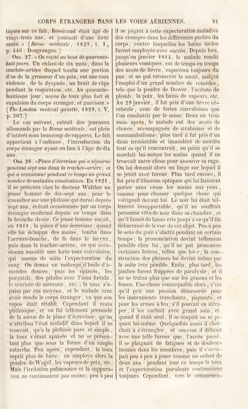 tiques sur ce fait, Ressicaud était âgé de vingt-trois ans, et jouissait d’une forte santé.» (Revue médicale, 1829, t. I, p. 446; Desgranges.) Obs. 27. « Os rejeté au bout de quarante- huit jours. Un enfant de dix mois, dans la trachée-artère duquel tomba une portion d’os de la grosseur d’un pois, eut une toux violente , de la dyspnée, un bruit de râpe pendant la respiration, etc. Au quarante- huitième jour, accès de toux plus fort et expulsion du corps étranger, et guérison.» [The London medical gazette, 1829, t. V, p. 307.) Le cas suivant, extrait des journaux allemands par la Revue médicale , est plein d’intérêt sous beaucoup de rapports. Le fait appartient à l’enfance , l’introduction du corps étranger ayant eu lieu à l’âge de dix ans. Obs. 28. «Pince d’écrevisse qui a séjourné pendant sept ans dans la trachée-artère, et qui a occasionné pendant ce temps un grand nombre de maladies consécutives. En 1 821 , il se présenta chez le docteur Walther un jeune homme de dix-sept ans, pour le consulter sur une phthisie qui durait depuis sept ans, et était occasionnée par un corps étranger renfermé depuis ce temps dans la bronche droite. Ce jeune homme suçait, en 1 811 , la pince d’une écrevisse, quand elle lui échappa des mains, tomba dans barrière-bouche, de là dans le larynx, puis dans la trachée-artère, ce qui occa- sionna aussitôt une forte toux convulsive, qui amena de suite l’expectoration du sang. On donna un mélange~d’huile d’a- mandes douces, puis les opiacés, les purgatifs, des pilules avec l’assa fœtida , le muriate de mercure , etc. ; la toux s’a- paisa par ces moyens, et le malade crut avoir rendu le corps étranger, vu que son repos était rétabli. Cependant il resta phthisique, et on fut tellement persuadé de la sortie de la pince d’écrevisse, qu’on n’attribua l’état maladif dans lequel il se trouvait, qu’à la phthisie pure et simple, la toux s’étant apaisée et ne se présen- tant plus que sous la forme d’un simple catarrhe. Peu après, cependant, la toux reprit plus de force ; on employa alors la poudre de Wogel, les vapeurs de poix, etc. Mais l’irritation pulmonaire et la suppura* tion ne continuaient pas moins ; peu à peu il se joignit à cette expectoration maladive des crampes dans les différentes parties du corps, contre lesquelles les bains tiècles furent employés avec succès. Depuis lors, jusqu’en janvier 1814, le malade rendit plusieurs vomiques, eut de temps en temps des accès de fièvre, expectora toujours du pus, et ne put recouvrer la santé, malgré l’emploi d’un grand nombre de remèdes , tels que la poudre de Dower, l’acétate de plomb , la poix, les bains de vapeurs, etc. Au 29 janvier, il fut pris d’une fièvre cé- rébrale , avec de fortes convulsions que l’on combattit par le musc. Deux ou trois mois après, le malade eut des accès de chorée, accompagnés de strabisme et de somnambulisme; plus tard il fut pris d’un désir irrésistible et immodéré de mordre tout ce qu’il rencontrait, au point qu’il se mordait lui-même les mains quand il ne trouvait autre chose pour assouvir sa rage. On lui donnait alors un linge sur lequel il se jetait avec fureur. Plus tard encore, il fut pris d’illusions optiques qui lui faisaient porter sans cesse les mains aux yeux, comme pour chasser quelque chose qui voltigeait devant lui. Le noir lui était tel- lement insupportable, qu’il ne souffrait personne vêtu de noir dans sa chambre , et qu’il faisait de hauts cris jusqu’à ce qu’il fût débarrassé de la vue de cet objet. Peu à peu le sens du goût s’abattit pendant un certain temps ; la prononciation devint tellement pénible chez lui, qu’il ne put prononcer certaines lettres, telles que les r; la con- struction des phrases lui devint même par la suite très pénible. Enfin, plus tard , les jambes furent frappées de paralysie , et il ne se traîna plus que sur les genoux et les fesses. Une chose remarquable alors , c’est qu’il prit une passion démesurée pour les instruments tranchants , piquants, et pour les armes à feu; s’il pouvait en attra- per , il les cachait avec grand soin, et, quand il était seul, il se coupait ou se pi- quait lui-même. Quelquefois aussi il cher- chait à s’étrangler , et souvent il délirait avec une telle fureur que, l’accès passé, il se plaignait de fatigues et de douleurs inouïes dans les membres ; puis il s’occu- pait peu à peu à jouer comme un enfant do deux ans : pendant tout ce temps la toux et l’expectoration purulente continuaient, toujours. Cependant, vers le commence-