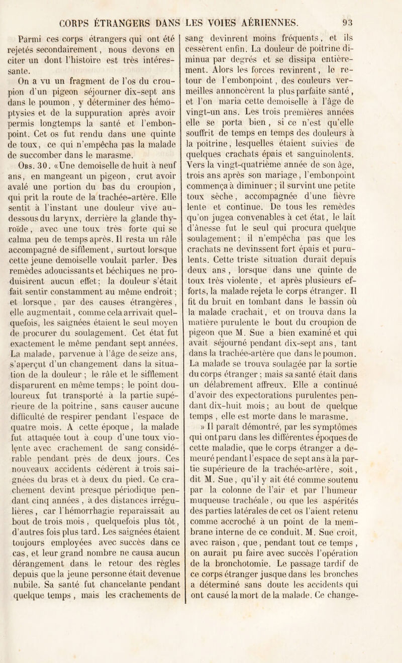 Parmi ces corps étrangers qui ont été rejetés secondairement, nous devons en citer un dont l’histoire est très intéres- sante. On a vu un fragment de l’os du crou- pion d’un pigeon séjourner dix-sept ans dans le poumon , y déterminer des hémo- ptysies et de la suppuration après avoir permis longtemps la santé et l’embon- point. Cet os fut rendu dans une quinte de toux, ce qui n’empêcha pas la malade de succomber dans le marasme. Obs. 30. «Une demoiselle de huit à neuf ans, en mangeant un pigeon, crut avoir avalé une portion du bas du croupion, qui prit la route de la trachée-artère. Elle sentit à l’instant une douleur vive au- dessous du larynx, derrière la glande thy- roïde , avec une toux très forte qui se calma peu de temps après. Il resta un râle accompagné de sifflement, surtout lorsque cette jeune demoiselle voulait parler. Des remèdes adoucissants et béchiques ne pro- duisirent aucun effet; la douleur s’était fait sentir constamment au même endroit ; et lorsque, par des causes étrangères, elle augmentait, comme cela arrivait quel- quefois, les saignées étaient le seul moyen de procurer du soulagement. Cet état fut exactement le même pendant sept années. La malade, parvenue à l’âge de seize ans, s’aperçut d’un changement dans la situa- tion de la douleur ; le râle et le sifflement disparurent en même temps; le point dou- loureux fut transporté à la partie supé- rieure de la poitrine, sans causer aucune difficulté de respirer pendant l’espace de quatre mois. A cette époque, la malade fut attaquée tout à coup d’une toux vio- Içnte avec crachement de sang considé- rable pendant près de deux jours. Ces nouveaux accidents cédèrent à trois sai- gnées du bras et à deux du pied. Ce cra- chement devint presque périodique pen- dant cinq années , à des distances irrégu- lières , car f hémorrhagie reparaissait au bout de trois mois , quelquefois plus tôt, d’autres fois plus tard. Les saignées étaient toujours employées avec succès dans ce cas, et leur grand nombre ne causa aucun dérangement dans le retour des règles depuis que la jeune personne était devenue nubile. Sa santé fut chancelante pendant quelque temps , mais les crachements de sang devinrent moins fréquents, et ils cessèrent enfin. La douleur de poitrine di- minua par degrés et se dissipa entière- ment. Alors les forces revinrent, le re- tour de l’embonpoint, des couleurs ver- meilles annoncèrent la plus parfaite santé , et l’on maria cette demoiselle à l’âge de vingt-un ans. Les trois premières années elle se porta bien, si ce n’est qu’elle souffrit de temps en temps des douleurs à la poitrine, lesquelles étaient suivies de quelques crachats épais et sanguinolents. Vers la vingt-quatrième année de son âge, trois ans après son mariage, l’embonpoint commença à diminuer ; il survint une petite toux sèche, accompagnée d’une fièvre lente et continue. De tous les remèdes qu’on jugea convenables à cet état, le lait d’ânesse fut le seul qui procura quelque soulagement; il n’empêcha pas que les crachats ne devinssent fort épais et puru- lents. Cette triste situation durait depuis deux ans , lorsque dans une quinte de toux très violente, et après plusieurs ef- forts, la malade rejeta le corps étranger. Il fit du bruit en tombant dans le bassin où la malade crachait, et on trouva dans la matière purulente le bout du croupion de pigeon que M. Sue a bien examiné et qui avait séjourné pendant dix-sept ans, tant dans la trachée-artère que dans le poumon. La malade se trouva soulagée par la sortie du corps étranger ; mais sa santé était dans un délabrement affreux. Elle a continué d’avoir des expectorations purulentes pen- dant dix-huit mois ; au bout de quelque temps , elle est morte dans le marasme. )&gt; Il paraît démontré, par les symptômes qui ont paru dans les différentes époques de cette maladie, que le corps étranger a de- meuré pendant l’espace de sept ans à la par- tie supérieure de la trachée-artère, soit, dit M. Sue, qu’il y ait été comme soutenu par la colonne de l’air et par l’humeur muqueuse trachéale , ou que les aspérités des parties latérales de cet os l’aient retenu comme accroché à un point de la mem- brane interne de ce conduit. M. Sue croit, avec raison , que, pendant tout ce temps , on aurait pu faire avec succès l’opération de la bronchotomie. Le passage tardif de ce corps étranger jusque dans les bronches a déterminé sans doute les accidents qui ont causé la mort de la malade. Ce change-