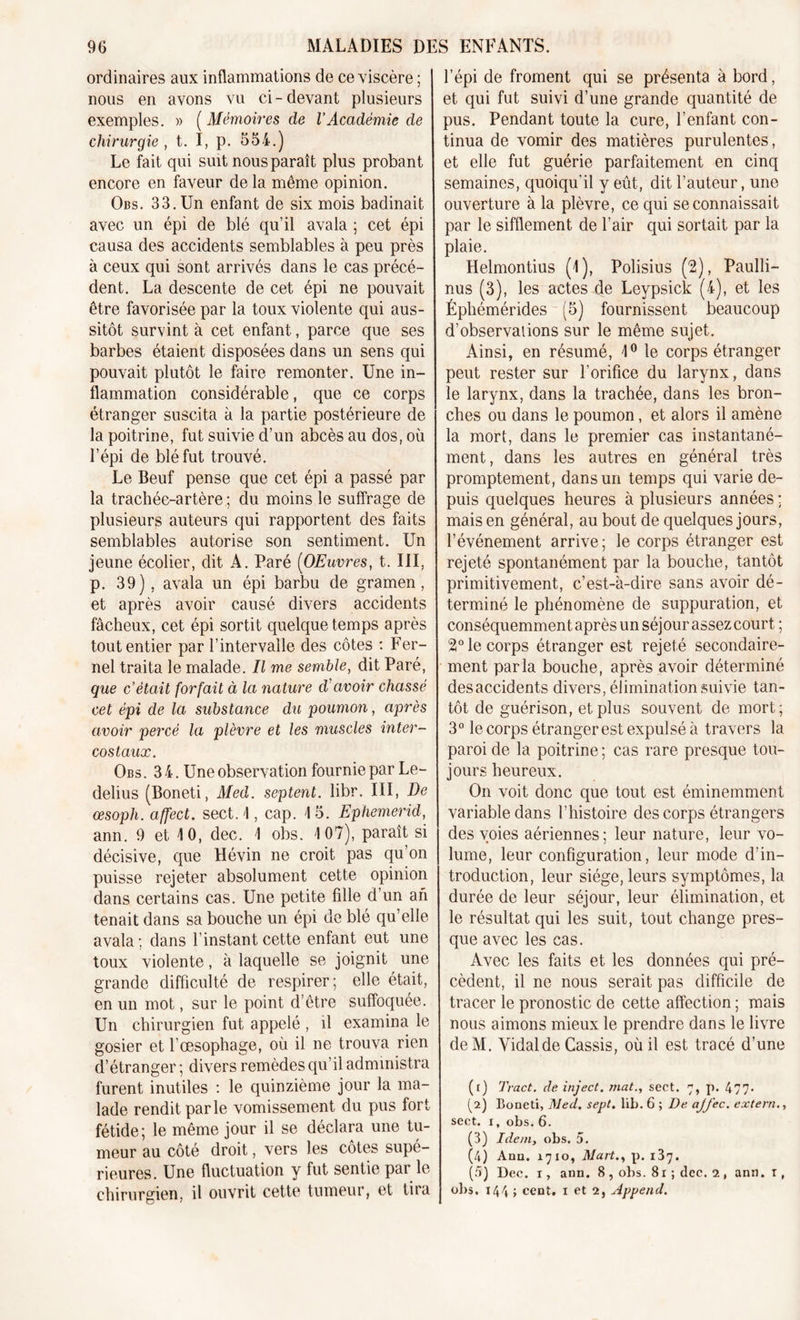 ordinaires aux inflammations de ce viscère ; nous en avons vu ci-devant plusieurs exemples. » ( Mémoires de l’Académie de chirurgie , t. I, p. 554.) Le fait qui suit nous paraît plus probant encore en faveur de la même opinion. Obs. 33. Un enfant de six mois badinait avec un épi de blé qu’il avala ; cet épi causa des accidents semblables à peu près à ceux qui sont arrivés dans le cas précé- dent. La descente de cet épi ne pouvait être favorisée par la toux violente qui aus- sitôt survint à cet enfant, parce que ses barbes étaient disposées dans un sens qui pouvait plutôt le faire remonter. Une in- flammation considérable, que ce corps étranger suscita à la partie postérieure de la poitrine, fut suivie d’un abcès au dos, où l’épi de blé fut trouvé. Le Beuf pense que cet épi a passé par la trachée-artère ; du moins le suffrage de plusieurs auteurs qui rapportent des faits semblables autorise son sentiment. Un jeune écolier, dit A. Paré (OEuvres, t. III, p. 39), avala un épi barbu de gramen, et après avoir causé divers accidents fâcheux, cet épi sortit quelque temps après tout entier par l’intervalle des côtes : Fer- nel traita le malade. Il me semble, dit Paré, que c’était forfait à la nature d'avoir chassé cet épi de la substance du poumon, après avoir percé la plèvre et les muscles inter- costaux. Obs. 34. Une observation fournie par Le- delius (Boneti, Med. septent. libr. III, De œsoph. affect, sect. I, cap. 4 5. Ephemerid, ann. 9 et 10, dec. 4 obs. 4 07), paraît si décisive, que Hévin ne croit pas qu’on puisse rejeter absolument cette opinion dans certains cas. Une petite fille d’un an tenait dans sa bouche un épi de blé qu’elle avala; dans l’instant cette enfant eut une toux violente, à laquelle se joignit une grande difficulté de respirer; elle était, en un mot, sur le point d’être suffoquée. Un chirurgien fut appelé , il examina le gosier et l’œsophage, où il ne trouva rien d’étranger ; divers remèdes qu’il administra furent inutiles : le quinzième jour la ma- lade rendit parle vomissement du pus fort fétide; le même jour il se déclara une tu- meur au côté droit, vers les côtes supé- rieures. Une fluctuation y fut sentie par le chirurgien, il ouvrit cette tumeur, et tira l’épi de froment qui se présenta à bord, et qui fut suivi d’une grande quantité de pus. Pendant toute la cure, l’enfant con- tinua de vomir des matières purulentes, et elle fut guérie parfaitement en cinq semaines, quoiqu’il y eût, dit l’auteur, une ouverture à la plèvre, ce qui se connaissait par le sifflement de l’air qui sortait par la plaie. Helmontius (4), Polisius (2), Paulli- nus (3), les actes de Leypsick (4), et les Éphémérides (5) fournissent beaucoup d’observations sur le même sujet. Ainsi, en résumé, 4° le corps étranger peut rester sur l’orifice du larynx, dans le larynx, dans la trachée, dans les bron- ches ou dans le poumon, et alors il amène la mort, dans le premier cas instantané- ment, dans les autres en général très promptement, dans un temps qui varie de- puis quelques heures à plusieurs années ; mais en général, au bout de quelques jours, l’événement arrive; le corps étranger est rejeté spontanément par la bouche, tantôt primitivement, c’est-à-dire sans avoir dé- terminé le phénomène de suppuration, et conséquemment après un séjour assez court ; 2° le corps étranger est rejeté secondaire- ment parla bouche, après avoir déterminé desaccidents divers, élimination suivie tan- tôt de guérison, et plus souvent de mort; 3° le corps étranger est expulsé à travers la paroi de la poitrine ; cas rare presque tou- jours heureux. On voit donc que tout est éminemment variable dans l’histoire des corps étrangers des voies aériennes; leur nature, leur vo- lume, leur configuration, leur mode d’in- troduction, leur siège, leurs symptômes, la durée de leur séjour, leur élimination, et le résultat qui les suit, tout change pres- que avec les cas. Avec les faits et les données qui pré- cèdent, il ne nous serait pas difficile de tracer le pronostic de cette affection ; mais nous aimons mieux le prendre dans le livre deM. Vidal de Cassis, où il est tracé d’une (t) Tract, de inject. mat., sect. 7, p. 477- (2) Boneti, Med. sept. lib. 6 ; De ajj'ec. extern., sect. 1, obs. 6. (3) Idemy obs. 5. (4) Anu. 1710, Mart., p. 137. (5) Dec. 1, ann. 8 , obs. 81 ; dec. 1, ann. T , obs, 144 > cent. 1 et 2, Append.