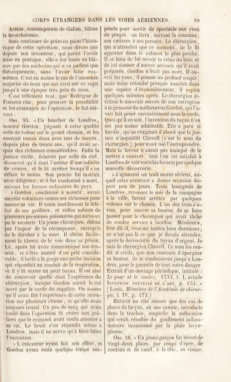 Arétée, contemporain de Galien, blâme la bronchotomie. Sans continuer de point en point l'histo- rique de cette opération, nous dirons que depuis son inventeur, qui paraît l’avoir mise en pratique, elle a été louée ou blâ- mée par des médecins qui n’en parlent que théoriquement, sans l’avoir faite eux- mêmes. C’est au moins le cas de l’immense majorité de ceux qui ont écrit sur ce sujet jusqu’à une époque très près de nous. C’est tellement vrai, que Rodrigue de Fonsecacite, pour prouver la possibilité et les avantages de l’opération, le fait sui- vant : Obs. 35. «Un boucher de Londres, nommé Gordon, joignait à cette qualité celle de voleur sur le grand chemin, et les exerçait toutes deux avec tant de succès , depuis plus de trente ans, qu’il avait ac- quis des richesses considérables. Enfin la justice civile, éclairée par celle du ciel, découvrit qu’il était l’auteur d’une infinité de crimes, et le fit arrêter lorsqu’il s’en défiait le moins. Son procès fut instruit avec diligence, et il fut condamné à mort, suivant les formes ordinaires du pays. » Gordon, condamné à mourir, aurait sacrifié volontiers toutes ses richesses pour sauver sa vie. Il tenta inutilement la fidé- lité de ses geôliers, et celles mêmes de plusieurs personnes puissantes qui auraient pu le secourir. Un jeune chirurgien, ébloui par l’espoir de la récompense, entreprit de le dérober à la mort. Il obtint facile- ment la liberté de le voir dans sa prison. Là, après lui avoir communiqué son des- sein , et s’être assuré d’un prix considé- rable , il lui fit à la gorge une petite incision qui répondait au conduit de la respiration, et il y fit entrer un petit tuyau. Il est aisé de concevoir quelle était l’espérance du chirurgien, lorsque Gordon aurait le col serré par la corde du supplice. On assure qu’il avait fait l’expérience de cette inven- tion sur plusieurs chiens , et qu’elle avait toujours réussi. Un peu de sang qui avait coulé dans l’opération fit croire aux geô- liers que le criminel avait voulu attenter à sa vie. Le bruit s’en répandit même à Londres , mais il ne servit qu’à faire hâter l’exécution. » L’exécuteur ayant fait son office, et Gordon ayant resté quelque temps sus- pendu pour servir de spectacle aux yeux du peuple, on livra, suivant la coutume, son cadavre à ses parents. Le chirurgien , qui n’attendait que ce moment, se le fit apporter dans le cabaret le plus proche. Il se hâta de lui ouvrir la veine du bras et de lui donner d’autres secours qu’il avait préparés. Gordon n’était pas mort. Il ou- vrit les yeux, il poussa un profond soupir ; mais étant retombé presque aussitôt dans une espèce d’évanouissement, il expira quelques minutes après. Le chirurgien at- tribua le mauvais succès de son entreprise à la grosseur du malheureux Gordon, qui l’a- vait fait peser excessivement sous la corde. Quoi qu’il en soit, l’invention du tuyau n’en est pas moins admirable. Elle a paru si hardie, qu’on craignait d’abord que Injus- tice n’inquiétât Chovell (c’est le nom du chirurgien), pour avoir osé l’entreprendre. Mais la faveur n’aurait pas manqué de le mettre à couvert, tant l’on est satisfait à Londres de voir enrichir les arts par quelque nouvelle découverte. » J’ajouterai un trait moins sérieux, au- quel cette aventure a donné occasion de- puis peu de jours. Trois bourgeois de Londres, revenant le soir de la campagne à la vdle, furent arrêtés par quelques voleurs sur le chemin. L’un des trois s’a- visa, pour sauver sa bourse, de se faire passer pour le chirurgien qui avait tâché de rendre service à Gordon. Messieurs, leur clit-il, vous me traitez bien durement; ce n’est pas là ce que je devais attendre, après la découverte du tuyau d’argent. Je suis le chirurgien Chovell. Ce nom les ren- dit si civils, que non contents d’épargner sa bourse, ils le conduisirent jusqu’à Lon- dres, pour le garantir de tout autre danger Extrait d’un ouvrage périodique, intitulé : Le pour et le contre, 1733, t. I, article Invention nouvelle de l’art, p. 154. » ( Louis, Mémoires de l’Académie de chirur- gie, t. IV, p. 473.) Habicot ne cite encore que des cas de plaies du larynx, où une canule, introduite dans la trachée, empêche la suffocation qui serait résultée du gonflement inflam- matoire occasionné par la plaie laryn- gienne. Obs. 36. « Un jeune garçon fut blessé de vingt-deux plaies, par coups d’épée, de couteau et de canif, à la tête, au visage,