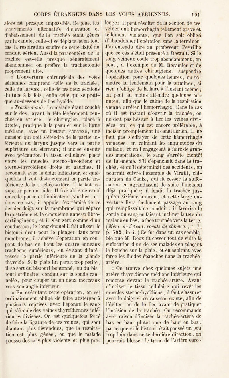 alors est presque impossible. De plus, les mouvements alternatifs d’élévation et d’abaissement de la trachée étant gênés par la canule, celle-ci se déplace, et en tout cas la respiration souffre de cette fixité du conduit aérien. Aussi la paracentèse de la trachée est-elle presque généralement abandonnée; on préfère la trachéotomie proprement dite. » L’ouverture chirurgicale des voies aériennes comprend celle de la trachée , celle du larvnx , celle de ces deux sections du tube à la fois , enfin celle qui se prati- que au-dessous de l’os hyoïde. » Trachéotomie. Le malade étant couché sur le dos , ayant la tête légèrement pen- chée en arrière , le chirurgien , placé à droite, pratique à la peau et sur la ligne médiane, avec un bistouri convexe, une incision qui doit s’étendre de la partie in- férieure du larynx jusque vers la partie supérieure du sternum; il incise ensuite avec précaution le tissu cellulaire placé entre les muscles sterno - hyoïdiens et sterno-thyroïdiens droits et gauches. Il reconnaît avec le doigt indicateur, et quel- quefois il voit distinctement la partie an- térieure de la trachée-artère. Il la fait as- sujettir par un aide. Il fixe alors ce canal entre le pouce et l’indicateur gauches, et, dans ce cas, il appuie l’extrémité de ce dernier doigt sur la membrane qui sépare le quatrième et le cinquième anneau fibro- cartilagineux , et il s’en sert comme d’un conducteur, le long duquel il fait glisser le bistouri droit pour le plonger dans cette membrane; il achève l’opération en cou- pant de bas en haut les quatre anneaux trachéens supérieurs, en évitant d’inté- resser la partie inférieure de la glande thyroïde. Si la plaie lui paraît trop petite, il se sert du bistouri boutonné, ou du bis- touri ordinaire, conduit sur la sonde can- nelée , pour couper un ou deux morceaux vers son angle inférieur. » En exécutant cette opération, on est ordinairement obligé de faire absterger à plusieurs reprises avec l’éponge le sang qui s’écoule des veines thyroïdiennes infé- rieures divisées. On est quelquefois forcé de faire la ligature de ces veines, qui sont d’autant plus distendues, que la respira- tion est plus gênée , ou que le malade pousse des cris plus violents et plus pro- longés. Il peut résulter de la section de ces veines une hémorrhagie tellement grave et tellement violente, que l’on soit obligé d’abandonner l’opération sans la terminer. J’ai entendu dire au professeur Peyrilhe que ce cas s’était présenté à Desault. Si le sang veineux coule trop abondamment, on peut, à l’exemple de M. Récamier et de quelques autres chirurgiens, suspendre l’opération pour quelques heures, ou re- mettre au lendemain pour la terminer, si rien n’oblige de la faire à l’instant même ; on peut au moins attendre quelques mi- nutes , afin que le calme de la respiration vienne arrêter l’hémorrhagie. Dans le cas où il est instant d’ouvrir la trachée, on ne doit pas hésiter à lier les veines divi- sées , ou, ce qui est encore préférable, à inciser promptement le canal aérien. Il ne faut pas s’effrayer de cette hémorrhagie veineuse; en calmant les inquiétudes du malade , et en l’engageant à faire de gran- des inspirations , le sang s’arrête bientôt de lui-même. S’il s’épanchait dans la tra- chée , et qu’il déterminât des accidents, on pourrait suivre l’exemple de Virgili, chi- rurgien de Cadix, qui fit cesser la suffo- cation en agrandissant de suite l’incision déjà pratiquée ; il fendit la trachée jus- qu’au sixième anneau, et cette large ou- verture livra facilement passage au sang qui remplissait ce conduit : il favorisa la sortie du sang en faisant incliner la tête du malade en bas, la face tournée vers la terre. (Mém. de VAcad, royale de chirurg., t. I, p. 582 , in-4. ) Ce fut dans un cas sembla- ble que M. Roux fit cesser tout de suite la suffocation d’un de ses malades en plaçant la bouche sur la plaie, et en aspirant avec force les fluides épanchés dans la trachée- artère. » On trouve chez quelques sujets une artère thyroïdienne médiane inférieure qui remonte devant la trachée-artère. Avant d’inciser le tissu cellulaire qui revêt les muscles sterno-hyoïdiens, il faut s’assurer avec le doigt si ce vaisseau existe, afin de l’éviter, ou de le lier avant de pratiquer l’incision de la trachée. On recommande avec raison d’inciser la trachée-artère de bas en haut plutôt que de haut en bas , parce que si le bistouri était poussé un peu trop loin dans cette dernière direction, on pourrait blesser le tronc de l’artère caro -