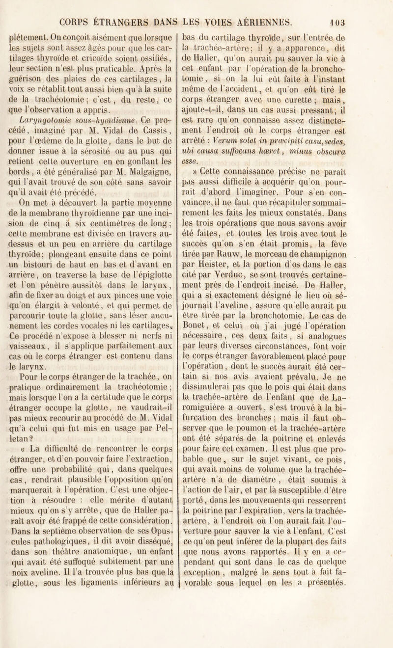 plétement. On conçoit aisément que lorsque les sujets sont assez âgés pour que les car- tilages thyroïde et cricoïde soient ossifiés, leur section n’est plus praticable. Après la guérison des plaies de ces cartilages, la voix se rétablit tout aussi bien qu’à la suite de la trachéotomie ; c’est, du reste, ce que l’observation a appris. Laryngotomie sous-hyoïdienne, Ce pro- cédé, imaginé par M. Vidal de Cassis, pour l'œdème de la glotte, dans le but de donner issue à la sérosité ou au pus qui retient cette ouverture en en gonflant les bords , a été généralisé par M. Malgaigne, qui l’avait trouvé de son côté sans savoir qu’il avait été précédé. On met à découvert la partie moyenne de la membrane thyroïdienne par une inci- sion de cinq à six centimètres de long ; cette membrane est divisée en travers au- dessus et un peu en arrière du cartilage thyroïde; plongeant ensuite dans ce point un bistouri de haut en bas et d'avant en arrière, on traverse la base de l’épiglotte et l’on pénètre aussitôt dans le larynx, afin de fixer au doigt et aux pinces une voie qu'on élargit à volonté, et qui permet de parcourir toute la glotte, sans léser aucu- nement les cordes vocales ni les cartilages* Ce procédé n’expose à blesser ni nerfs ni vaisseaux, il s’applique parfaitement aux cas où le corps étranger est contenu dans le larynx. Pour le corps étranger de la trachée, on pratique ordinairement la trachéotomie ; mais lorsque l’on a la certitude que le corps étranger occupe la glotte, ne vaudrait-il pas mieux recourir au procédé de M. Vidal qu’à celui qui fut mis en usage par Pel- letan? « La difficulté de rencontrer le corps étranger, et d’en pouvoir faire l’extraction, offre une probabilité qui, dans quelques cas , rendrait plausible l’opposition qu’on marquerait à l’opération. C’est une objec- tion à résoudre : elle mérite d’autant mieux qu’on s’y arrête, que de Haller pa- raît avoir été frappé de cette considération. Dans la septième observation de ses Opus- cules pathologiques, il dit avoir disséqué, dans son théâtre anatomique, un enfant qui avait été suffoqué subitement par une noix aveline. Il l’a trouvée plus bas que la glotte, sous les ligaments inférieurs au bas du cartilage thyroïde, sur l’entrée de la trachée-artère; il y a apparence, dit de Haller, qu’on aurait pu sauver la vie à cet enfant par l’opération de la broncho- tomie , si on la lui eût faite à l’instant même de l’accident, et qu’on eût tiré le corps étranger avec une curette ; mais, ajoute-t-il, dans un cas aussi pressant, il est rare qu’on connaisse assez distincte- ment l’endroit où le corps étranger est arrêté : Verum solet in prœcipiti casu,sedes, ubi causa suffocans hœret, minus obscura esse. » Cette connaissance précise ne paraît pas aussi difficile à acquérir qu'on pour- rait d’abord l’imaginer. Pour s’en con- vaincre, il ne faut que récapituler sommai- rement les faits les mieux constatés. Dans les trois opérations que nous savons avoir été faites, et toutes les trois avec tout le succès qu’on s’en était promis, la fève tirée par Rauw, le morceau de champignon par Heister, et la portion d’os dans le cas cité par Verduc, se sont trouvés certaine- ment près de l’endroit incisé. De Haller, qui a si exactement désigné le lieu où sé- journait l’aveline, assure qu’elle aurait pu être tirée par la bronchotomie. Le cas de Bonet, et celui où j’ai jugé l’opération nécessaire, ces deux faits, si analogues par leurs diverses circonstances, font voir le corps étranger favorablement placé pour l’opération , dont le succès aurait été cer- tain si nos avis avaient prévalu. Je ne dissimulerai pas que le pois qui était dans la trachée-artère de l’enfant que de La- romiguière a ouvert, s’est trouvé à la bi- furcation des bronches ; mais il faut ob- server que le poumon et la trachée-artère ont été séparés de la poitrine et enlevés pour faire cet examen. 1.1 est plus que pro- bable que, sur le sujet vivant, ce pois, qui avait moins de volume que la trachée- artère n’a de diamètre , était soumis à l’action de l’air, et par là susceptible d’être porté, dans les mouvements qui resserrent la poitrine par l’expiration, vers la trachée- artère, à l’endroit où l’on aurait fait l’ou- verture pour sauver la vie à l’enfant. C’est ce qu’on peut inférer de la plupart des faits que nous avons rapportés. Il y en a ce- pendant qui sont dans le cas de quelque exception , malgré le sens tout à fait fa- j vorable sous lequel on les a présentés.