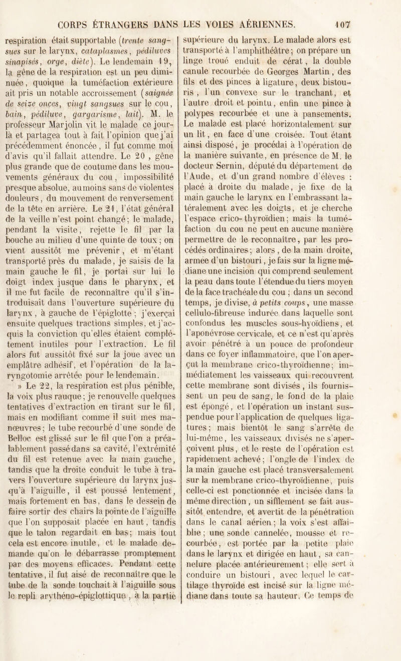 respiration était supportable (trente sang- sues sur le larynx, cataplasmes, pédiluves sinapisés, orge, diète). Le lendemain 19, la gêne de la respiration est un peu dimi- nuée, quoique la tuméfaction extérieure ait pris un notable accroissement (saignée de seize onces, vingt sangsues sur le cou, bain, pédiluve, gargarisme, lait). M. le professeur Mar jolin vit le malade ce jour- là et partagea tout à fait l’opinion que j’ai précédemment énoncée , il fut comme moi d’avis qu’il fallait attendre. Le 20 , gêne plus grande que de coutume dans les mou- vements généraux du cou, impossibilité presque absolue, au moins sans de violentes douleurs, du mouvement de renversement de la tête en arrière. Le 21, l’état général de la veille n’est point changé ; le malade, pendant la visite, rejette le fil par la bouche au milieu d’une quinte de toux ; on vient aussitôt me prévenir , et m’étant transporté près du malade, je saisis de la main gauche le fil, je portai sur lui le doigt index jusque dans le pharynx, et il me fut facile de reconnaître qu’il s’in- troduisait dans l’ouverture supérieure du larynx , à gauche de l’épiglotte ; j’exerçai ensuite quelques tractions simples, et j’ac- quis la conviction qu’elles étaient complè- tement inutiles pour l’extraction. Le fil alors fut aussitôt fixé sur la joue avec un emplâtre adhésif, et l’opération de la la- ryngotomie arrêtée pour le lendemain. » Le 22, la respiration est plus pénible, la voix plus rauque ; je renouvelle quelques tentatives d’extraction en tirant sur le fil, mais en modifiant comme il suit mes ma- nœuvres; le tube recourbé d’une sonde de Beîloc est glissé sur le fil que l’on a préa- lablement passé dans sa cavité, l’extrémité du fil est retenue avec la main gauche, tandis que la droite conduit le tube à tra- vers l’ouverture supérieure du larynx jus- qu’à l’aiguille, il est poussé lentement, mais fortement en bas, dans le dessein de faire sortir des chairs lapointede l'aiguille que l’on supposait placée en haut, tandis que le talon regardait en bas; mais tout cela est encore inutile, et le malade de- mande qu’on le débarrasse promplement par des moyens efficaces. Pendant cette tentative, il fut aisé de reconnaître que le tube de la sonde touchait à l’aiguille sous le repli arythéno-épiglottique , à la partie supérieure du larynx. Le malade alors est transporté à l’amphithéâtre; on prépare un linge troué enduit de cérat, la double canule recourbée de Georges Martin, des fils et des pinces à ligature, deux bistou- ris , l’un convexe sur le tranchant, et l’autre droit et pointu, enfin une pince à polypes recourbée et une à pansements. Le malade est placé horizontalement sur un lit, en face d’une croisée. Tout étant ainsi disposé, je procédai à l’opération de la manière suivante, en présence deM. le docteur Sernin, député du département de l’Aude, et d’un grand nombre d’élèves : placé à droite du malade, je fixe de la main gauche le larynx en l’embrassant la- téralement avec les doigts, et je cherche l’espace crico-thyroïdien ; mais la tumé- faction du cou ne peut en aucune manière permettre de le reconnaître, par les pro- cédés ordinaires ; alors , de la main droite, armee d’un bistouri, je fais sur la ligne mé- diane une incision qui comprend seulement la peau dans toute l’étendue du tiers moyen de la face trachéale du cou ; dans un second temps, je divise, à petits coups, une masse cellulo-fibreuse indurée dans laquelle sont confondus les muscles sous-hyoïdiens, et l’aponévrose cervicale, et ce n’est qu’après avoir pénétré à un pouce de profondeur dans ce foyer inflammatoire, que l’on aper- çut la membrane crico-thyroïdienne ; im- médiatement les vaisseaux qui recouvrent cette membrane sont divisés, ils fournis- sent un peu de sang, le fond de la plaie est épongé, et l’opération un instant sus- pendue pour l’application de quelques liga- tures ; mais bientôt le sang s’arrête de lui-même, les vaisseaux divisés ne s’aper- çoivent plus, et le reste de l’opération est rapidement achevé ; l’ongle de l’index de la main gauche est placé transversalement sur la membrane crico-thyroïdienne, puis celle-ci est ponctionnée et incisée dans la- même direction , un sifflement se fait aus- sitôt entendre, et avertit de la pénétration dans le canal aérien ; la voix s’est affai- blie ; une sonde cannelée , mousse et re- courbée, est portée par la petite plaie dans le larynx et dirigée en haut, sa can- nelure placée antérieurement ; elle sert à conduire un bistouri, avec lequel le car- tilage thyroïde est incisé sur la ligne mé- diane dans toute sa hauteur. Ce temps de