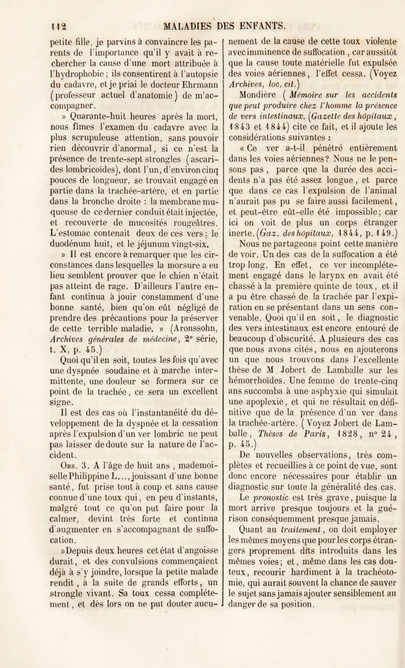 petite fille, je parvins à convaincre les pa- rents de l’importance qu’il y avait à re- chercher la cause d’une mort attribuée à f hydrophobie ; ils consentirent à l’autopsie du cadavre, et je priai le docteur Ehrmann ( professeur actuel d’anatomie ) de m’ac- compagner. » Quarante-huit heures après la mort, nous fîmes l’examen du cadavre avec la plus scrupuleuse attention, sans pouvoir rien découvrir d’anormal, si ce n’est la présence de trente-sept strongles ( ascari- des lombricoïdes), dont l’un, d’environ cinq pouces de longueur, se trouvait engagé en partie dans la trachée-artère, et en partie dans la bronche droite : la membrane mu- queuse de ce dernier conduit était injectée, et recouverte de mucosités rougeâtres. L’estomac contenait deux de ces vers ; le duodénum huit, et le jéjunum vingt-six. » Il est encore à remarquer que les cir- constances dans lesquelles la morsure a eu lieu semblent prouver que le chien n’était pas atteint de rage. D’ailleurs l’autre en- fant continua à jouir constamment d’une bonne santé, bien qu’on eût négligé de prendre des précautions pour la préserver de cette terrible maladie. » (Aronssohn, Archives générales de médecine, 2e série, t. X, p. 45.) Quoi qu’il en soit, toutes les fois qu’avec une dyspnée soudaine et à marche inter- mittente, une douleur se formera sur ce point de la trachée, ce sera un excellent signe. Il est des cas où l’instantanéité du dé- veloppement de la dyspnée et la cessation après l’expulsion d’un ver lombric ne peut pas laisser de doute sur la nature de l’ac- cident. Obs. 3. A l’âge de huit ans , mademoi- selle Philippine L..., jouissant d’une bonne santé, fut prise tout à coup et sans cause connue d’une toux qui, en peu d’instants, malgré tout ce qu’on put faire pour la calmer, devint très forte et continua d'augmenter en s’accompagnant de suffo- cation. «Depuis deux heures cet état d’angoisse durait, et des convulsions commençaient déjà à s’y joindre, lorsque la petite malade rendit , à la suite de grands efforts, un strongle vivant. Sa toux cessa complète- ment , et dès lors on ne put douter aucu- nement de la cause de cette toux violente avec imminence de suffocation , car aussitôt que la cause toute matérielle fut expulsée des voies aériennes, l’effet cessa. (Voyez Archives, loc. cit.) Mondière ( Mémoire sur les accidents que peut produire chez l’homme la présence de vers intestinaux. (Gazette des hôpitaux , 1843 et 1 844) cite ce fait, et il ajoute les considérations suivantes : « Ce ver a-t-il pénétré entièrement dans les voies aériennes? Nous ne le pen- sons pas , parce que la durée des acci- dents n’a pas été assez longue , et parce que dans ce cas l’expulsion de l’animal n’aurait pas pu se faire aussi facilement, et peut-être eût-elle été impossible; car ici on voit de plus un corps étranger inerte. {Gaz. deshôpitaux, 1844, p. 149.) Nous ne partageons point cette manière de voir. Un des cas de la suffocation a été trop long. En effet, ce ver incomplète- ment engagé dans le larynx en avait été chassé à la première quinte de toux, et il a pu être chassé de la trachée par l’expi- ration en se présentant dans un sens con- venable. Quoi qu’il en soit, le diagnostic des vers intestinaux est encore entouré de beaucoup d’obscurité. A plusieurs des cas que nous avons cités, nous en ajouterons un que nous trouvons dans l’excellente thèse de M Jobert de Lamballe sur les hémorrhoïdes. Une femme de trente-cinq ans succomba à une asphyxie qui simulait une apoplexie, et qui ne résultait en défi- nitive que de la présence d’un ver dans la trachée-artère. (Voyez Jobert de Lam- balle , Thèses de Paris, 1828, n° 24 , p. 45.) De nouvelles observations, très com- plètes et recueillies à ce point de vue, sont donc encore nécessaires pour établir un diagnostic sur toute la généralité des cas. Le pronostic est très grave, puisque la mort arrive presque toujours et la gué- rison conséquemment presque jamais. Quant au traitement, on doit employer les mêmes moyens que pour les corps étran- gers proprement dits introduits dans les mêmes voies ; et, même dans les cas dou- teux, recourir hardiment à la trachéoto- mie, qui aurait souvent la chance de sauver le sujet sans jamais ajouter sensiblement au danger de sa position.