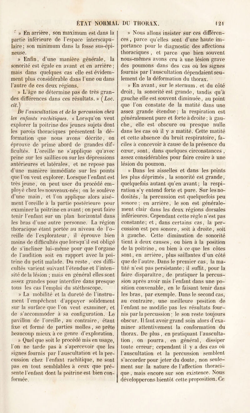 r » En arrière, son maximum est dans la partie inférieure de l’espace interscapu- laire ; son minimum dans la fosse sus-épi- neuse. » Enfin, d’une manière générale, la sonorité est égale en avant et en arrière ; mais dans quelques cas elle est évidem- ment plus considérable dans l'une ou dans l’autre de ces deux régions. » L’âge ne détermine pas de très gran- des différences dans ces résultats. » (Loc. cit.) De l'auscultation et de la percussion chez les enfants rachitiques. « Lorsqu’on veut explorer la poitrine des jeunes sujets dont les parois thoraciques présentent la dé- formation que nous avons décrite, on éprouve de prime abord de grandes dif- ficultés. L’oreille ne s’applique qu’avec peine sur les saillies ou sur les dépressions antérieures et latérales, et ne repose pas d’une manière immédiate sur les points que l’on veut explorer. Lorsque l’enfant est très jeune, on peut user du procédé em- ployé chez les nouveaux-nés ; on le soulève d’une main, et l’on applique alors aisé- ment l’oreille à la partie postérieure pour examiner la poitrine en avant ; on peut faire tenir l’enfant sur un plan horizontal dans les bras d’une autre personne. La région thoracique étant portée au niveau de l’o- reille de l’explorateur, il éprouve bien moins de difficultés que lorsqu’il est obligé de s’incliner lui-même pour que l’organe de l’audition soit en rapport avec la poi- trine du petit malade. Du reste , ces diffi- cultés varient suivant l’étendue et l’inten- sité delà lésion ; mais en général elles sont assez grandes pour interdire dans presque tous les cas l’emploi du stéthoscope. » La mobilité et la dureté de l’instru- ment l’empêchent d’appuyer solidement sur la surface que l’on veut examiner, et de s’accommoder à sa configuration. Le pavillon de l’oreille, au contraire, étant fixe et formé de parties molles, se prête beaucoup mieux à ce genre d’exploration. » Quel que soit le procédé mis en usage, l'on ne tarde pas à s’apercevoir que les signes fournis par l’auscultation et la per- cussion chez l’enfant rachitique, ne sont pas en tout semblables à ceux que pré- sente l’enfant dont la poitrine est bien con- formée. » Nous allons insister sur ces différen- ces , parce qu’elles sont d’une haute im- portance pour le diagnostic des affections thoraciques , et parce que bien souvent nous-mêmes avons cru à une lésion grave des poumons dans des cas où les signes fournis par l’auscultation dépendaient seu- lement de la déformation du thorax. » En avant, sur le sternum, et du côté droit, la sonorité est grande, tandis qu’à gauche elle est souvent diminuée, au point que l’on constate de la matité dans une assez grande étendue ; la respiration est généralement pure et forte à droite ; à gau- che, elle est obscure ou presque nulle dans les cas où il y a matité. Cette matité et cette absence du bruit respiratoire, fa- ciles à concevoir à cause de la présence du cœur, sont, dans quelques circonstances , assez considérables pour faire croire à une lésion du poumon. » Dans les aisselles et dans les points les plus déprimés, la sonorité est grande, quelquefois autant qu’en avant; la respi- ration s’y entend forte et pure. Sur les no- dosités , la percussion est quelquefois peu sonore ; en arrière, le son est générale- ment clair dans les deux régions dorsales inférieures. Cependant cette règle n’est pas constante; et, dans certains cas, la per- cussion est peu sonore, soit à droite, soit à gauche. Cette diminution de sonorité tient à deux causes, ou bien à la position de la poitrine , ou bien à ce que les côtes sont, en arrière, plus saillantes d’un côté que de l’autre. Dans le premier cas, la ma- tité n’est pas persistante; il suffit, pour la faire disparaître, de pratiquer la percus- sion après avoir mis l’enfant dans une po- sition convenable, en le faisant tenir dans les bras, par exemple. Dans le second cas, au contraire, une meilleure position de l’enfant ne modifie pas les résultats four- nis par la percussion ; le son reste toujours obscur. Il faut avoir grand soin alors d’exa- miner attentivement la conformation du thorax. De plus, en pratiquant l’ausculta- tion , on pourra, en général, dissiper toute erreur; cependant il y a des cas où l’auscultation et la percussion semblent s’accorder pour jeter du doute, non seule- ment sur la nature de l’affection thoraci- que , mais encore sur son existence. Nous développerons bientôt cette proposition. Ce