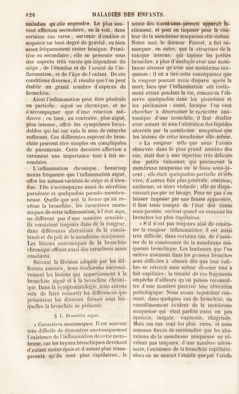 maladies qu elle engendre. Le plus sou- vent affection secondaire, on la voit, dans certains cas rares , survenir d’emblée et acquérir un haut degré de gravité, ou bien assez fréquemment rester bénigne. Primi- tive ou secondaire, elle se présente sous des aspects très variés qui dépendent du siège , de l’étendue et de l’acuité de l’in- flammation, et de l’âge de l’enfant. De ces conditions diverses, il résulte que l’on peut établir un grand nombre d’espèces de bronchite. Ainsi l’inflammation peut être générale ou partielle, aiguë ou chronique, et ne s’accompagner que d’une réaction mé- diocre ; ou bien, au contraire, plus aiguë, plus intense, offrir les symptômes formi- dables qui lui ont valu le nom de catarrhe suffocant. Ces différentes espèces de bron- chite peuvent être simples ou compliquées de pneumonie. Cette dernière affection a rarement une importance tout à fait se- condaire. L’inflammation chronique, beaucoup moins fréquente que l’inflammation aiguë, offre les mêmes variétés de siège et d’éten- due. Elle s’accompagne aussi de sécrétion purulente et quelquefois pseudo-membra- neuse. Quelle que soit la forme qu’ait re- vêtue la bronchite, les caractères anato- miques de cette inflammation, à l’état aigu, ne diffèrent pas d’une manière sensible ; ils consistent toujours dans de la rougeur, dans différentes altérations de la consis- tance et du poli de la membrane muqueuse. Les lésions anatomiques de la bronchite chronique offrent aussi des caractères assez constants. Suivant la division adoptée par les dif- férents auteurs, nous étudierons successi- vement les lésions qui appartiennent à la bronchite aiguë et à la bronchite chroni- que. Dans la symptomatologie, nous aurons soin de faire ressortir les différences que présentent les diverses formes sous les- quelles la bronchite se présente. § I. Bronchite aiguë. « Caractères anatomiques. Il est souvent très difficile de démontrer anatomiquement l’existence de l’inflammation de cette mem- brane, car les tuyaux bronchiques devenant d’autant moins épais et d’autant plus trans- parents qu’ils sont plus capillaires, la teinte des tissus sous-jacents apparaît fa- cilement, et peut en imposer pour la cou- leur de la membrane muqueuse elle-même. Notre ami, le docteur Fauvel, a fait re- marquer, en outre, que la structure de la tunique interne, qui tapisse les petites bronches, a plus d’analogie avec une mem- brane séreuse qu’avec une membrane mu- queuse ; il en a tiré cette conséquence que la rougeur pouvait avoir disparu après la mort, bien que l’inflammation eût réelle- ment existé pendant la vie, comme on l’ob- serve quelquefois dans les pleurésies et les péritonites : aussi, lorsque l’on veut chercher à déterminer le caractère ana- tomique d’une bronchite, il faut étudier avec autant de soin l’altération des liquides sécrétés par la membrane muqueuse que les lésions de cette membrane elle-même. » La rougeur telle que nous l’avons observée dans le plus grand nombre des cas, était due à une injection très délicate des petits vaisseaux qui parcourent la membrane muqueuse ou le tissu sous-ja- cent ; elle était quelquefois partielle et très vive, d’autres fois plus générale, continue, uniforme, et alors violacée ; elle ne dispa- raissait pas par ce lavage. Pour ne pas s’en laisser imposer par une fausse apparence, il faut tenir compte de l’état des tissus sous-jacents, surtout quand on examine les bronches les plus capillaires. » S’il n’est pas toujours aisé de consta- ter la rougeur inflammatoire, il est aussi très difficile, dans certains cas, de s’assu- rer de la consistance de la membrane mu- queuse bronchique. Les lambeaux que l’on enlève aisément dans les grosses bronches sont difficiles à obtenir dès que leur cali- bre se rétrécit sans même devenir tout à fait capillaire ; la ténuité de ces fragments empêche d’ailleurs qu’on puisse reconnaî- tre d’une manière positive leur altération pathologique. Nous avons cependant con- staté, dans quelques cas de bronchite, un ramollissement évident de la membrane muqueuse qui était parfois aussi un peu épaissie, inégale, rugueuse, chagrinée. Mais ces cas sont les plus rares, et nous sommes forcés de reconnaître que les alté- rations de la membrane muqueuse ne ré- vèlent pas toujours, d’une manière néces- saire, l’existence de la bronchite capillaire; alors on ne saurait l’établir que par l’étude