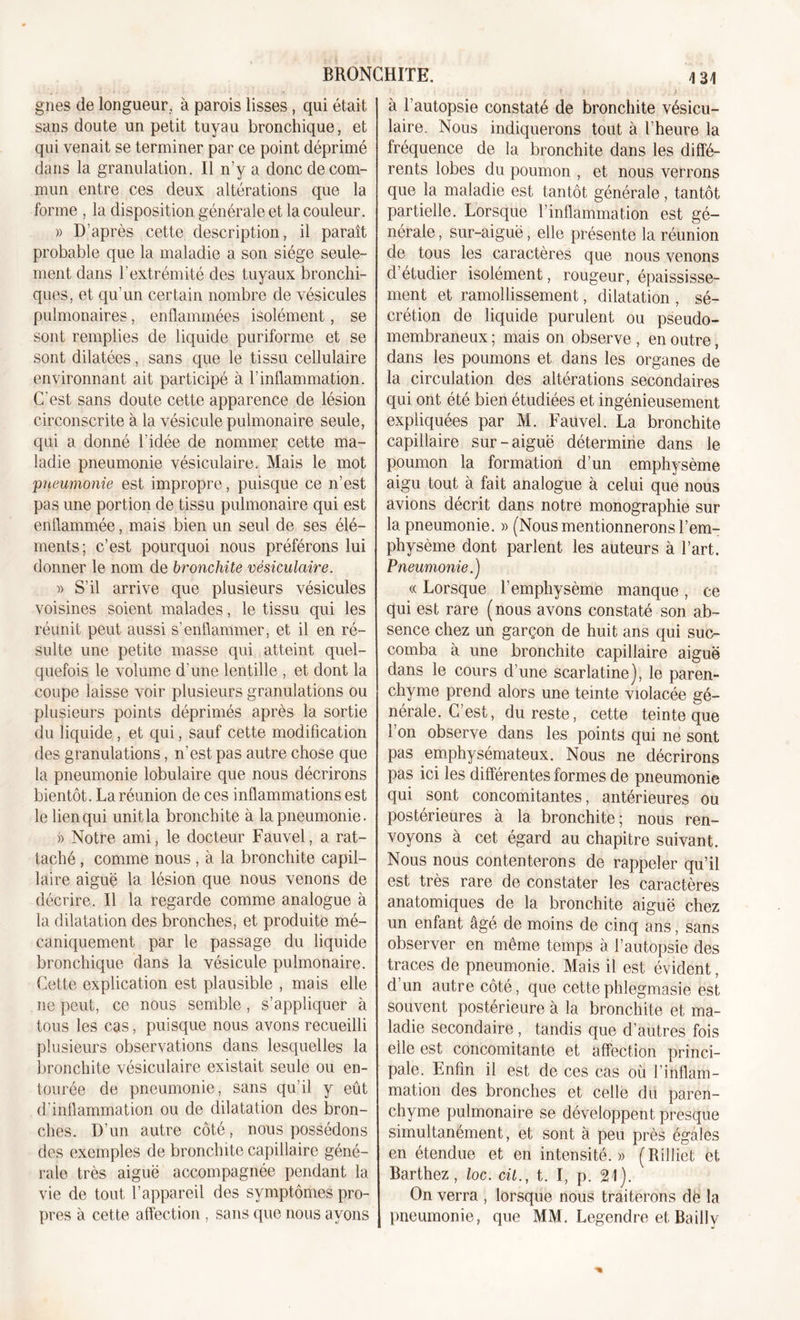 gnes de longueur, à parois lisses, qui était sans doute un petit tuyau bronchique, et qui venait se terminer par ce point déprimé dans la granulation. Il n’y a donc de com- mun entre ces deux altérations que la forme , la disposition générale et la couleur. » D'après cette description, il paraît probable que la maladie a son siège seule- ment dans l’extrémité des tuyaux bronchi- ques, et qu’un certain nombre de vésicules pulmonaires, enflammées isolément, se sont remplies de liquide puriforme et se sont dilatées, sans que le tissu cellulaire environnant ait participé à l’inflammation. C'est sans doute cette apparence de lésion circonscrite à la vésicule pulmonaire seule, qui a donné l'idée de nommer cette ma- ladie pneumonie vésiculaire. Mais le mot 'pneumonie est impropre, puisque ce n’est pas une portion de tissu pulmonaire qui est enflammée, mais bien un seul de ses élé- ments; c’est pourquoi nous préférons lui donner le nom de bronchite vésiculaire. » S’il arrive que plusieurs vésicules voisines soient malades, le tissu qui les réunit peut aussi s’enflammer, et il en ré- sulte une petite masse qui atteint quel- quefois le volume d'une lentille , et dont la coupe laisse voir plusieurs granulations ou plusieurs points déprimés après la sortie du liquide , et qui, sauf cette modification des granulations, n’est pas autre chose que la pneumonie lobulaire que nous décrirons bientôt. La réunion de ces inflammations est le lien qui unitla bronchite à la pneumonie. » Notre ami, le docteur Fauvel, a rat- taché , comme nous, à la bronchite capil- laire aiguë la lésion que nous venons de décrire. Il la regarde comme analogue à la dilatation des bronches, et produite mé- caniquement par le passage du liquide bronchique dans la vésicule pulmonaire. Cette explication est plausible , mais elle ne peut, ce nous semble, s’appliquer à tous les cas, puisque nous avons recueilli plusieurs observations dans lesquelles la bronchite vésiculaire existait seule ou en- tourée de pneumonie, sans qu’il y eût d'inflammation ou de dilatation des bron- ches. D'un autre côté, nous possédons des exemples de bronchite capillaire géné- rale très aiguë accompagnée pendant la vie de tout l’appareil des symptômes pro- pres à cette affection , sans que nous ayons à l’autopsie constaté de bronchite vésicu- laire. Nous indiquerons tout à l’heure la fréquence de la bronchite dans les diffé- rents lobes du poumon , et nous verrons que la maladie est tantôt générale, tantôt partielle. Lorsque l’inflammation est gé- nérale , sur-aigue, elle présente la réunion de tous les caractères que nous venons d’étudier isolément, rougeur, épaississe- ment et ramollissement, dilatation , sé- crétion de liquide purulent ou pseudo- membraneux ; mais on observe , en outre, dans les poumons et dans les organes de la circulation des altérations secondaires qui ont été bien étudiées et ingénieusement expliquées par M. Fauvel. La bronchite capillaire sur-aiguë détermine dans le poumon la formation d’un emphysème aigu tout à fait analogue à celui que nous avions décrit dans notre monographie sur la pneumonie. » (Nous mentionnerons l’em- physème dont parlent les auteurs à l’art. Pneumonie.) « Lorsque l’emphysème manque , ce qui est rare (nous avons constaté son ab- sence chez un garçon de huit ans qui suc- comba à une bronchite capillaire aiguë dans le cours d’une scarlatine), le paren- chyme prend alors une teinte violacée gé- nérale. C’est, du reste, cette teinte que l’on observe dans les points qui ne sont pas emphysémateux. Nous ne décrirons pas ici les différentes formes de pneumonie qui sont concomitantes, antérieures ou postérieures à la bronchite; nous ren- voyons à cet égard au chapitre suivant. Nous nous contenterons de rappeler qu’il est très rare de constater les caractères anatomiques de la bronchite aiguë chez un enfant âgé de moins de cinq ans, sans observer en même temps à l’autopsie des traces de pneumonie. Mais il est évident, d’un autre côté, que cettephlegmasie est souvent postérieure à la bronchite et ma- ladie secondaire , tandis que d’autres fois elle est concomitante et affection princi- pale. Enfin il est de ces cas où l'inflam- mation des bronches et celle du paren- chyme pulmonaire se développent presque simultanément, et sont à peu près égales en étendue et en intensité.» (Rilliet et Barthez, loc. cil., t. I, p. 21). On verra , lorsque nous traiterons dë la pneumonie, que MM. Legendre et Bailly