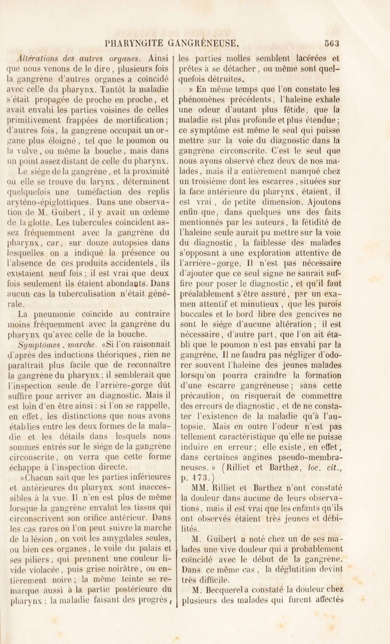 Altérations des autres organes. Ainsi que nous venons de le dire, plusieurs fois la gangrène d’autres organes a coïncidé avec celle du pharynx. Tantôt la maladie s'était propagée de proche en proche, et avait envahi les parties voisines de celles primitivement frappées de mortification : d’autres fois, la gangrène occupait un or- gane plus éloigné , tel que le poumon ou la vulve , ou meme la bouche, mais dans un point assez distant de celle du pharynx. Le siège de la gangrène, et la proximité ou elle se trouve du larynx, déterminent quelquefois une tuméfaction des replis aryténo-épiglottiques. Dans une observa- tion de M. Guibert, il y avait un œdème de la glotte. Les tubercules coïncident as- sez fréquemment avec la gangrène du pharynx, car, sur douze autopsies dans lesquelles on a indiqué la présence ou l’absence de ces produits accidentels, ils existaient neuf fois ; il est vrai que deux fois seulement ils étaient abondants. Dans aucun cas la tuberculisation n’était géné- rale. La pneumonie coïncide au contraire moins fréquemment avec la gangrène du pharynx qu’avec celle de la bouche. Symptômes . marche. «Si l’on raisonnait d’après des inductions théoriques, rien ne paraîtrait plus facile que de reconnaître la gangrène du pharynx ; il semblerait que l’inspection seule de l’arrière-gorge dût suffire pour arriver au diagnostic. Mais il est loin d’en être ainsi : si l'on se rappelle, en effet, les distinctions que nous avons établies entre les deux formes de la mala- die et les détails dans lesquels nous sommes entrés sur le siège de la gangrène circonscrite, on verra que cette forme échappe à l’inspection directe. » Chacun sait que les parties inférieures et antérieures du pharynx sont inacces- sibles à la vue. Il n’en est plus de même lorsque la gangrène envahit les tissus qui circonscrivent son orifice antérieur. Dans les cas rares où l’on peut suivre la marche de la lésion, on voit les amygdales seules, ou bien ces organes, le voile du palais et ses piliers, qui prennent une couleur li- vide violacée, puis grise noirâtre, ou en- tièrement. noire ; la même teinte se re- marque aussi à la partie postérieure du pharynx ; la maladie faisant des progrès, les parties molles semblent lacérées et prêtes à se détacher, ou même sont quel- quefois détruites. )&gt; En même temps que l’on constate les phénomènes précédents, l’haleine exhale une odeur d’autant plus fétide, que la maladie est plus profonde et plus étendue ; ce symptôme est même le seul qui puisse mettre sur la voie du diagnostic dans la gangrène circonscrite. C’est le seul que nous ayons observé chez deux de nos ma- lades, mais il a entièrement manqué chez un troisième dont les escarres , situées sur la face antérieure du pharynx, étaient, il est vrai , de petite dimension. Ajoutons enfin que, dans quelques uns des faits mentionnés par les auteurs, la fétidité de l’haleine seule aurait pu mettre sur la voie du diagnostic, la faiblesse des malades s’opposant à une exploration attentive de l’arrière-gorge. Il n’est pas nécessaire d’ajouter que ce seul signe ne saurait suf- fire pour poser le diagnostic, et qu’il faut préalablement s’être assuré, par un exa- men attentif et minutieux , que les parois buccales et le bord libre des gencives ne sont le siège d’aucune altération ; il est nécessaire, d’autre part, que l’on ait éta- bli que le poumon n’est pas envahi par la gangrène. Il ne faudra pas négliger d’odo- rer souvent l’haleine des jeunes malades lorsqu’on pourra craindre la formation d’une escarre gangréneuse ; sans cette précaution, on risquerait de commettre des erreurs de diagnostic , et de ne consta- ter l’existence de la maladie qu’à l’au- topsie. Mais en outre l’odeur n’est pas tellement caractéristique qu’elle ne puisse induire en erreur ; elle existe, en effet, dans certaines angines pseudo-membra- neuses. » (Rilliet et Barthez, loc. cit., p. 173.) MM. Rilliet et Barthez n’ont constaté la douleur dans aucune de leurs observa- tions , mais il est vrai que les enfants qu'ils ont observés étaient très jeunes et débi- lités. M. Guibert a noté chez un de ses ma- lades une vive douleur qui a probablement coïncidé avec le début de la gangrène. Dans ce même cas , la déglutition devint très difficile. M. Becquerel a constaté la douleur chez plusieurs des malades qui furent affectés