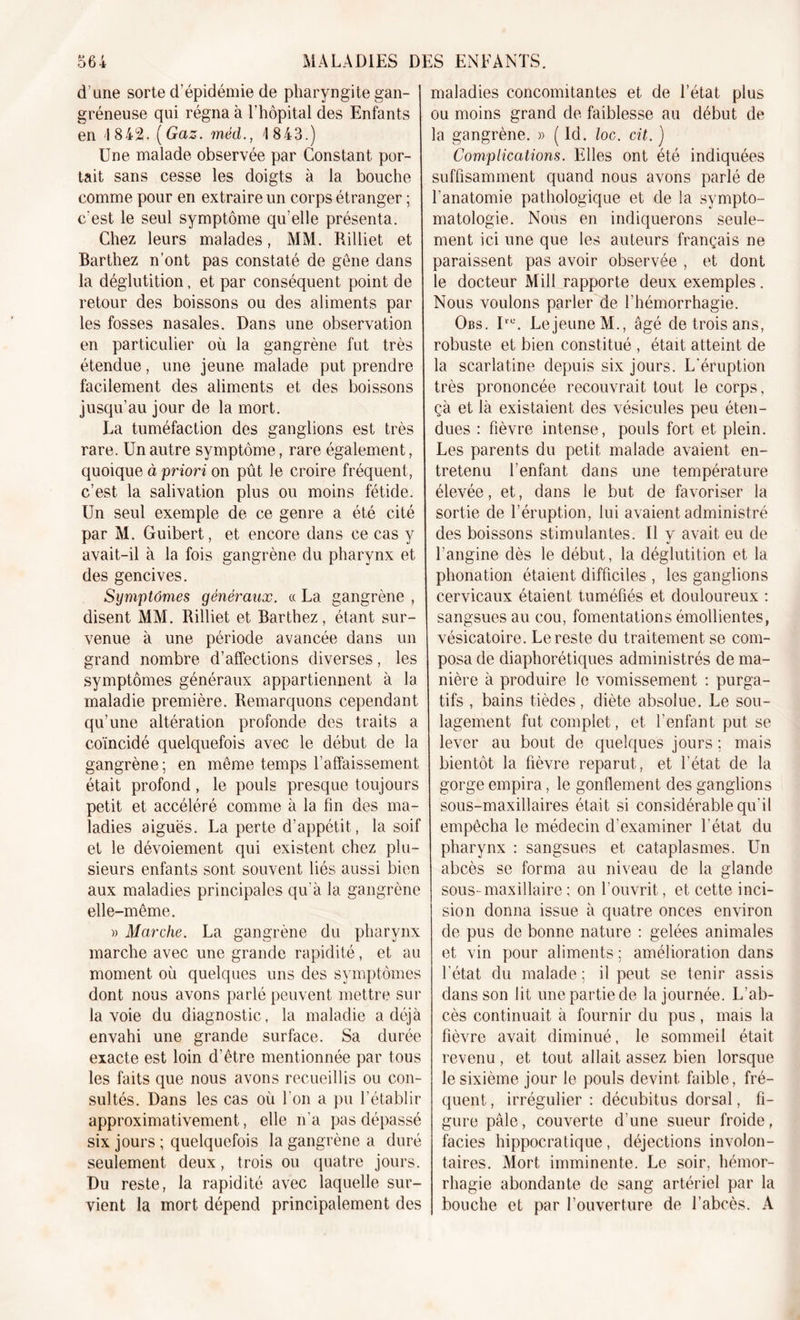 d une sorte d’épidémie de pharyngite gan- gréneuse qui régna à l’hôpital des Enfants en 1842. [Gaz. méd., 1843.) Une malade observée par Constant por- tait sans cesse les doigts à la bouche comme pour en extraire un corps étranger ; c'est le seul symptôme qu’elle présenta. Chez leurs malades, MM. Rilliet et Barthez n’ont pas constaté de gène dans la déglutition, et par conséquent point de retour des boissons ou des aliments par les fosses nasales. Dans une observation en particulier où la gangrène fut très étendue, une jeune malade put prendre facilement des aliments et des boissons jusqu’au jour de la mort. La tuméfaction des ganglions est très rare. Un autre symptôme, rare également, quoique à priori on pût le croire fréquent, c’est la salivation plus ou moins fétide. Un seul exemple de ce genre a été cité par M. Guibert, et encore dans ce cas y avait-il à la fois gangrène du pharynx et des gencives. Symptômes généraux. « La gangrène , disent MM. Rilliet et Barthez, étant sur- venue à une période avancée dans un grand nombre d’affections diverses, les symptômes généraux appartiennent à la maladie première. Remarquons cependant qu’une altération profonde des traits a coïncidé quelquefois avec le début de la gangrène ; en même temps l’affaissement était profond, le pouls presque toujours petit et accéléré comme à la fin des ma- ladies aiguës. La perte d’appétit, la soif et le dévoiement qui existent chez plu- sieurs enfants sont souvent liés aussi bien aux maladies principales qu’à la gangrène elle-même. » Marche. La gangrène du pharynx marche avec une grande rapidité, et au moment où quelques uns des symptômes dont nous avons parlé peuvent mettre sur la voie du diagnostic, la maladie a déjà envahi une grande surface. Sa durée exacte est loin d’être mentionnée par tous les faits que nous avons recueillis ou con- sultés. Dans les cas où l'on a pu l’établir approximativement, elle n’a pas dépassé six jours ; quelquefois la gangrène a duré seulement deux, trois ou quatre jours. Du reste, la rapidité avec laquelle sur- vient la mort dépend principalement des maladies concomitantes et de l’état, plus ou moins grand de faiblesse au début de la gangrène. » ( Id. loc. cit. ) Complications. Elles ont été indiquées suffisamment quand nous avons parlé de l’anatomie pathologique et de la sympto- matologie. Nous en indiquerons seule- ment ici une que les auteurs français ne paraissent pas avoir observée , et dont le docteur Mill rapporte deux exemples. Nous voulons parler de l’hémorrhagie. Obs. Iru. Lejeune M., âgé de trois ans, robuste et bien constitué , était atteint de la scarlatine depuis six jours. L'éruption très prononcée recouvrait tout le corps, çà et là existaient des vésicules peu éten- dues : fièvre intense, pouls fort et plein. Les parents du petit malade avaient en- tretenu l’enfant dans une température élevée, et, dans le but de favoriser la sortie de l’éruption, lui avaient administré des boissons stimulantes. Il y avait eu de l’angine dès le début, la déglutition et la phonation étaient difficiles , les ganglions cervicaux étaient tuméfiés et douloureux : sangsues au cou, fomentations émollientes, vésicatoire. Le reste du traitement se com- posa de diaphoniques administrés de ma- nière à produire le vomissement : purga- tifs , bains tièdes, diète absolue. Le sou- lagement fut complet, et l’enfant put se lever au bout de quelques jours ; mais bientôt la fièvre reparut, et l’état de la gorge empira, le gonflement des ganglions sous-maxillaires était si considérable qu’il empêcha le médecin d’examiner l’état du pharynx : sangsues et cataplasmes. Un abcès se forma au niveau de la glande sous-maxillaire ; on l’ouvrit, et cette inci- sion donna issue à quatre onces environ de pus de bonne nature : gelées animales et vin pour aliments ; amélioration dans l'état du malade ; il peut se tenir assis dans son lit une partie de la journée. L’ab- cès continuait à fournir du pus, mais la fièvre avait diminué, le sommeil était revenu, et tout allait assez bien lorsque le sixième jour le pouls devint faible, fré- quent , irrégulier : décubitus dorsal, fi- gure pâle, couverte d’une sueur froide, faciès hippocratique, déjections involon- taires. Mort imminente. Le soir, hémor- rhagie abondante de sang artériel par la bouche et par l’ouverture de l’abcès. A