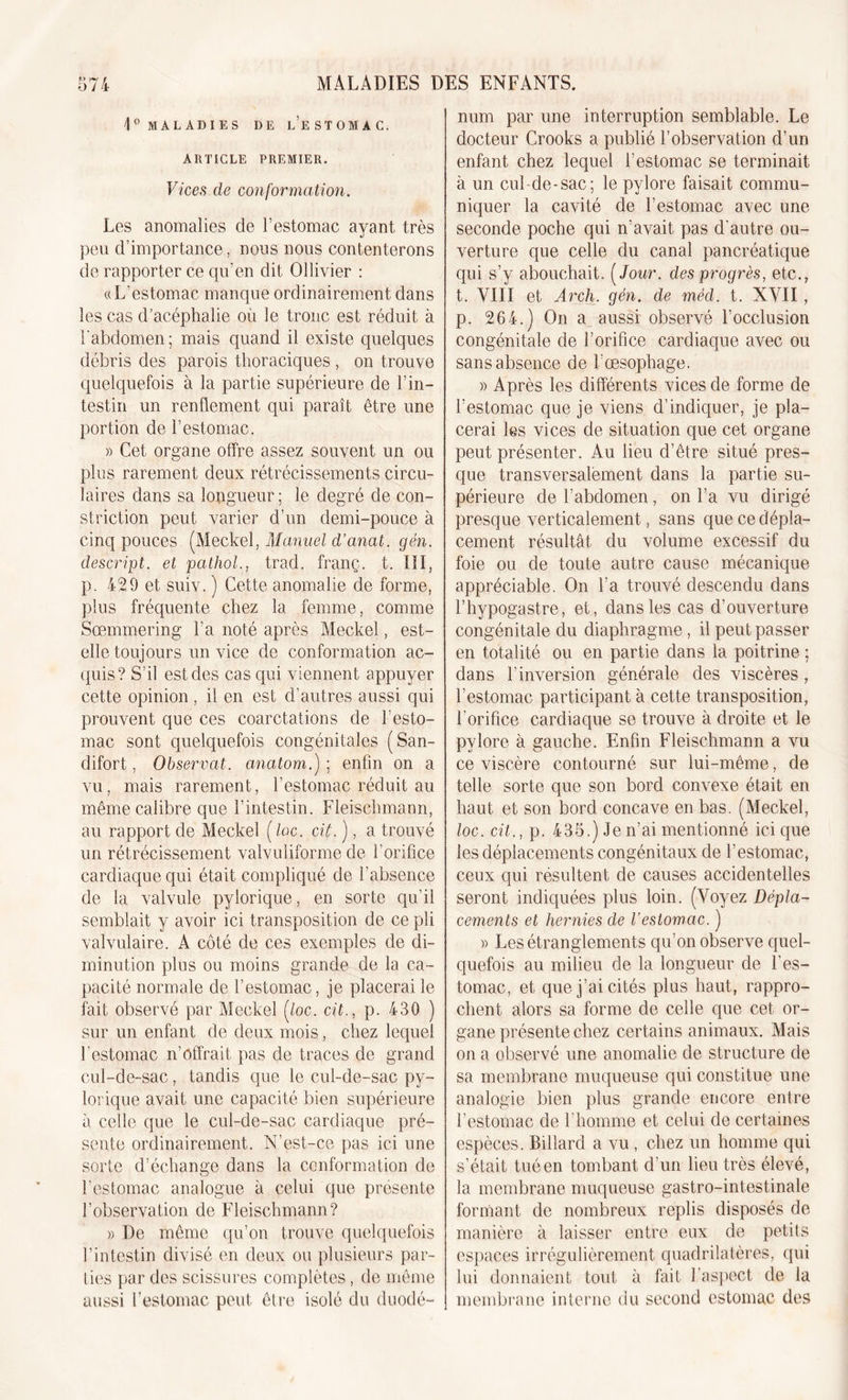 1° MALADIES DE LESTOIAC. ARTICLE PREMIER. Vices de conformation. Les anomalies de l’estomac avant très peu d’importance, nous nous contenterons de rapporter ce qu’en dit Ollivier : «L'estomac manque ordinairement dans les cas d’acéphalie où le tronc est réduit à l'abdomen; mais quand il existe quelques débris des parois thoraciques , on trouve quelquefois à la partie supérieure de l’in- testin un renflement qui paraît être une portion de l’estomac. » Cet organe offre assez souvent un ou plus rarement deux rétrécissements circu- laires dans sa longueur; le degré de con- striction peut varier d’un demi-pouce à cinq pouces (Meckel, Manuel d’anat. gén. descript. et pathol., trad. franç. t. III, p. 429 et suiv. ) Cette anomalie de forme, plus fréquente chez la femme, comme Sœmmering l'a noté après Meckel, est- elle toujours un vice de conformation ac- quis? S’il est des cas qui viennent appuyer cette opinion, il en est d’autres aussi qui prouvent que ces coarctations de l’esto- mac sont quelquefois congénitales (San- difort, Observât, anatom.) ; enfin on a vu, mais rarement, l’estomac réduit au même calibre que l’intestin. Fleischmann, au rapport de Meckel ( loc. cit. ), a trouvé un rétrécissement valvuliforme de l’orifice cardiaque qui était compliqué de l'absence de la valvule pylorique, en sorte qu’il semblait y avoir ici transposition de ce pli valvulaire. A côté de ces exemples de di- minution plus ou moins grande de la ca- pacité normale de l’estomac, je placerai le fait observé par Meckel [loc. cit., p. 430 ) sur un enfant de deux mois, chez lequel l’estomac n’offrait pas de traces de grand cul-de-sac, tandis que le cul-de-sac py- lorique avait une capacité bien supérieure à celle que le cul-de-sac cardiaque pré- sente ordinairement. N’est-ce pas ici une sorte d’échange dans la conformation de l’estomac analogue à celui que présente l’observation de Fleischmann? » De même qu’on trouve quelquefois l’intestin divisé en deux ou plusieurs par- ties par des scissures complètes, de même aussi l’estomac peut être isolé du duodé- num par une interruption semblable. Le docteur Crooks a publié l’observation d’un enfant chez lequel l’estomac se terminait à un cul-de-sac; le pylore faisait commu- niquer la cavité de l’estomac avec une seconde poche qui n’avait pas d'autre ou- verture que celle du canal pancréatique qui s’y abouchait. [Jour, des progrès, etc., t. VIII et Arch. gén. de mèd. t. XVII, p. 264.) On a aussi observé l’occlusion congénitale de l’orifice cardiaque avec ou sans absence de l’oesophage. » Après les différents vices de forme de l’estomac que je viens d’indiquer, je pla- cerai les vices de situation que cet organe peut présenter. Au lieu d’être situé pres- que transversalement dans la partie su- périeure de l’abdomen, on l’a vu dirigé presque verticalement, sans que ce dépla- cement résultât du volume excessif du foie ou de toute autre cause mécanique appréciable. On l’a trouvé descendu dans l’hypogastre, et, dans les cas d’ouverture congénitale du diaphragme, il peut passer en totalité ou en partie dans la poitrine ; dans l'inversion générale des viscères , l’estomac participant à cette transposition, l'orifice cardiaque se trouve à droite et le pylore à gauche. Enfin Fleischmann a vu ce viscère contourné sur lui-même, de telle sorte que son bord convexe était en haut et son bord concave en bas. (Meckel, loc. cil., p. 435.) Je n’ai mentionné ici que les déplacements congénitaux de l’estomac, ceux qui résultent de causes accidentelles seront indiquées plus loin. (Voyez Dépla- cements et hernies de l’estomac. ) » Les étranglements qu’on observe quel- quefois au milieu de la longueur de l’es- tomac, et que j’ai cités plus haut, rappro- chent alors sa forme de celle que cet or- gane présente chez certains animaux. Mais on a observé une anomalie de structure de sa membrane muqueuse qui constitue une analogie bien plus grande encore entre l’estomac de l'homme et celui de certaines espèces. Billard a vu , chez un homme qui s’était tué en tombant d’un lieu très élevé, la membrane muqueuse gastro-intestinale formant de nombreux replis disposés de manière à laisser entre eux de petits espaces irrégulièrement quadrilatères, qui lui donnaient tout à fait l’aspect de la membrane interne du second estomac des