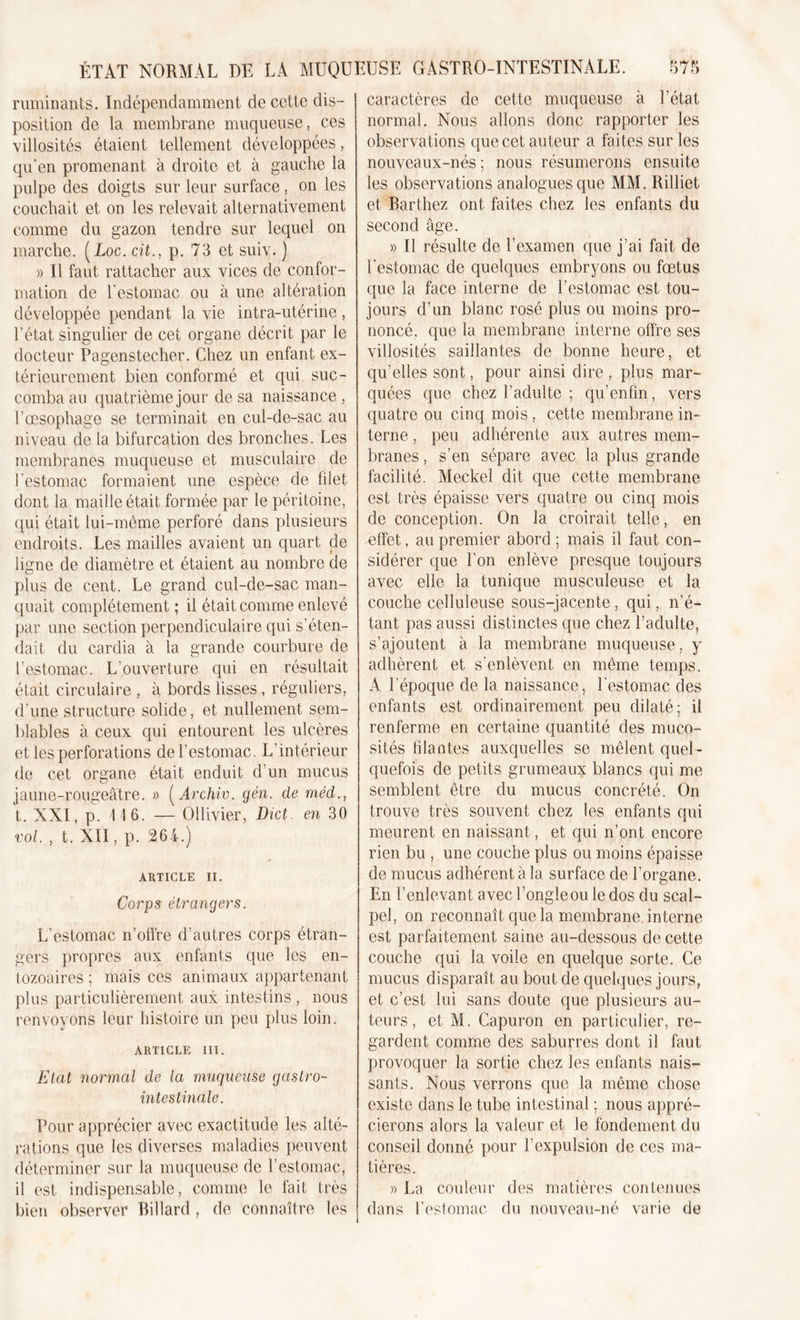 ruminants. Indépendamment de cette dis- position de la membrane muqueuse, ces villosités étaient tellement développées, qu’en promenant à droite et à gauche la pulpe des doigts sur leur surface, on les couchait et on les relevait alternativement comme du gazon tendre sur lequel on marche. (Loc. cit., p. 73 et suiv. ) » Il faut rattacher aux vices de confor- mation de l'estomac ou à une altération développée pendant la vie intra-utérine , l’état singulier de cet organe décrit par le docteur Pagenstecher. Chez un enfant ex- térieurement bien conformé et qui suc- comba au quatrième jour de sa naissance, l’oesophage se terminait en cul-de-sac au niveau de la bifurcation des bronches. Les membranes muqueuse et musculaire de l’estomac formaient une espèce de filet dont la maille était formée par le péritoine, qui était lui-même perforé dans plusieurs endroits. Les mailles avaient un quart de ligne de diamètre et étaient au nombre de plus de cent. Le grand cul-de-sac man- quait complètement ; il était comme enlevé par une section perpendiculaire qui s’éten- dait du cardia à la grande courbure de l’estomac. L’ouverture qui en résultait était circulaire , à bords lisses, réguliers, d’une structure solide, et nullement sem- blables à ceux qui entourent les ulcères et les perforations de l’estomac. L'intérieur de cet organe était enduit d’un mucus jaune-rougeâtre. » ( Archiv. gèn. de méd., t. XXI, p. 116. — Ollivier, Dict. en 30 vol. , t. XII, p. 264.) ARTICLE II. Corps étrangers. L’estomac n’offre d’autres corps étran- gers propres aux enfants que les en- tozoaires ; mais ces animaux appartenant plus particulièrement aux intestins , nous renvoyons leur histoire un peu plus loin. ARTICLE III. Etat normal de la muqueuse gastro- intestinale. Pour apprécier avec exactitude les alté- rations que les diverses maladies peuvent déterminer sur la muqueuse de l’estomac, il est indispensable, comme le fait très bien observer Billard , de connaître les caractères de cette muqueuse à l’état normal. Nous allons donc rapporter les observations que cet au teur a faites sur les nouveaux-nés ; nous résumerons ensuite les observations analogues que MM. Rilliet et Barthez ont faites chez les enfants du second âge. » Il résulte de l’examen que j’ai fait de l’estomac de quelques embryons ou fœtus que la face interne de l’estomac est tou- jours d’un blanc rosé plus ou moins pro- noncé. que la membrane interne offre ses villosités saillantes de bonne heure, et qu’elles sont, pour ainsi dire , plus mar- quées que chez l’adulte ; qu’enfîn, vers quatre ou cinq mois, cette membrane in- terne , peu adhérente aux autres mem- branes , s’en sépare avec la plus grande facilité. Meckel dit que cette membrane est très épaisse vers quatre ou cinq mois de conception. On la croirait telle, en effet, au premier abord ; mais il faut con- sidérer que l’on enlève presque toujours avec elle la tunique musculeuse et la couche celluleuse sous-jacente, qui, n’é- tant pas aussi distinctes que chez l’adulte, s’ajoutent à la membrane muqueuse, y adhèrent et s’enlèvent en même temps. A l’époque de la naissance, l’estomac des enfants est ordinairement peu dilaté; il renferme en certaine quantité des muco- sités filantes auxquelles se mêlent quel- quefois de petits grumeaux blancs qui me semblent être du mucus concrété. On trouve très souvent chez les enfants qui meurent en naissant, et qui n’ont encore rien bu , une couche plus ou moins épaisse de mucus adhérent à la surface de l’organe. En l’enlevant avec l’ongle ou le dos du scal- pel, on reconnaît que la membrane interne est parfaitement saine au-dessous de cette couche qui la voile en quelque sorte. Ce mucus disparaît au bout de quelques jours, et c’est lui sans doute que plusieurs au- teurs , et M. Capuron en particulier, re- gardent comme des saburres dont il faut provoquer la sortie chez les enfants nais- sants. Nous verrons que la même chose existe dans le tube intestinal ; nous appré- cierons alors la valeur et le fondement du conseil donné pour l’expulsion de ces ma- tières. » La couleur des matières contenues dans l’estomac du nouveau-né varie de