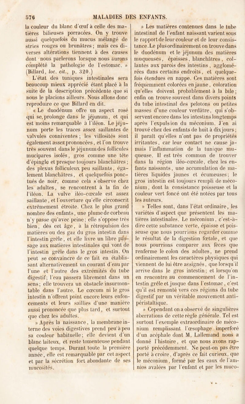 la couleur du blanc d’œuf à celle des ma- tières bilieuses porracées. On y trouve aussi quelquefois du mucus mélangé de stries rouges ou brunâtres ; mais ces di- verses altérations tiennent à des causes dont nous parlerons lorsque nous aurons complété la pathologie de l’estomac. » (Billard, loc. cit., p. 320.) L’état des tuniques intestinales sera beaucoup mieux apprécié étant placé à la suite de la description précédente que si nous le placions ailleurs. Nous allons donc reproduire ce que Billard en dit. « Le duodénum offre un aspect rosé qui se.prolonge dans le jéjunum, et qui est moins remarquable à l’iléon. Le jéju- num porte les traces assez saillantes de valvules conniventes ; les villosités sont également assez prononcées, et l’on trouve très souvent dans le jéjunum des follicules mucipares isolés, gros comme une tête d’épingle et presque toujours blanchâtres; des plexus folliculeux peu saillants, éga- lement blanchâtres, et quelquefois ponc- tués de noir, comme cela s’observe chez les adultes, se rencontrent à la fin de l’iléon. La vulve iléo-cœcale est assez saillante , et l’ouverture qu’elle circonscrit extrêmement étroite. Chez le plus grand nombre des enfants, une plume de corbeau n’y passe qu’avec peine ; elle s’oppose très bien, dès cet âge , à la rétropulsion des matières ou des gaz du gros intestin dans l'intestin grêle , et elle livre un libre pas- sage aux matières intestinales qui vont de l’intestin grêle dans le gros intestin. On peut se convaincre de ce fait en établis- sant alternativement un courant d'eau par l’une et l’autre des extrémités du tube digestif; l’eau passera librement dans un sens ; elle trouvera un obstacle insurmon- table dans l’autre. Le cæcum ni le gros intestin n’olfrent point encore leurs enfon- cements et leurs saillies d’une manière aussi prononcée que plus tard, et surtout que chez les adultes. » Après la naissance, la membrane in- terne des voies digestives prend peu à peu sa couleur habituelle; elle devient d’un blanc laiteux, et reste tomenteuse pendant quelque temps. Durant toute la première année, elle est remarquable par cet aspect et par la sécrétion fort abondante de ses mucosités. » Les matières contenues dans le tube intestinal de l’enfant naissant varient sous le rapport de leur couleur et de leur consis- tance. Le plus ordinairement on trouve dans le duodénum et le jéjunum des matières muqueuses, épaisses, blanchâtres , col- lantes aux parois des intestins , agglomé- rées dans certains endroits, et quelque- fois étendues en nappe. Ces matières sont fréquemment colorées en jaune, coloration qu’elles doivent probablement à la bile ; enfin on trouve souvent dans divers points du tube intestinal des pelotons ou petites masses d’une couleur verdâtre , qui s’ob- servent encore dans les intestins longtemps après l’expulsion du méconium. J’en ai trouvé chez des enfants de huit à dix jours ; il paraît qu’elles n’ont pas de propriétés irritantes, car leur contact ne cause ja- mais l’inflammation de la tunique mu- queuse. Il est très commun de trouver dans la région iléo-cœcale, chez les en- fants naissants, une accumulation de ma- tières liquides jaunes et écumeuses; le gros intestin est toujours rempli de méco- nium , dont la consistance poisseuse et la couleur vert foncé ont été notées par tous les auteurs. » Telles sont, dans l’état ordinaire, les variétés d’aspect que présentent les ma- tières intestinales. Le méconium, c’est-à- dire cette substance verte, épaisse et pois- seuse que nous pourrions regarder comme le résultat de la digestion fœtale, et que nous pourrions comparer aux fèces que renferme le colon des adultes, ne prend ordinairement les caractères physiques qui viennent de lui être assignés, que lorsqu'il arrive dans le gros intestin; et lorsqu'on en rencontre au commencement de l’in- testin grêle et jusque dans l’estomac, c’est qu’il est remonté vers ces régions du tube digestif par un véritable mouvement anti- péristaltique. » Cependant on a observé de singulières aberrations de cette règle générale. Tel est surtout l’exemple extraordinaire de méco- nium remplissant l’œsophage imperforé d’un acéphale dont M. Lallemand nous a donné l’histoire, et que nous avons rap- porté précédemment. Ne peut-on pas être porté à croire, d’après ce fait curieux, que le méconium, formé par les eaux de l’am- nios avalées par l’enfant et par les muco-