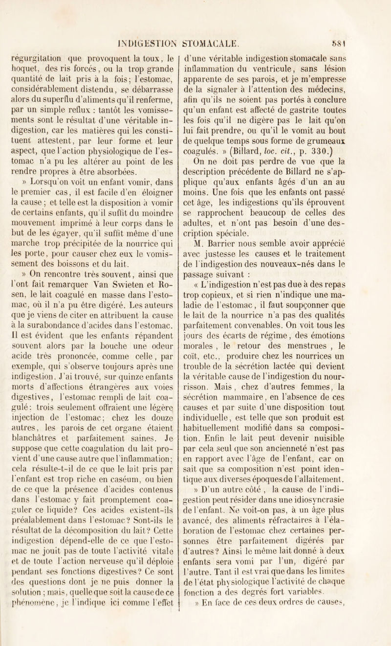 INDIGESTION régurgitation que provoquent la toux, le hoquet, des ris forcés , ou la trop grande quantité de lait pris à la fois; l’estomac, considérablement distendu, se débarrasse alors du superflu d’aliments qu’il renferme, par un simple reflux : tantôt les vomisse- ments sont le résultat d’une véritable in- digestion, car les matières qui les consti- tuent attestent, par leur forme et leur aspect, que l’action physiologique de l’es- tomac n’a pu les altérer au point de les rendre propres à être absorbées. » Lorsqu'on voit un enfant vomir, dans le premier cas, il est facile d’en éloigner la cause ; et telle est la disposition à vomir de certains enfants, qu’il suffit du moindre mouvement imprimé à leur corps dans le but de les égayer, qu'il suffit même d’une marche trop précipitée de la nourrice qui les porte, pour causer chez eux le vomis- sement des boissons et du lait. » On rencontre très souvent, ainsi que l’ont fait remarquer Yan Swieten et Ro- sen, le lait coagulé en masse dans l’esto- mac, où il n’a pu être digéré. Les auteurs que je viens de citer en attribuent la cause à la surabondance d’acides dans l’estomac. Il est évident que les enfants répandent souvent alors par la bouche une odeur acide très prononcée, comme celle, par exemple, qui s’observe toujours après une indigestion. J’ai trouvé, sur quinze enfants morts d’affections étrangères aux voies digestives, l’estomac rempli de lait coa- gulé: trois seulement offraient une légère injection de l’estomac; chez les douze autres, les parois de cet organe étaient blanchâtres et parfaitement saines. Je suppose que cette coagulation du lait pro- vient d’une cause autre que T inflammation; cela résulte-t-il de ce que le lait pris par l'enfant est trop riche en caséum, ou bien de ce que la présence d’acides contenus dans l’estomac y fait promptement coa- guler ce liquide? Ces acides existent-ils préalablement dans l’estomac? Sont-ils le résultat de la décomposition du lait? Cette indigestion dépend-elle de ce que l’esto- mac ne jouit pas de toute l’activité vitale et de toute l’action nerveuse qu’il déploie pendant ses fonctions digestives? Ce sont des questions dont je ne puis donner la solution ; mais, quelleque soit la causede ce phénomène, je l'indique ici comme l’effet STOMACALE. 581 d’une véritable indigestion stomacale sans inflammation du ventricule, sans lésion apparente de ses parois, et je m’empresse de la signaler à l’attention des médecins, afin qu’ils ne soient pas portés à conclure qu’un enfant est affecté de gastrite toutes les fois qu’il ne digère pas le lait qu’on lui fait prendre, ou qu’il le vomit au bout de quelque temps sous forme de grumeaux coagulés. » (Billard, loc. cit., p. 330.) On ne doit pas perdre de vue que la description précédente de Billard ne s’ap- plique qu’aux enfants âgés d’un an au moins. Une fois que les enfants ont passé cet âge, les indigestions qu’ils éprouvent se rapprochent beaucoup de celles des adultes, et n’ont pas besoin d’une des- cription spéciale. M. Barrier nous semble avoir apprécié avec justesse les causes et le traitement de l'indigestion des nouveaux-nés dans le passage suivant : « L’indigestion n’est pas due à des repas trop copieux, et si rien n’indique une ma- ladie de l’estomac, il faut soupçonner que le lait de la nourrice n’a pas des qualités parfaitement convenables. On voit tous les jours des écarts de régime, des émotions morales , le retour des menstrues , le coït, etc., produire chez les nourrices un trouble de la sécrétion lactée qui devient la véritable causede l’indigestion du nour- risson. Mais, chez d’autres femmes, la sécrétion mammaire, en l’absence de ces causes et par suite d’une disposition tout individuelle, est telle que son produit est habituellement modifié dans sa composi- tion. Enfin le lait peut devenir nuisible par cela seul que son ancienneté n’est pas en rapport avec l’âge de l’enfant, car on sait que sa composition n’est point iden- tique aux diverses époques de l’allaitement. » D’un autre côté , la cause de l’indi- gestion peut résider dans une idiosyncrasie de l’enfant. Ne voit-on pas, à un âge plus avancé, des aliments réfractaires à l’éla- boration de l’estomac chez certaines per- sonnes être parfaitement digérés par d’autres? Ainsi le même lait donné à deux enfants sera vomi par l’un, digéré par l’autre. Tant il est vrai que dans les limites de l’état physiologique l’activité de chaque fonction a des degrés fort variables. » En face de ces deux ordres de causes,