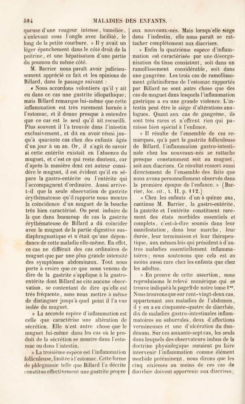 queuse d’une rougeur intense, tuméfiée, s’enlevant sous l'ongle avec facilité, le long de la petite courbure. » Il y avait un léger épanchement dans le côté droit de la poitrine, et une hépatisation d’une partie du poumon du même côté. M. Barrier nous paraît avoir judicieu- sement apprécié ce fait et les opinions de Billard, dans le passage suivant : « Nous accordons volontiers qu’il y ait eu dans ce cas une gastrite idiopathique ; mais Billard remarque lui-même que cette inflammation est très rarement bornée à l’estomac, et il donne presque à entendre que ce cas est le seul qu’il ait recueilli. Plus souvent il l’a trouvée dans l’intestin exclusivement, et dit en avoir réuni jus- qu’à quarante cas chez des enfants âgés d’un jour à un an. Or, il s’agit de savoir si cette entérite existait en l’absence du muguet, et c’est ce qui reste douteux, car d’après la manière dont cet auteur consi- dère le muguet, il est évident qu’il en sé- pare la gastro-entérite ou l’entérite qui l’accompagnent d'ordinaire. Aussi arrive- t-il que la seule observation de gastrite érythémateuse qu’il rapporte nous montre la coïncidence d’un muguet de la bouche très bien caractérisé. On peut induire de là que dans beaucoup de cas la gastrite érythémateuse de Billard a dû coïncider avec le muguet de la partie digestive sus- diaphragmatique et n’était qu’une dépen- dance de cette maladie elle-même. En effet, ce cas ne différait des cas ordinaires de muguet que par une plus grande intensité des symptômes abdominaux. Tout nous porte à croire que ce que nous venons de dire de la gastrite s’applique à la gastro- entérite dont Billard ne cite aucune obser- vation , se contentant de dire qu’elle est très fréquente, sans nous mettre à même de distinguer jusqu’à quel point il l’a vue isolée du muguet. » La seconde espèce d’inflammation est celle que caractérise une altération de sécrétion. Elle n’est autre chose que le muguet lui-même dans les cas où le pro- duit de la sécrétion se montre dans l’esto- mac ou dans l'intestin. v La troisième espèce est l'inflammation folliculeuse, limitée à l’estomac. Cette forme de phlegmasie telle que Billard l’a décrite constitue effectivement une gastrite propre aux nouveaux-nés. Mais lorsqu'elle siège dans l'indestin, elle nous paraît se rat- tacher complètement aux diacrises. » Enfin la quatrième espèce d’inflam- mation est caractérisée par une désorga- nisation du tissu consistant, soit dans un ramollissement considérable, soit dans une gangrène. Les trois cas de ramollisse- ment gélatiniforme de l’estomac rapportés par Billard ne sont autre chose que des cas de muguet dans lesquels l’inflammation gastrique a eu une grande violence. L’in- testin peut être le siège d’altérations ana- logues. Quant aux cas de gangrène, ils sont très rares et n’offrent rien qui pa- raisse bien spécial à l’enfance. » Il résulte de l’ensemble de ces re- marques, qu’à part la gastrite folliculeuse de Billard, l’inflammation gastro-intesti- nale chez les nouveaux-nés se rattache presque constamment soit au muguet, soit aux diacrises. Ce résultat ressort aussi directement de l’ensemble des faits que nous avons personnellement observés dans la première époque de l’enfance. » (Bar- rier, loc. cit., t. II, p. 112.) « Chez les enfants d’un à quinze ans, continue M. Barrier, la gastro-entérite, la gastrite et l'entérite constituent rare- ment des états morbides essentiels et complets, c’est-à-dire soumis dans leur manifestation, dans leur marche, leur durée, leur terminaison et leur thérapeu- tique, aux mêmes lois qui président à d’au- tres maladies essentiellement inflamma- toires ; nous soutenons que cela est au moins aussi rare chez les enfants que chez les adultes. » En preuve de cette assertion, nous reproduisons le relevé numérique qui se trouve indiqué à la page 9 de notre tome 1er. Nous trouvonsque sur cent-vingt-deux cas, appartenant aux maladies de l’abdomen , il y en a eu cinquante-quatre de diarrhée, dix de maladies gastro-intestinales inflam- matoires ou saburrales, deux d'affections vermineuses et une d’ulcération du duo- dénum. Sur ces soixante-sept cas, les seuls dans lesquels des observateurs imbus de la doctrine physiologique auraient pu hure intervenir l'inflammation comme élément morbide prééminent, nous dirons que les cinq sixièmes au moins de ces cas de diarrhée doivent appartenir aux diacrises;