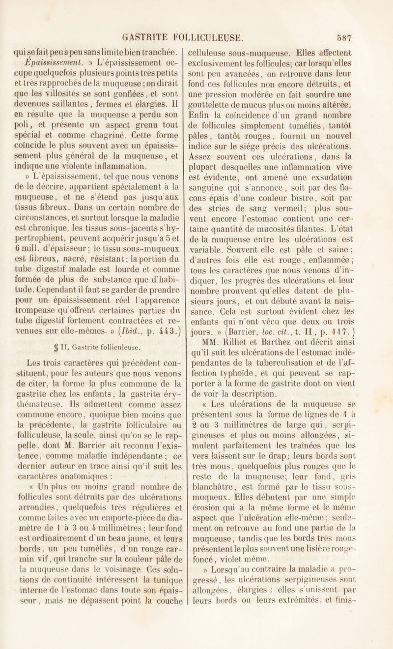 qui se fait peu a peu sans limite bien tranchée. Epaississement. » L’épaississement oc- cupe quelquefois plusieurs points très petits et très rapprochés de la muqueuse ; on dirait que les villosités se sont gonflées, et sont devenues saillantes , fermes et élargies. Il en résulte que la muqueuse a perdu son poli, et présente un aspect grenu tout spécial et comme chagriné. Cette forme coïncide le plus souvent avec un épaissis- sement plus général de la muqueuse, et indique une violente inflammation. » L’épaississement, tel que nous venons de le décrire, appartient spécialement à la muqueuse, et ne s’étend pas jusqu’aux tissus fibreux. Dans un certain nombre de circonstances, et surtout lorsque la maladie est chronique, les tissus sous-jacents s’hy- pertrophient, peuvent acquérir jusqu’à 5 et 6 mill. d’épaisseur; le tissu sous-muqueux est fibreux, nacré, résistant; la portion du tube digestif malade est lourde et comme formée de plus de substance que d’habi- tude. Cependant il faut se garder de prendre pour un épaississement réel l’apparence trompeuse qu’offrent certaines parties du tube digestif fortement contractées et re- venues sur elle-mernes. » [Ibid., p. 443.) § II. Gastrite folliculeuse. Les trois caractères qui précèdent con- stituent, pour les auteurs que nous venons de citer, la forme la plus commune de la gastrite chez les enfants, la gastrite éry- thémateuse. Ils admettent comme assez commune encore, quoique bien moins que la précédente, la gastrite folliculaire ou folliculeuse, la seule, ainsi qu’on se le rap- pelle, dont M. Barrier ait reconnu l’exis- tence , comme maladie indépendante ; ce dernier auteur en trace ainsi qu’il suit les caractères anatomiques : « Un plus ou moins grand nombre de follicules sont détruits par des ulcérations arrondies, quelquefois très régulières et comme faites avec un emporte-pièce du dia- mètre de I à 3 ou 4 millimètres ; leur fond est ordinairement d’un beau jaune, et leurs bords, un peu tuméfiés, d’un rouge car- min vif, qui tranche sur la couleur pâle de la muqueuse dans le voisinage. Ces solu- tions de continuité intéressent la tunique interne de l’estomac dans toute son épais- seur , mais ne dépassent point la couche celluleuse sous-muqueuse. Elles affectent exclusivement les follicules; car lorsqu’elles sont peu avancées, on retrouve dans leur fond ces follicules non encore détruits, et une pression modérée en fait sourdre une gouttelette de mucus plus ou moins altérée. Enfin la coïncidence d’un grand nombre de follicules simplement tuméfiés, tantôt pâles, tantôt rouges, fournit un nouvel indice sur le siège précis des ulcérations. Assez souvent ces ulcérations, dans la plupart desquelles une inflammation vive est évidente, ont amené une exsudation sanguine qui s’annonce, soit par des flo- cons épais d’une couleur bistre, soit par des stries de sang vermeil; plus sou- vent encore l’estomac contient une cer- taine quantité de mucosités filantes. L’état de la muqueuse entre les ulcérations est variable. Souvent elle est pâle et saine ; d’autres fois elle est rouge, enflammée ; tous les caractères que nous venons d’in- diquer, les progrès des ulcérations et leur nombre prouvent qu’elles datent de plu- sieurs jours, et ont débuté avant la nais- sance. Cela est surtout évident chez les enfants qui n’ont vécu que deux ou trois jours. » (Barrier, loc.cit., t. II, p. \\7.) MM. Billiet et Barthez ont décrit ainsi qu’il suit les ulcérations de l’estomac indé- pendantes de la tuberculisation et de l’af- fection typhoïde, et qui peuvent se rap- porter à la forme de gastrite dont on vient de voir la description. « Les ulcérations de la muqueuse se présentent sous la forme de lignes de \ à 2 ou 3 millimètres de large qui, serpi- gineuses et plus ou moins allongées, si- mulent parfaitement les tramées que les vers laissent sur le drap; leurs bords sont très mous, quelquefois plus rouges que le reste de la muqueuse; leur fond, gris blanchâtre, est formé par le tissu sous- muqueux. Elles débutent par une simple érosion qui a la même forme et le même aspect que l’ulcération elle-même; seule- ment on retrouve au fond une partie de la muqueuse, tandis que les bords très mous présentent le plus souvent une lisière rouge- foncé , violet même. » Lorsqu’au contraire la maladie a pro- gressé , les ulcérations serpigineuses sont allongées, élargies : elles s’unissent par leurs bords ou leurs extrémités, et finis-