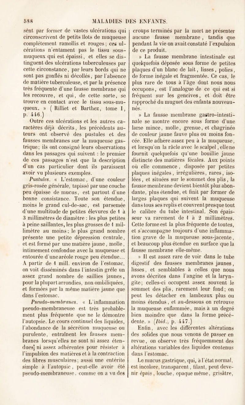 sènt par former de vastes ulcérations qui circonscrivent de petits îlots de muqueuse complètement ramollis et rouges ; ces ul- cérations n’entament pas le tissu sous- muqueux qui est épaissi, et elles se dis- tinguent des ulcérations tuberculeuses par cette circonstance, par leurs bords qui ne sont pas gonflés ni décollés, par l’absence de matière tuberculeuse, et par la présence très fréquente d’une fausse membrane qui les recouvre, et qui, de cette sorte, se trouve en contact avec le tissu sous-mu- queux. » ( Rilliet et Barthez, tome I, p. 446.) Outre ces ulcérations et les autres ca- ractères déjà décrits, les précédents au- teurs ont observé des pustules et des fausses membranes sur la muqueuse gas- trique; ils ont consigné leurs observations dans les passages qui suivent : le premier de ces passages n’est que la description d’un cas particulier dont ils paraissent avoir vu plusieurs exemples. Pustules. « L’estomac, d'une couleur gris-rosée générale, tapissé par une couche peu épaisse de mucus, est partout d’une bonne consistance. Toute son étendue, moins le grand cul-de-sac, est parsemée d’une multitude de petites élevures de 1 à 3 millimètres de diamètre : les plus petites à peine saillantes, les plus grosses de \ mil- limètre au moins; le plus grand nombre présente une petite dépression centrale, et est formé par une matière jaune, molle, intimement confondue avec la muqueuse et entourée d'une aréole rouge peu étendue... A partir de \ mill. environ de l’estomac, on voit disséminés dans l’intestin grêle un assez grand nombre de saillies jaunes, pour la plupart arrondies, non ombiliquées, et formées par la même matière jaune que dans l’estomac. Pseudo-membranes. « L’inflammation pseudo-membraneuse est très probable- ment plus fréquente que ne le démontre l’autopsie. Le cours continuel des liquides, l’abondance de la sécrétion muqueuse ou purulente, entraînent les fausses mem- branes lorsqu’elles ne sont ni assez éten- dues] ni assez adhérentes pour résister à l’impulsion des matières et à la contraction des libres musculaires; aussi une entérite simple à l’autopsie , peut-elle avoir été pseudo-membraneuse, comme on a vu des croups terminés par la mort ne présenter aucune fausse membrane, tandis que pendant la vie on avait constaté l’expulsion de ce produit. » La fausse membrane intestinale est quelquefois déposée sous forme de petites plaques d’un blanc de lait, lisses, polies, de forme inégale et fragmentée. Ce cas, le plus rare de tous à l’âge dont nous nous occupons, est l’analogue de ce qui est si fréquent sur les gencives, et doit être rapproché du muguet des enfants nouveau- nés. » La fausse membrane gastro-intesti- nale se montre encore sous forme d’une lame mince, molle, grenue, et chagrinée de couleur jaune fauve plus ou moins fon- cée. Elle adhère assez peu à la muqueuse, et lorsqu’on la râcle avec le scalpel, elle ne fournit quelquefois qu’une bouillie jaune distincte des matières fécales. Aux points où elle commence , disposée par petites plaques inégales , irrégulières, rares, iso- lées , et situées sur le sommet des plis, la fausse membrane devient bientôt plus abon- dante, plus étendue, et finit par former de larges plaques qui suivent la muqueuse dans tous ses replis et couvrent presque tout le calibre du tube intestinal. Son épais- seur va rarement de I à 2 millimètres. Cette forme est la plus fréquente de toutes, et s’accompagne toujours d’une inflamma- tion grave de la muqueuse sous-jacente, et beaucoup plus étendue en surface que la fausse membrane elle-même. » Il est assez rare de voir dans le tube digestif des fausses membranes jaunes, lisses, et semblables à celles que nous avons décrites dans l’angine et la laryn- gite; celles-ci occupent assez souvent le sommet des plis, rarement leur fond ; on peut les détacher en lambeaux plus ou moins étendus, et au-dessous on retrouve la muqueuse enflammée, mais à un degré bien moindre que dans la forme précé- dente. » (Ibid., p. 447.) Enfin, avec les différentes altérations des solides que nous venons de passer en revue, on observe très fréquemment des altérations variables des liquides contenus dans l’estomac. Le mucus gastrique, qui, à l’état normal, est incolore, transparent, filant, peut deve- nir épais, louche, opaque même, grisâtre,