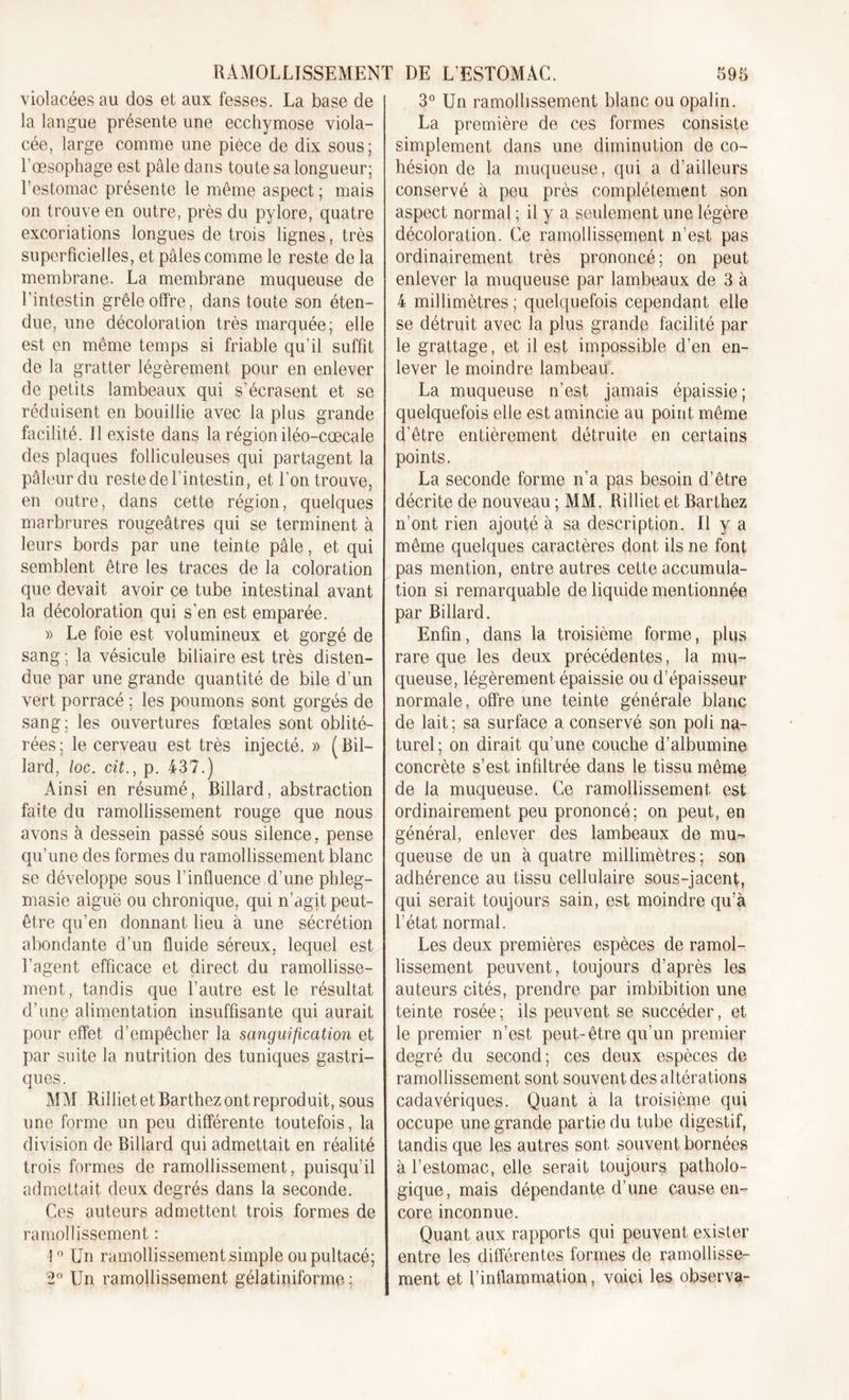 violacées au dos et aux fesses. La base de la langue présente une ecchymose viola- cée, large comme une pièce de dix sous; l’œsophage est pâle dans toute sa longueur; l’estomac présente le même aspect ; mais on trouve en outre, près du pylore, quatre excoriations longues de trois lignes, très superficielles, et pâles comme le reste de la membrane. La membrane muqueuse de l’intestin grêle offre, dans toute son éten- due, une décoloration très marquée; elle est en même temps si friable qu’il suffit de la gratter légèrement pour en enlever de petits lambeaux qui s’écrasent et se réduisent en bouillie avec la plus grande facilité. Il existe dans la région iléo-cæcale des plaques folliculeuses qui partagent la pâleur du reste de l'intestin, et l’on trouve, en outre, dans cette région, quelques marbrures rougeâtres qui se terminent à leurs bords par une teinte pâle, et qui semblent être les traces de la coloration que devait avoir ce tube intestinal avant la décoloration qui s’en est emparée. » Le foie est volumineux et gorgé de sang ; la vésicule biliaire est très disten- due par une grande quantité de bile d’un vert porracé ; les poumons sont gorgés de sang; les ouvertures fœtales sont oblité- rées ; le cerveau est très injecté. » ( Bil- lard, loc. cit., p. 437.) Ainsi en résumé, Billard, abstraction faite du ramollissement rouge que nous avons à dessein passé sous silence, pense qu’une des formes du ramollissement blanc se développe sous l’influence d’une pbleg- masie aiguë ou chronique, qui n’agit peut- être qu’en donnant lieu à une sécrétion abondante d’un fluide séreux, lequel est l’agent efficace et direct du ramollisse- ment, tandis que l’autre est le résultat d’une alimentation insuffisante qui aurait pour effet d’empêcher la sanguification et par suite la nutrition des tuniques gastri- ques. MM Rilliet et Barthez ont reproduit, sous une forme un peu différente toutefois, la division de Billard qui admettait en réalité trois formes de ramollissement, puisqu’il admettait deux degrés dans la seconde. Ces auteurs admettent trois formes de ramollissement : !n Un ramollissementsimple oupultacé; '2° Un ramollissement gélatiniforme ; 3° Un ramollissement blanc ou opalin. La première de ces formes consiste simplement dans une diminution de co- hésion de la muqueuse, qui a d’ailleurs conservé à peu près complètement son aspect normal ; il y a seulement une légère décoloration. Ce ramollissement n’est pas ordinairement très prononcé; on peut enlever la muqueuse par lambeaux de 3 à 4 millimètres ; quelquefois cependant elle se détruit avec la plus grande facilité par le grattage, et il est impossible d’en en- lever le moindre lambeau. La muqueuse n’est jamais épaissie; quelquefois elle est amincie au point même d’être entièrement détruite en certains points. La seconde forme n’a pas besoin d’être décrite de nouveau ; MM. Rilliet et Barthez n’ont rien ajouté à sa description. Il y a même quelques caractères dont ils ne font pas mention, entre autres cette accumula- tion si remarquable de liquide mentionnée par Billard. Enfin, dans la troisième forme, plus rare que les deux précédentes, la mu- queuse, légèrement épaissie ou d’épaisseur normale, offre une teinte générale blanc de lait; sa surface a conservé son poli na- turel; on dirait qu’une couche d’albumine concrète s’est infiltrée dans le tissu même de la muqueuse. Ce ramollissement est ordinairement peu prononcé; on peut, en général, enlever des lambeaux de mu- queuse de un à quatre millimètres ; son adhérence au tissu cellulaire sous-jacent, qui serait toujours sain, est moindre qu’à l’état normal. Les deux premières espèces de ramol- lissement peuvent, toujours d’après les auteurs cités, prendre par imbibition une teinte rosée ; ils peuvent se succéder, et le premier n’est peut-être qu’un premier degré du second; ces deux espèces de ramollissement sont souvent des altérations cadavériques. Quant à la troisième qui occupe une grande partie du tube digestif, tandis que les autres sont souvent bornées à l’estomac, elle serait toujours patholo- gique, mais dépendante d’une cause en- core inconnue. Quant aux rapports qui peuvent exister entre les différentes formes de ramollisse- ment et l’inflammation, voici les observa-