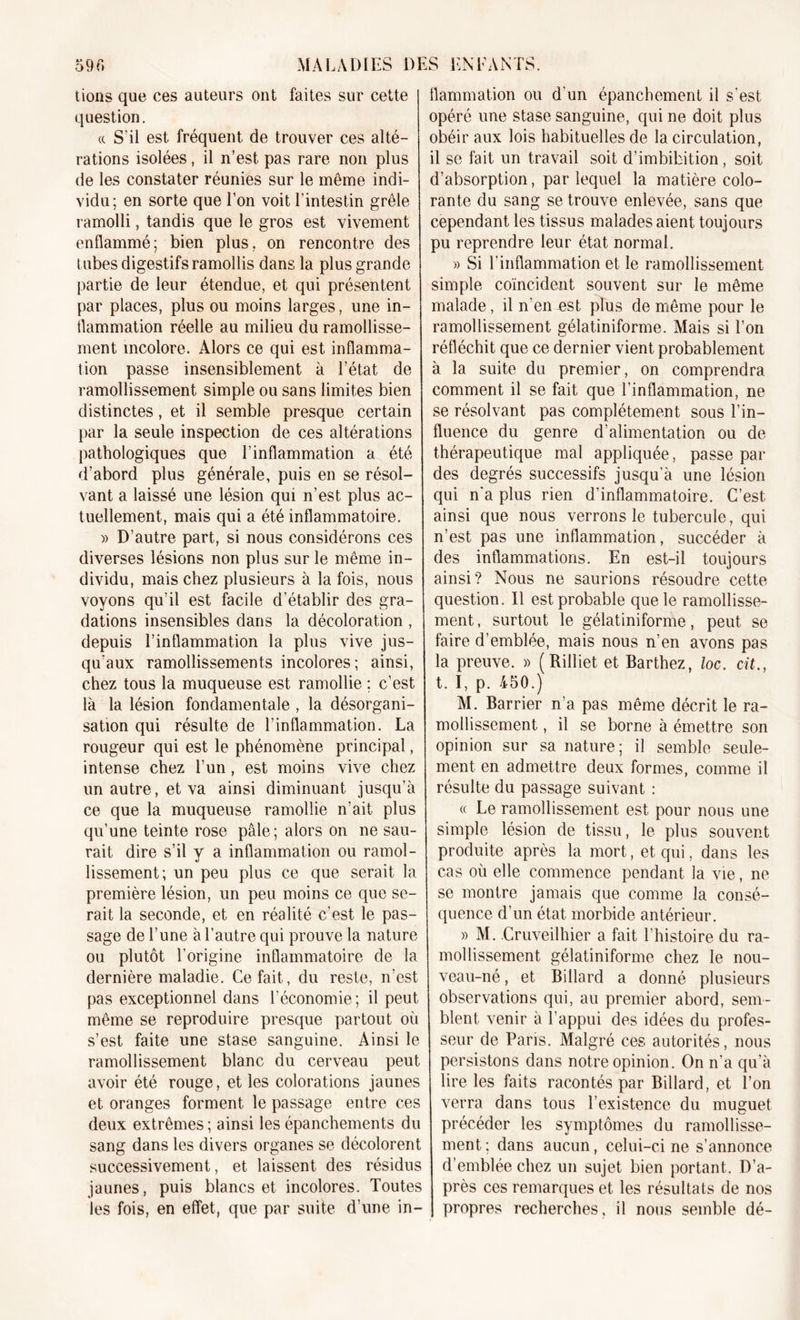 59G MALADIES D lions que ces auteurs ont faites sur cette question. « S’il est fréquent de trouver ces alté- rations isolées, il n’est pas rare non plus de les constater réunies sur le même indi- vidu; en sorte que l’on voit l'intestin grêle ramolli, tandis que le gros est vivement enflammé; bien plus, on rencontre des tubes digestifs ramollis dans la plus grande partie de leur étendue, et qui présentent par places, plus ou moins larges, une in- flammation réelle au milieu du ramollisse- ment incolore. Alors ce qui est inflamma- tion passe insensiblement à l’état de ramollissement simple ou sans limites bien distinctes, et il semble presque certain par la seule inspection de ces altérations pathologiques que l’inflammation a été d’abord plus générale, puis en se résol- vant a laissé une lésion qui n’est plus ac- tuellement, mais qui a été inflammatoire. » D’autre part, si nous considérons ces diverses lésions non plus sur le même in- dividu, mais chez plusieurs à la fois, nous voyons qu’il est facile d’établir des gra- dations insensibles dans la décoloration , depuis l’inflammation la plus vive jus- qu’aux ramollissements incolores; ainsi, chez tous la muqueuse est ramollie ; c’est là la lésion fondamentale , la désorgani- sation qui résulte de l’inflammation. La rougeur qui est le phénomène principal, intense chez l’un, est moins vive chez un autre, et va ainsi diminuant jusqu’à ce que la muqueuse ramollie n’ait plus qu’une teinte rose pâle; alors on ne sau- rait dire s’il y a inflammation ou ramol- lissement; un peu plus ce que serait la première lésion, un peu moins ce que se- rait la seconde, et en réalité c’est le pas- sage de l’une à l’autre qui prouve la nature ou plutôt l’origine inflammatoire de la dernière maladie. Ce fait, du reste, n’est pas exceptionnel dans l’économie; il peut même se reproduire presque partout où s’est faite une stase sanguine. Ainsi le ramollissement blanc du cerveau peut avoir été rouge, et les colorations jaunes et oranges forment le passage entre ces deux extrêmes; ainsi les épanchements du sang dans les divers organes se décolorent successivement, et laissent des résidus jaunes, puis blancs et incolores. Toutes les fois, en effet, que par suite d’une in- ES ENTANTS. flammation ou d'un épanchement il s'est opéré une stase sanguine, qui ne doit plus obéir aux lois habituelles de la circulation, il se fait un travail soit d’imbibition, soit d’absorption, par lequel la matière colo- rante du sang se trouve enlevée, sans que cependant les tissus malades aient toujours pu reprendre leur état normal. » Si l'inflammation et le ramollissement simple coïncident souvent sur le même malade, il n'en est plus de même pour le ramollissement gélatiniforme. Mais si l’on réfléchit que ce dernier vient probablement à la suite du premier, on comprendra comment il se fait que l’inflammation, ne se résolvant pas complètement sous l’in- fluence du genre d’alimentation ou de thérapeutique mal appliquée, passe par des degrés successifs jusqu’à une lésion qui n'a plus rien d’inflammatoire. C’est ainsi que nous verrons le tubercule, qui n’est pas une inflammation, succéder à des inflammations. En est-il toujours ainsi? Nous ne saurions résoudre cette question. Il est probable que le ramollisse- ment , surtout le gélatiniforme, peut se faire d’emblée, mais nous n’en avons pas la preuve. » (Rilliet et Barthez, loc. cit., t. I, p. 450.) M. Barrier n’a pas même décrit le ra- mollissement , il se borne à émettre son opinion sur sa nature; il semble seule- ment en admettre deux formes, comme il résulte du passage suivant : « Le ramollissement est pour nous une simple lésion de tissu, le plus souvent produite après la mort, et qui, dans les cas où elle commence pendant la vie, ne se montre jamais que comme la consé- quence d’un état morbide antérieur. » M. Cruveilhier a fait l’histoire du ra- mollissement gélatiniforme chez le nou- veau-né , et Billard a donné plusieurs observations qui, au premier abord, sem- blent venir à l’appui des idées du profes- seur de Paris. Malgré ces autorités, nous persistons dans notre opinion. On n’a qu’à lire les faits racontés par Billard, et l’on verra dans tous l’existence du muguet précéder les symptômes du ramollisse- ment; dans aucun, celui-ci ne s’annonce d’emblée chez un sujet bien portant. D’a- près ces remarques et les résultats de nos propres recherches, il nous semble dé-