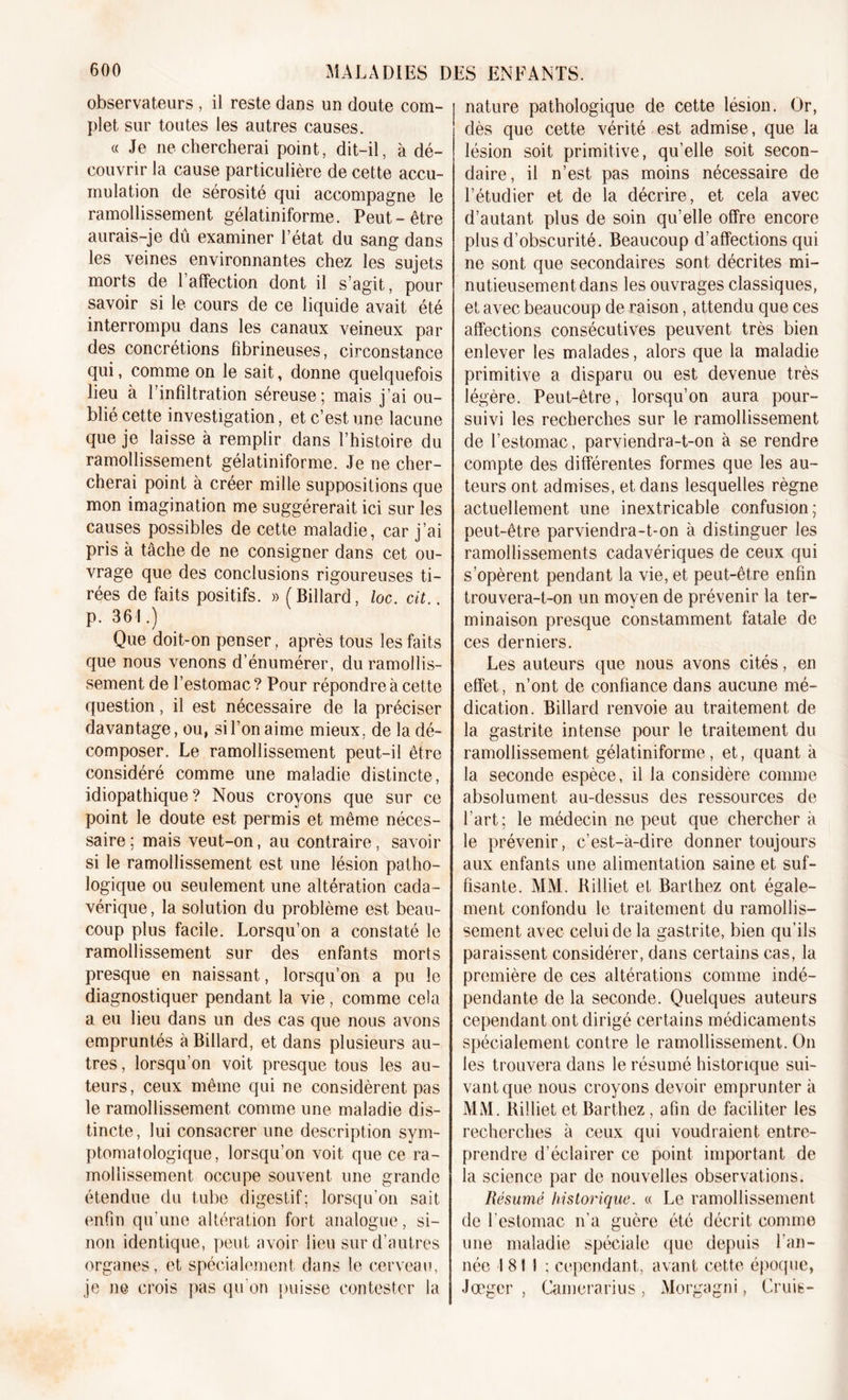 observateurs , il reste dans un doute com- plet sur toutes les autres causes. « Je ne chercherai point, dit-il, à dé- couvrir la cause particulière de cette accu- mulation de sérosité qui accompagne le ramollissement gélatiniforme. Peut-être aurais-je dû examiner l’état du sang dans les veines environnantes chez les sujets morts de l’affection dont il s’agit, pour savoir si le cours de ce liquide avait été interrompu dans les canaux veineux par des concrétions fibrineuses, circonstance qui, comme on le sait, donne quelquefois lieu à l’infiltration séreuse; mais j’ai ou- blié cette investigation, et c’est une lacune que je laisse à remplir dans l’histoire du ramollissement gélatiniforme. Je ne cher- cherai point à créer mille suppositions que mon imagination me suggérerait ici sur les causes possibles de cette maladie, car j’ai pris à tâche de ne consigner dans cet ou- vrage que des conclusions rigoureuses ti- rées de faits positifs. » (Billard, loc. cit.. p. 361.) Que doit-on penser, après tous les faits que nous venons d’énumérer, du ramollis- sement de l’estomac? Pour répondre à cette question, il est nécessaire de la préciser davantage, ou, si l’on aime mieux, de la dé- composer. Le ramollissement peut-il être considéré comme une maladie distincte, idiopathique ? Nous croyons que sur ce point le doute est permis et même néces- saire; mais veut-on, au contraire, savoir si le ramollissement est une lésion patho- logique ou seulement une altération cada- vérique , la solution du problème est beau- coup plus facile. Lorsqu’on a constaté le ramollissement sur des enfants morts presque en naissant, lorsqu’on a pu le diagnostiquer pendant la vie , comme cela a eu lieu dans un des cas que nous avons empruntés à Billard, et dans plusieurs au- tres, lorsqu’on voit presque tous les au- teurs, ceux même qui ne considèrent pas le ramollissement comme une maladie dis- tincte, lui consacrer une description sym- ptomatologique, lorsqu’on voit que ce ra- mollissement occupe souvent une grande étendue du tube digestif; lorsqu'on sait enfin qu’une altération fort analogue, si- non identique, peut avoir lieu sur d’autres organes, et spécialement dans le cerveau, je ne crois pas qu'on puisse contester la nature pathologique de cette lésion. Or, dès que cette vérité est admise, que la lésion soit primitive, qu’elle soit secon- daire, il n’est pas moins nécessaire de l’étudier et de la décrire, et cela avec d’autant plus de soin qu’elle offre encore plus d’obscurité. Beaucoup d’affections qui ne sont que secondaires sont décrites mi- nutieusement dans les ouvrages classiques, et avec beaucoup de raison, attendu que ces affections consécutives peuvent très bien enlever les malades, alors que la maladie primitive a disparu ou est devenue très légère. Peut-être, lorsqu’on aura pour- suivi les recherches sur le ramollissement de l’estomac, parviendra-t-on à se rendre compte des différentes formes que les au- teurs ont admises, et dans lesquelles règne actuellement une inextricable confusion; peut-être parviendra-t-on à distinguer les ramollissements cadavériques de ceux qui s’opèrent pendant la vie, et peut-être enfin trouvera-t-on un moyen de prévenir la ter- minaison presque constamment fatale de ces derniers. Les auteurs que nous avons cités, en effet, n’ont de confiance dans aucune mé- dication. Billard renvoie au traitement de la gastrite intense pour le traitement du ramollissement gélatiniforme, et, quant à la seconde espèce, il la considère comme absolument au-dessus des ressources de l’art; le médecin ne peut que chercher à le prévenir, c’est-à-dire donner toujours aux enfants une alimentation saine et suf- fisante. MM. Rilliet et Barthez ont égale- ment confondu le traitement du ramollis- sement avec celui de la gastrite, bien qu’ils paraissent considérer, dans certains cas, la première de ces altérations comme indé- pendante de la seconde. Quelques auteurs cependant ont dirigé certains médicaments spécialement contre le ramollissement. On les trouvera dans le résumé historique sui- vant que nous croyons devoir emprunter à MM. Rilliet et Barthez, afin de faciliter les recherches à ceux qui voudraient entre- prendre d’éclairer ce point important de la science par de nouvelles observations. Résumé historique. « Le ramollissement de l'estomac n'a guère été décrit comme une maladie spéciale que depuis l’an- née 1811 ; cependant, avant cette époque, Jœger , Camerarius , Morgagni, Cruis-