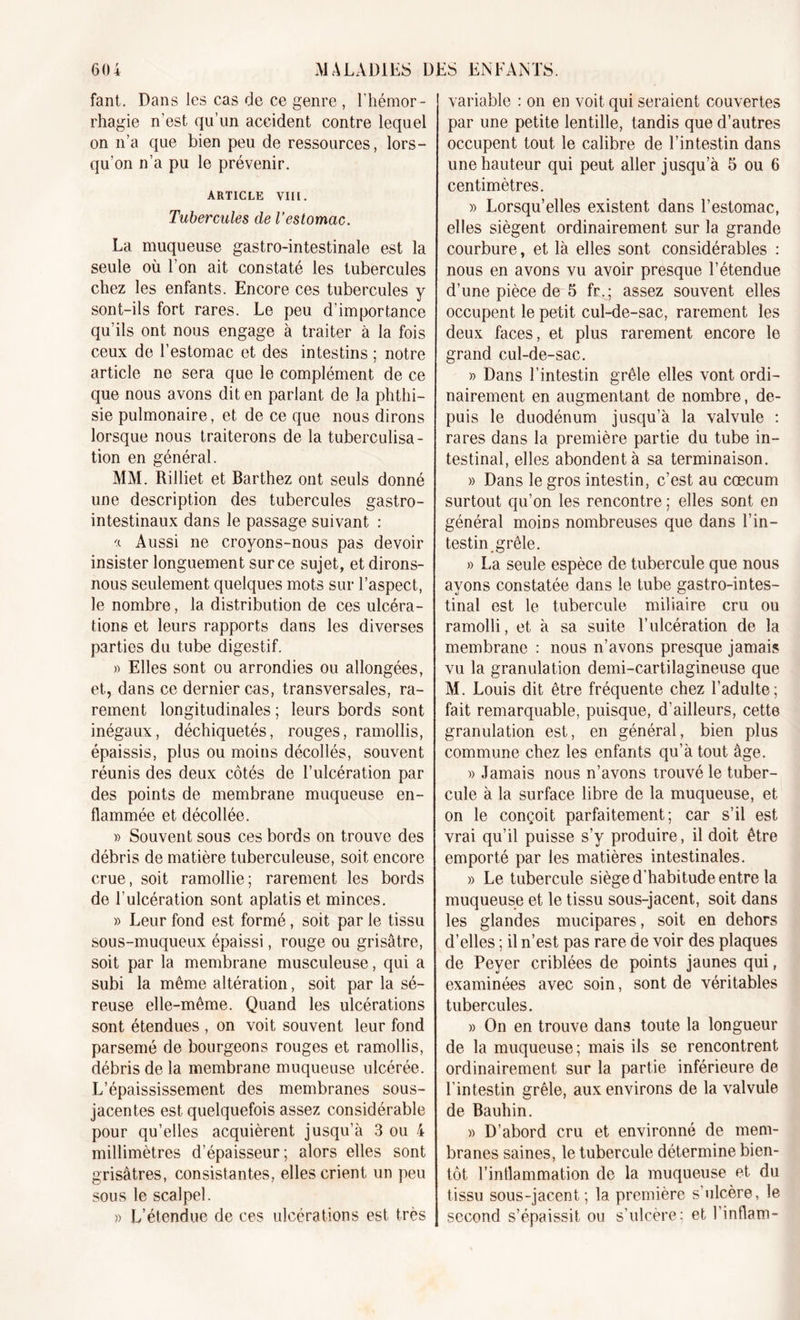 fant. Dans les cas de ce genre , l’hémor- rhagie n’est qu’un accident contre lequel on n’a que bien peu de ressources, lors- qu’on n’a pu le prévenir. ARTICLE VIII. Tubercules de l’estomac. La muqueuse gastro-intestinale est la seule où l’on ait constaté les tubercules chez les enfants. Encore ces tubercules y sont-ils fort rares. Le peu d’importance qu’ils ont nous engage à traiter à la fois ceux de l’estomac et des intestins ; notre article ne sera que le complément de ce que nous avons dit en parlant de la phthi- sie pulmonaire, et de ce que nous dirons lorsque nous traiterons de la tuberculisa- tion en général. MM. Rilliet et Barthez ont seuls donné une description des tubercules gastro- intestinaux dans le passage suivant : -x Aussi ne croyons-nous pas devoir insister longuement sur ce sujet, et dirons- nous seulement quelques mots sur l’aspect, le nombre, la distribution de ces ulcéra- tions et leurs rapports dans les diverses parties du tube digestif. » Elles sont ou arrondies ou allongées, et, dans ce dernier cas, transversales, ra- rement longitudinales ; leurs bords sont inégaux, déchiquetés, rouges, ramollis, épaissis, plus ou moins décollés, souvent réunis des deux côtés de l’ulcération par des points de membrane muqueuse en- flammée et décollée. » Souvent sous ces bords on trouve des débris de matière tuberculeuse, soit encore crue, soit ramollie; rarement les bords de l'ulcération sont aplatis et minces. » Leur fond est formé, soit par le tissu sous-muqueux épaissi, rouge ou grisâtre, soit par la membrane musculeuse, qui a subi la même altération, soit par la sé- reuse elle-même. Quand les ulcérations sont étendues , on voit souvent leur fond parsemé de bourgeons rouges et ramollis, débris de la membrane muqueuse ulcérée. L’épaississement des membranes sous- jacentes est quelquefois assez considérable pour qu’elles acquièrent jusqu’à 3 ou 4 millimètres d’épaisseur; alors elles sont grisâtres, consistantes, elles crient un peu sous le scalpel. » L’étendue de ces ulcérations est très variable : on en voit qui seraient couvertes par une petite lentille, tandis que d’autres occupent tout le calibre de l’intestin dans une hauteur qui peut aller jusqu’à 5 ou 6 centimètres. » Lorsqu’elles existent dans l’estomac, elles siègent ordinairement sur la grande courbure, et là elles sont considérables : nous en avons vu avoir presque l’étendue d’une pièce de 5 fr. ; assez souvent elles occupent le petit cul-de-sac, rarement les deux faces, et plus rarement encore le grand cul-de-sac. » Dans l’intestin grêle elles vont ordi- nairement en augmentant de nombre, de- puis le duodénum jusqu’à la valvule : rares dans la première partie du tube in- testinal, elles abondent à sa terminaison. » Dans le gros intestin, c’est au cæcum surtout qu’on les rencontre ; elles sont en général moins nombreuses que dans l’in- testin grêle. » La seule espèce de tubercule que nous ayons constatée dans le tube gastro-intes- tinal est le tubercule miliaire cru ou ramolli, et à sa suite l’ulcération de la membrane : nous n’avons presque jamais vu la granulation demi-cartilagineuse que M. Louis dit être fréquente chez l’adulte; fait remarquable, puisque, d’ailleurs, cette granulation est, en général, bien plus commune chez les enfants qu’à tout âge. » Jamais nous n’avons trouvé le tuber- cule à la surface libre de la muqueuse, et on le conçoit parfaitement; car s’il est vrai qu’il puisse s’y produire, il doit être emporté par les matières intestinales. » Le tubercule siège d'habitude entre la muqueuse et le tissu sous-jacent, soit dans les glandes mucipares, soit en dehors d’elles ; il n’est pas rare de voir des plaques de Peyer criblées de points jaunes qui, examinées avec soin, sont de véritables tubercules. » On en trouve dans toute la longueur de la muqueuse; mais ils se rencontrent ordinairement sur la partie inférieure de l’intestin grêle, aux environs de la valvule de Bauhin. » D’abord cru et environné de mem- branes saines, le tubercule détermine bien- tôt l’inflammation de la muqueuse et du tissu sous-jacent; la première s'ulcère, le second s’épaissit ou s’ulcère: et l’inflam-